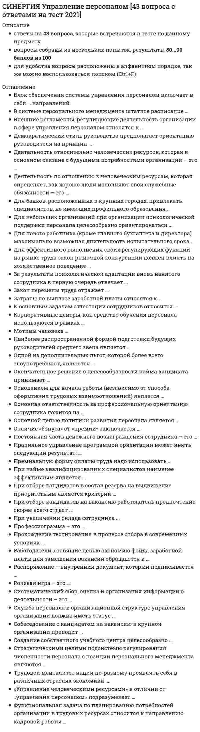     
          Описание
          Тест 30 вопросовСдано на 97 баллов в 2022г.Верно 29 из 30 вопросов.Скриншот с отметкой прилагается к работе. Ответы выделены цветом.После покупки Вы получите файл с ответами на вопросы которые указаны ниже: 
          Оглавление
          1. Отличие «бонуса» от «премии» заключается ...в форме выплаты (денежная/неденежная)в периодичности выплатыв способе определения (процентная и фиксированная)2. Постоянная часть денежного вознаграждения сотрудника - это...базовый оклад, надбавки и доплатыбазовый оклад премии заработная плата по штатному расписанию3. Кадровая стратегия организации определяется как совокупность ...стратегических целей по кадровому направлениюстратегических приоритетов в области работы на рынке трудастратегических целей по кадровому направлению и подходов к их практической реализации4. К основным задачам аттестации сотрудников относитсяконтроль исполнения и профессионализмареструктуризация компаниивыявление резервов повышения уровня отдачи работникаповышение квалификации5. Повышение квалификации является условием ...сохранения рабочего местакак сохранения рабочего места, так и последующего повышения в должностипоследующего повышения в должности6. При увеличении оклада сотрудника ...возможно увеличение или уменьшение объема доплаты в зависимости от ее видавсе доплаты уменьшатся, так как имеют регрессивный в зависимости от оклада характервсе доплаты останутся на прежнем уровневсе доплаты соответственно увеличиться7. Профессиограмма – это …описание деятельности и ее места в организацииструктура обязанностей сотрудникадолжностная инструкцияизмерение основных параметров деятельности и их оценка8. Окончательное решение о целесообразности найма кандидата принимает...руководитель службы персоналаруководитель структурного подразделения, в которое нанимается кандидатштатный психолог9. Для небольших организаций при организации психологической поддержки персонала целесообразно ориентироваться...на комбинацию указанных выше вариантовна содержание собственного психологана услуги центров психологического консалтинга10. Деятельность относительно человеческих ресурсов, которая в основном связана с будущими потребностями организации – это …компенсацииконсультациивзаимоотношения с профсоюзамипланирование человеческих ресурсов11. Создание собственного учебного центра целесообразно ...для любых крупнейших организацийтолько для крупных организаций, работающих на перифериидля любой организации12. Большинство работодателей изначально борются с излишком персонала при помощи …принудительных отставок  приостановки производства (временного увольнения) замораживания наймаротации 13. Основанием для начала работы (независимо от способа оформления трудовых взаимоотношений) является ...устная договоренностьприказ, подписанный руководителемзаявление сотрудникатрудовой договорпрохождение испытательного срокатрудовая книжка с соответствующей записью14. Работодатели, ставящие целью экономию фонда заработной платы для замещения вакансии обращаются к …сокращению персоналавнешним источникам наборауслугам кадровых агентстввнутренним источникам набора15. Одной из дополнительных льгот, которой более всего злоупотребляют, являются ...перерывы во время работыдни болезнивыходные и праздникилистки отсутствия16. «Управление человеческими ресурсами» в отличии от «управления персоналом» подразумевает …стратегическую направленностьрегулирование отношений труда и занятости на предприятии по ситуации НЕ верныйоперативную направленность17. Численность службы персонала на предприятии должна составлять…1 кадровый работник на 40 человек персонала 1-1,5% от общей численности работающих 1 кадровый работник на 70 человек персонала0,5% от общей численности работающих18. Распоряжение – внутренний документ, который подписывается …заместителями руководителяруководителями направлений, имеющими отношение к содержанию документавсеми ответственными лицамипервым лицом компании19. Служба персонала в организационной структуре управления организации должна иметь статус …бизнес-подразделенияштабной инстанции вспомогательной службы20. Для нового работника (кроме главного бухгалтера и директора) максимально возможная длительностьиспытательного срока...составляет 1 месяцсоставляет 3 месяцасоставляет 6 месяцевопределяются индивидуально работодателем и не ограниченасоставляет 2 месяца21. Целью профессиональной ориентации работника является ...предоставление работнику информации, непосредственно относящейся к работеознакомление работника с новой организацией и изменение его поведения в соответствии с требованиями и правилами организационной культуры новой компанииповышение квалификации сотрудникаобучение сотрудника22. Деятельность по отношению к человеческим ресурсам, которая определяет, как хорошо люди исполняют свои служебные обязанности – это …оценка контрольадаптациярегламентация деятельностиравноправный наймуправление на основе коллективного договора23. Потребность в работе в составе объединенного едиными целями коллектива в соответствии с иерархией А. Маслоу относится к уровню удовлетворения потребностей …потребность принадлежности к социальной группепотребность самовыраженияпотребность безопасностипотребность в признании и уважении24. Мотивы человека …могут изменяться под воздействием внешних факторовмогут изменяться только под воздействием внутренних факторовне могут изменяться под воздействием внешних факторов25. Правильное управление программой ориентации может иметь следующий результат: …уменьшение текучести кадров уменьшение количества ошибок в работе лучшее планирование карьеры всеми работниками26. За результаты психологической адаптации вновь нанятого сотрудника в первую очередь отвечает …руководитель структурного подразделенияпсихолог службы персоналанепосредственный технический руководитель27. Функциональная задача по планированию потребностей организации в трудовых ресурсах относится к направлению кадровой работы …кадровое планированиекадровый учет и отчетность формирование кадровой стратегиирегулирование численности персонала28. Затраты по выплате заработной платы относятся к …себестоимостивыручкефонду потребления предприятияприбыли29. В системе персонального менеджмента штатное расписание …может являться документом как методического, так и директивного характера, в зависимости от сложившихся в организации традицийявляется документом директивного характераявляется документом методического (рекомендательного) характера30. Премиальную форму оплаты труда надо использовать …по юридическим требованиямпериодически для того чтобы приобрести квалифицированных рабочихна всем протяжении работы сотрудника в организации 
            
            
            [Синергия] Управление персоналом.Тест Синергия 2022г (97 баллов)Синергия Управление проектами 2021-2022 Тесты 95 ответов на вопросы (97 из 100 баллов) На отличноСинергия. Управление проектами 2021г. (100 баллов. 112 вопросов с ответами) МОИСИНЕРГИЯ УПРАВЛЕНИЕ ПРОЕКТАМИ 70% (ХОРОШО)Синергия Управление проектами Новые 2021 года ответы на тесты - 80 вопросов. На отлично![Синергия] Управление проектами.Тест Синергия 2021г (Сборник 111 вопросов на 93-100 баллов)СИНЕРГИЯ| УПРАВЛЕНИЕ ПРОЕКТАМИ| ЭКЗАМЕН (2 курс)СИНЕРГИЯ Управление IT-проектами [76 вопросов с ответами на тест 2021]СИНЕРГИЯ Управление жизненным циклом информационных систем (87/100)СИНЕРГИЯ Управление инновационным проектом [45 вопросов с ответами на тест 2021]СИНЕРГИЯ Управление инновационным проектом (73/100)СИНЕРГИЯ Управление инновационным проектом (87/100)[Синергия] Управление контентом.Тест Синергия 2021г (100 баллов)СИНЕРГИЯ Управление операциями │ Операционный менеджмент (93/100)