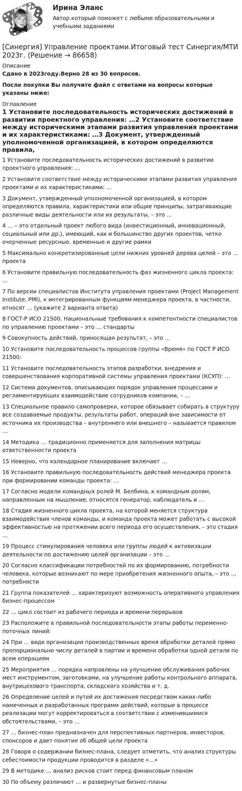     
            Описание
            Сдано в 2023году.Верно 28 из 30 вопросов. После покупки Вы получите файл с ответами на вопросы которые указаны ниже: 
            Оглавление
            1   Установите последовательность исторических достижений в развитии проектного управления: …2   Установите соответствие между историческими этапами развития управления проектами и их характеристиками: …3   Документ, утвержденный уполномоченной организацией, в котором определяются правила, характеристики или общие принципы, затрагивающие различные виды деятельности или их результаты, – это …4   … – это отдельный проект любого вида (инвестиционный, инновационный, социальный или др.), имеющий, как и большинство других проектов, четко очерченные ресурсные, временные и другие рамки5   Максимально конкретизированные цели нижних уровней дерева целей – это … проекта6   Установите правильную последовательность фаз жизненного цикла проекта: …7   По версии специалистов Института управления проектами (Project Management Institute, PMI), к интегрированным функциям менеджера проекта, в частности, относят … (укажите 2 варианта ответа)8   ГОСТ-Р ИСО 21500, Национальные требования к компетентности специалистов по управлению проектами – это … стандарты9   Совокупность действий, приносящая результат, – это …10   Установите последовательность процессов группы «Время» по ГОСТ Р ИСО 21500:11   Установите последовательность этапов разработки, внедрения и совершенствования корпоративной системы управления проектами (КСУП): …12   Система документов, описывающих порядок управления процессами и регламентирующих взаимодействие сотрудников компании, – …13   Специальное правило самопроверки, которое обязывает собирать в структуру все создаваемые продукты, результаты работ, операций вне зависимости от источника их производства – внутреннего или внешнего – называется правилом …14   Методика … традиционно применяется для заполнения матрицы ответственности проекта15   Неверно, что календарное планирование включает …16   Установите правильную последовательность действий менеджера проекта при формировании команды проекта: …17   Согласно модели командных ролей М. Белбина, к командным ролям, направленным на мышление, относятся генератор, наблюдатель и …18   Стадия жизненного цикла проекта, на которой меняется структура взаимодействия членов команды, и команда проекта может работать с высокой эффективностью на протяжении всего периода его осуществления, – это стадия …19   Процесс стимулирования человека или группы людей к активизации деятельности по достижению целей организации – это …20   Согласно классификации потребностей по их формированию, потребности человека, которые возникают по мере приобретения жизненного опыта, – это … потребности21   Группа показателей … характеризуют возможность оперативного управления бизнес-процессом22   … цикл состоит из рабочего периода и времени перерывов23   Расположите в правильной последовательности этапы работы переменно-поточных линий:24   При … виде организации производственных время обработки деталей прямо пропорционально числу деталей в партии и времени обработки одной детали по всем операциям25   Мероприятия … порядка направлены на улучшение обслуживания рабочих мест инструментом, заготовками, на улучшение работы контрольного аппарата, внутрицехового транспорта, складского хозяйства и т. д.26   Определение целей и путей их достижения посредством каких-либо намеченных и разработанных программ действий, которые в процессе реализации могут корректироваться в соответствии с изменившимися обстоятельствами, – это …27   … бизнес-план предназначен для перспективных партнеров, инвесторов, спонсоров и дает понятие об общей цели проекта28   Говоря о содержании бизнес-плана, следует отметить, что анализ структуры себестоимости продукции проводится в разделе «…»29   В методике … анализ рисков стоит перед финансовым планом30   По объему различают … и развернутые бизнес-планы  
            
            
            🌞Синергия Управление проектами (97/100) Сборник из 56 готовых ответов на отлично! 2022 [Синергия] Управление проектами.Итоговый тест Синергия/МТИ 2023г.[Синергия] Управление проектами.Компетентностный тест Синергия/МТИ 2023г. (Верно 10 из 10)[Синергия] Управление проектами.Компетентностный тест Синергия/МТИ 2023г. (Верно 9 из 10)🏅Синергия Управление проектами.ои(dor_БАК) 2022 Новый сборник из 108 готовых ответов!🌞Синергия Управление проектами.ои(dor_БАК) 2022 Сборник готовых ответов на отлично (93/100)[Синергия] Управление проектами.Промежуточные тесты Синергия/МТИ 2023г. Синергия Трудоустройство и развитие карьеры (3/3) Итоговый тест 2023 год на высокий балл [Синергия] Трудоустройство и развитие карьеры.Тест Синергия/МТИ 2023г (100 баллов) Синергия. Уголовное право. Ответы на ГОСы[Синергия] Уголовное право.Тест Синергия 2022г (Сборник 178 вопросов)[СИНЕРГИЯ] Уголовно-правовые и криминологические проблемы борьбы с организованной преступностью (100/100 баллов + верные ответы МФПУ Синергия/МосАП)[Синергия] Управление изменениями. Экзамен MBA Синергия[Синергия] Управление материальными ресурсами проекта.Тест Синергия 2022г (71 вопрос)