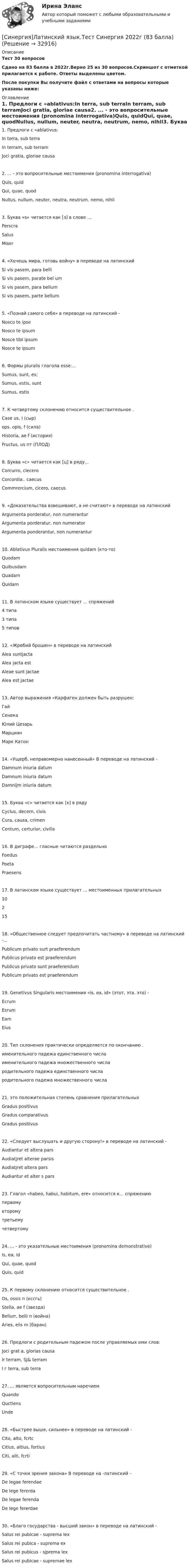     
          Описание
          Тест 30 вопросовСдано на 83 балла в 2022г.Верно 25 из 30 вопросов.Скриншот с отметкой прилагается к работе. Ответы выделены цветом.После покупки Вы получите файл с ответами на вопросы которые указаны ниже: 
          Оглавление
          1. Предлоги с «ablativus:In terra, sub terraIn terram, sub terramJoci gratia, gloriae causa2. ... - это вопросительные местоимения (pronomina interrogativa)Quis, quidQui, quae, quodNullus, nullum, neuter, neutra, neutrum, nemo, nihil3. Буква «s» читается как [з] в слове ...PerscraSalusMiser4. «Хочешь мира, готовь войну» в переводе на латинскийSi vis pasem, para belliSi vis pasem, parate bel umSi vis pasem, para bellumSi vis pasem, parte bellum5. «Познай самого себя» в переводе на латинский -Nosco te ipseNosco te ipsumNosce tibi ipsumNosce te ipsum6. Формы pluralis глагола esse:...Sumus, sunt, es:Sumus, estis, suntSumus, estis7. К четвертому склонению относится существительное .Case us, I (сыр)ops. opis, f (сила)Historia, ae f (история)Fructus, us пт (ПЛОД)8. Буква «с» читается как [ц] в ряду...Corcurro, cieсеrоCorcordia.. caecusCommrercium, cicero, caecus9. «Доказательства взвешивают, а не считают» в переводе на латинскийArgumenta porderatur, non numeranturArgumenta porderatur, non numeratorArgumenta ponderantur, non numerantur10. Ablativus Pluralis местоимения quidam (кто-то)QuodamQuibusdamQuadamQuidam11. В латинском языке существует ... спряжений4 типа3 типа5 типов12. «Жребий брошен» в переводе на латинскийAlea suntjactaAlea jacta estAleae sunt jactaeAlea est jactae13. Автор выражения «Карфаген должен быть разрушен:ГайСенекаЮлий ЦезарьМарцианМарк Катон14. «Ущерб, неправомерно нанесенный» В переводе на латинский -Damnum iniuria datumDamnum iniuria datumDamnijm iniuria datum15. Буква «с» читается как [к] в рядуCyclus, decern, civisCura, causa, crimenCentum, certurior, civilis16. В диграфе... гласные читаются раздельноFoedusPoetaPraesens17. В латинском языке существует ... местоименных прилагательных1021518. «Общественное следует предпочитать частному» в переводе на латинский -...Publicum privato surt praeferendumPublicus privato est praeferendumPublicus privato sunt praeferendumPublicum privato est praeferendum19. Genetivus Singularis местоимения «is, ea, id» (этот, эта. это) -EcrumEsrumEamEius20. Тип склонения практически определяется по окончанию .именительного падежа единственного числаименительного падежа множественного числародительного падежа единственного числародительного падежа множественного числа21. это положительная степень сравнения прилагательныхGradus positivusGradus comparativusGradus positivus22. «Следует выслушать и другую сторону!» в переводе на латинский -Audiantur et altera parsAudiatjret alterae parsisAudiatjret altera parsAudiantur et alter s pars23. Глагол «habeo, habui, habitum, ere» относится к... спряжениюпервомувторомутретьемучетвертому24. ... - это указательные местоимения (pronomina demonstrative)Is, ea, idQui, quae, quodQuis, quid25. К первому склонению относится существительное .Os, ossis n (кссгь)Stella, ae f (звезда)Bellurr, belli п (война)Aries, eiis m (баран)26. Предлоги с родительным падежом после управляемых ими слов:Joci grat a, glorias causalr terram, SJ&amp; terramI г terra, sub terra27. ... является вопросительным наречиемQuandoQuctiensUnde28. «Быстрее выше, сильнее» в переводе на латинский -Cito, alto, fcrtcCitius, altius, fortiusCiti, alti, fcrti29. «С точки зрения закона» В переводе на -латинский -De legae ferendaeDe lege fererdaDe legae ferendaDe lege fererdae30. «Благо государства - высший закон» в переводе на латинский -Salus rei pubicae - suprema lexSalus rei pubica - suprema exSalus rei pubicus - sjprema lexSalus rei pubicae - supremae lex 
            
            
            [Синергия] Культура и межкультурные взаимодействия в современном мире.Тест Синергия 2022г (Сборник 97 вопросов)[Синергия]Латинский язык.Тест Синергия 2022г (83 балла)[Синергия] Лидерство.Тест Синергия/МТИ 2023г.СИНЕРГИЯ_Линейная алгебра_экзаменСинергия Лоббизм и GR Тест 1 10 вопросов[Синергия]Логика.Тест Синергия/МТИ 2024г. (2 семестр, 97 баллов)Синергия, Логистика 11 темСинергия. Копирайтинг - 2 курс[СИНЕРГИЯ] Корпоративные финансы - Ответы на тест[Синергия] Кредитные операции банка.Тест Синергия 2022гСинергия, Криминалистическое обеспечение раскрытия и расследования преступлений в сфере компьютерной информации, 6 семестрСинергия Криминалистическое обеспечение раскрытия и расследования преступлений в сфере компьютерной информации Итоговый тест 2023 (95 БАЛЛОВ)[Синергия] Криминология.Тест Синергия 2023г (93 балла)[Синергия]Кросскультурные коммуникации.Тест Синергия 2022г (Сборник 71 вопрос)