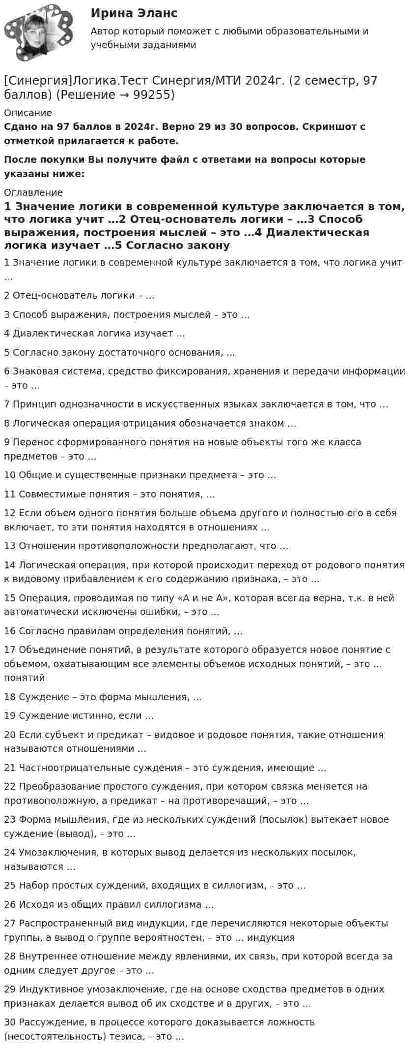     
            Описание
            Сдано на 97 баллов в 2024г. Верно 29 из 30 вопросов. Скриншот с отметкой прилагается к работе. После покупки Вы получите файл с ответами на вопросы которые указаны ниже: 
            Оглавление
            1   Значение логики в современной культуре заключается в том, что логика учит …2   Отец-основатель логики – …3   Способ выражения, построения мыслей – это …4   Диалектическая логика изучает …5   Согласно закону достаточного основания, …6   Знаковая система, средство фиксирования, хранения и передачи информации – это …7   Принцип однозначности в искусственных языках заключается в том, что …8   Логическая операция отрицания обозначается знаком …9   Перенос сформированного понятия на новые объекты того же класса предметов – это …10   Общие и существенные признаки предмета – это …11   Совместимые понятия – это понятия, …12   Если объем одного понятия больше объема другого и полностью его в себя включает, то эти понятия находятся в отношениях …13   Отношения противоположности предполагают, что …14   Логическая операция, при которой происходит переход от родового понятия к видовому прибавлением к его содержанию признака, – это …15   Операция, проводимая по типу «A и не A», которая всегда верна, т.к. в ней автоматически исключены ошибки, – это …16   Согласно правилам определения понятий, …17   Объединение понятий, в результате которого образуется новое понятие с объемом, охватывающим все элементы объемов исходных понятий, – это … понятий18   Суждение – это форма мышления, …19   Суждение истинно, если …20   Если субъект и предикат – видовое и родовое понятия, такие отношения называются отношениями …21   Частноотрицательные суждения – это суждения, имеющие …22   Преобразование простого суждения, при котором связка меняется на противоположную, а предикат – на противоречащий, – это …23   Форма мышления, где из нескольких суждений (посылок) вытекает новое суждение (вывод), – это …24   Умозаключения, в которых вывод делается из нескольких посылок, называются …25   Набор простых суждений, входящих в силлогизм, – это …26   Исходя из общих правил силлогизма …27   Распространенный вид индукции, где перечисляются некоторые объекты группы, а вывод о группе вероятностен, – это … индукция28   Внутреннее отношение между явлениями, их связь, при которой всегда за одним следует другое – это …29   Индуктивное умозаключение, где на основе сходства предметов в одних признаках делается вывод об их сходстве и в других, – это …30   Рассуждение, в процессе которого доказывается ложность (несостоятельность) тезиса, – это …  
            
            
            Синергия Лоббизм и GR Тест 1 10 вопросов[Синергия]Логика.Тест Синергия/МТИ 2024г. (2 семестр, 97 баллов)Синергия, Логистика 11 тем[Синергия] Логистика.Тест Синергия 2022г (97 баллов)СИНЕРГИЯ -  Магистратура - Осуществление и защита жилищных прав граждан Ответы на тест, результат 90 баллов[Синергия]Макроэкономика.Тест Синергия 2023г (93 балла)[Синергия] Макроэкономическое планирование и прогнозирование.Тест Синергия 2022гСинергия Криминалистическое обеспечение раскрытия и расследования преступлений в сфере компьютерной информации Итоговый тест 2023 (95 БАЛЛОВ)[Синергия] Криминология.Тест Синергия 2023г (93 балла)[Синергия]Кросскультурные коммуникации.Тест Синергия 2022г (Сборник 71 вопрос)[Синергия] Кросс-культурный менеджмент.Итоговый тест Синергия/МТИ 2023г.[Синергия] Культура и межкультурные взаимодействия в современном мире.Тест Синергия 2022г (Сборник 97 вопросов)[Синергия]Латинский язык.Тест Синергия 2022г (83 балла)[Синергия] Лидерство.Тест Синергия/МТИ 2023г.