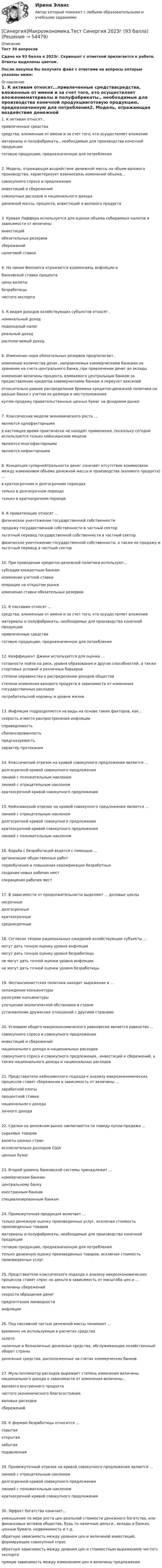     
            Описание
            Тест 30 вопросовСдано на 93 балла в 2023г. Скриншот с отметкой прилагается к работе. Ответы выделены цветом.После покупки Вы получите файл с ответами на вопросы которые указаны ниже: 
            Оглавление
            1. К активам относят...привлеченные средствасредства, вложенные от имени и за счет того, кто осуществляет вложениематериалы и полуфабрикаты., необходимые для производства конечной продукцииготовую продукцию, предназначенную для потребления2. Модель, отражающая воздействие денежной массы на объем валового производства, характеризует взаимосвязь изменений объема...совокупного спроса и предложенияинвестиций и сбереженийсовокупных расходов и национального доходаденежной массы, процента, инвестиций и валового продукта3. Кривая Лаффера используется для оценки объема собираемых налогов в зависимости от величиныинвестицийобязательных резервовсбережений   налоговой ставки4. На линии Филлипса отражается взаимосвязь инфляции ибанковской ставки процентацены валютыбезработицычистого экспорта5. К видам доходов хозяйствующих субъектов относят .номинальный доходподоходный налогреальный доход   располагаемый доход6. Изменение норм обязательных резервов предполагает..изменение количества денег, направляемых коммерческими банками на хранение на счета центрального банка.,при привлечении денег во вкладыизменение величины процента, взимаемого центральным банком за предоставление кредитов коммерческимм банкам и переучет векселейотносительно равное распределение бремени кредитно-денежной политики на разные банки с учетом их размера и местоположениякуплю-продажу правительственных ценных бумаг на фондовом рынке7. Классические модели экономического роста …являются однофакторными в настоящее время практически не находят применения, поскольку сегодня используются только кейнсианские модели являются многофакторными являются нефакторными 8. Концепция супернейтральности денег означает отсутствие взаимосвязи между изменением объема денежной массы и производства (валового продукта) …в краткосрочном и долгосрочном периодахтолько в долгосрочном периодетолько в краткосрочном периоде9. К приватизации относят … физическое уничтожение государственной собственности продажу государственной собственности в частный сектор льготный перевод государственной собственности в частный секторфизическое уничтожение государственной собственности, а также ее продажу и льготный перевод в частный сектор 10. При проведении кредитно-денежной политики используют...субсидии конкретным банкамизменение учетной ставкиоперации на открытом рынкеизменение ставки обязательных резервов11. К пассивам относят …средства, вложенные от имени и за счет того, кто осуществляет вложение материалы и полуфабрикаты, необходимые для производства конечной продукции привлеченные средства готовую продукцию, предназначенную для потребления 12. Коэффициент Джини используется для оценки …готовности пойти на риск, уровня образования и других способностей, а также стартовых условий и различных барьеров степени неравенства в распределении доходов общества степени изменения валового продукта в зависимости от изменения государственных расходов потребительской корзины и уровня жизни 13. Инфляция подразделяется на виды на основе таких факторов, как...скорость и место распространения инфляциисправедливостьсбалансированностьпредсказуемостьхарактер протекания14. Классический отрезок на кривой совокупного предложения является …долгосрочной кривой совокупного предложениялинией с положительным наклономлинией с отрицательным наклономкраткосрочной кривой совокупного предложения15. Кейнсианский отрезок на кривой совокупного предложения является … линией с отрицательным наклономдолгосрочной кривой совокупного предложения краткосрочной кривой совокупного предложения линией с положительным наклоном 16. Борьба с безработицей ведется с помощью ...организации общественных работпереобучения и повышения квалификации безработныхсоздания новых рабочих местсокращения рабочих мест17. В зависимости от продолжительности выделяют ... деловые циклынесрочныедолгосрочныекраткосрочныесреднесрочные18. Согласно теории рациональных ожиданий хозяйствующие субъекты ...могут дать точную оценку уровня инфляциимогут дать точную оценку уровня безработицыне могут дать точной оценки уровня инфляциине могут дать точной оценки уровня безработицы19. Экспансионистская политика находит выражение в … охлаждении конъюнктуры разогреве конъюнктуры улучшении экологической обстановки в стране установлении дружеских отношений с другими странами20. Условием общего макроэкономического равновесия является равенство ...совокупного спроса и совокупного предложенияинвестиций и сбереженийнационального дохода и национальных расходовсовокупного спроса и совокупного предложения., инвестиций и сбережений, а также национального дохода и национальных расходов21. Представители кейнсианского подхода к анализу макроэкономических процессов ставят сбережения в зависимость от величины … заработной платы процентной ставки национального дохода личного дохода22. Сделки на денежном рынке заключаются по поводу купли-продажи …сырьевых товароввалюты разных странисключительно долларов СШАценных бумаг23. Второй уровень банковской системы принадлежит ...коммерческим банкамцентральному банкуиностранным банкамспециализированным банкам24. Промежуточная продукция включает …только денежную оценку произведенных услуг, исключая стоимость произведенных товаровматериалы и полуфабрикаты, необходимые для производства конечной продукцииготовую продукцию, предназначенную для потреблениятолько денежную оценку произведенных товаров, исключая стоимость произведенных услуг25. Представители классического подхода к анализу макроэкономических процессов ставят спрос на деньги в зависимость от масштаба цен и … величины сбережений скорости обращения денег предпочтения ликвидности инфляции26. Под пассивной частью денежной массы понимают ...временно не используемые в расчетах средствазолотоналичные и безналичные денежные средства, обслуживающие хозяйственный оборот страныденежные средства, расположенные на счетах коммерческих банков27. Мультипликатор расходов выражает степень изменения величины национального дохода в зависимости от изменения величины...валового внутреннего продуктачистого экономического благосостоянияваловых расходовсбережений28. К формам безработицы относится ...скрытаяоткрытаязабытаяподавленная29. Промежуточный отрезок на кривой совокупного предложения является ...линией с отрицательным наклономдолгосрочной кривой совокупного предложениялинией с положительным наклономкраткосрочной кривой совокупного предложения30. Эффект богатства означает...уменьшение по мере роста цен реальной стоимости денежного богатства, или финансовых активов общества, будь то наличные деньги., вклады в банках, ценные бумаги, недвижимость и т.д.обратную зависимость между уровнем цен и величиной инвестиций, формирующих совокупный спрособратную зависимость между уровнем цен и стоимостным выражением чистого экспортапрямую зависимость между изменением цен и величины предложения 
            
            
            СИНЕРГИЯ -  Магистратура - Осуществление и защита жилищных прав граждан Ответы на тест, результат 90 баллов[Синергия]Макроэкономика.Тест Синергия 2023г (93 балла)[Синергия] Макроэкономическое планирование и прогнозирование.Тест Синергия 2022г[Синергия] Маркетинг в строительстве.Итоговый тест Синергия/МТИ 2023г (100 баллов) [Синергия]Маркетинг.Итоговый тест+Компетентностный тест Синергия/МТИ 2023г.[Синергия] Математика.Вступительный тест Синергия 2022г (25 вопросов)[Синергия]Математика.Итоговый тест Синергия/МТИ 2023г.  [Синергия] Культура и межкультурные взаимодействия в современном мире.Тест Синергия 2022г (Сборник 97 вопросов)[Синергия]Латинский язык.Тест Синергия 2022г (83 балла)[Синергия] Лидерство.Тест Синергия/МТИ 2023г.СИНЕРГИЯ_Линейная алгебра_экзаменСинергия Лоббизм и GR Тест 1 10 вопросов[Синергия]Логика.Тест Синергия/МТИ 2024г. (2 семестр, 97 баллов)Синергия, Логистика 11 тем