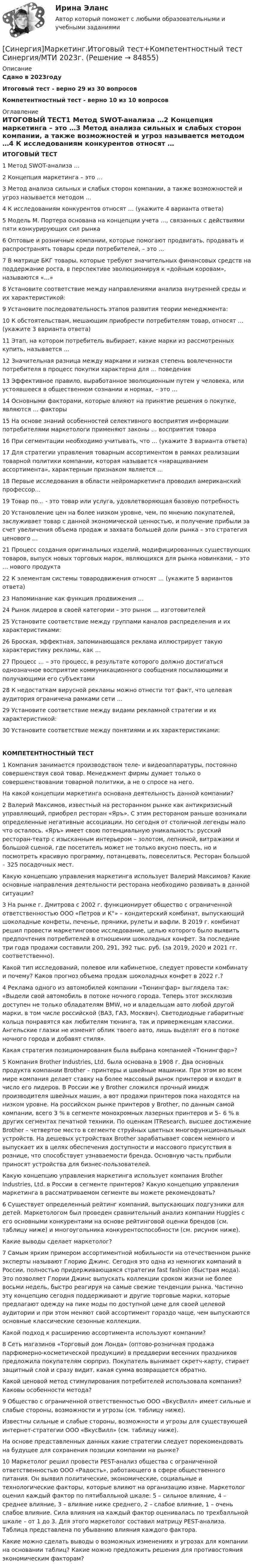     
            Описание
            Сдано в 2023годуИтоговый тест - верно 29 из 30 вопросовКомпетентностный тест - верно 10 из 10 вопросов 
            Оглавление
            ИТОГОВЫЙ ТЕСТ1   Метод SWOT-анализа …2   Концепция маркетинга – это …3   Метод анализа сильных и слабых сторон компании, а также возможностей и угроз называется методом …4   К исследованиям конкурентов относят … (укажите 4 варианта ответа)5   Модель М. Портера основана на концепции учета …, связанных с действиями пяти конкурирующих сил рынка6   Оптовые и розничные компании, которые помогают продвигать, продавать и распространять товары среди потребителей, – это …7   В матрице БКГ товары, которые требуют значительных финансовых средств на поддержание роста, в перспективе эволюционируя к «дойным коровам», называются «…»8   Установите соответствие между направлениями анализа внутренней среды и их характеристикой:9   Установите последовательность этапов развития теории менеджмента:10   К обстоятельствам, мешающим приобрести потребителям товар, относят … (укажите 3 варианта ответа)11   Этап, на котором потребитель выбирает, какие марки из рассмотренных купить, называется …12   Значительная разница между марками и низкая степень вовлеченности потребителя в процесс покупки характерна для … поведения13   Эффективное правило, выработанное эволюционным путем у человека, или устоявшееся в общественном сознании и нормах, – это …14   Основными факторами, которые влияют на принятие решения о покупке, являются … факторы15   На основе знаний особенностей селективного восприятия информации потребителями маркетологи применяют законы … восприятия товара16   При сегментации необходимо учитывать, что … (укажите 3 варианта ответа)17   Для стратегии управления товарным ассортиментом в рамках реализации товарной политики компании, которая называется «наращиванием ассортимента», характерным признаком является …18   Первые исследования в области нейромаркетинга проводил американский профессор…19   Товар по… - это товар или услуга, удовлетворяющая базовую потребность20   Установление цен на более низком уровне, чем, по мнению покупателей, заслуживает товар с данной экономической ценностью, и получение прибыли за счет увеличения объема продаж и захвата большей доли рынка – это стратегия ценового …21   Процесс создания оригинальных изделий, модифицированных существующих товаров, выпуск новых торговых марок, являющихся для рынка новинками, – это … нового продукта22   К элементам системы товародвижения относят … (укажите 5 вариантов ответа)23   Напоминание как функция продвижения …24   Рынок лидеров в своей категории – это рынок … изготовителей25   Установите соответствие между группами каналов распределения и их характеристиками:26   Броская, эффектная, запоминающаяся реклама иллюстрирует такую характеристику рекламы, как …27   Процесс … – это процесс, в результате которого должно достигаться однозначное восприятие коммуникационного сообщения посылающими и получающими его субъектами28   К недостаткам вирусной рекламы можно отнести тот факт, что целевая аудитория ограничена рамками сети …29   Установите соответствие между видами рекламной стратегии и их характеристикой:30   Установите соответствие между понятиями и их характеристиками:КОМПЕТЕНТНОСТНЫЙ ТЕСТ1   Компания занимается производством теле- и видеоаппаратуры, постоянно совершенствуя свой товар. Менеджмент фирмы думает только о совершенствовании товарной политики, а не о спросе на него.На какой концепции маркетинга основана деятельность данной компании?2   Валерий Максимов, известный на ресторанном рынке как антикризисный управляющий, приобрел ресторан «Яръ». С этим рестораном раньше возникали определенные негативные ассоциации. Но сегодня от столичной легенды мало что осталось. «Яръ» имеет свою потенциальную уникальность: русский ресторан-театр с изысканным интерьером – золотом, лепниной, витражами и большой сценой, где посетитель может не только вкусно поесть, но и посмотреть красивую программу, потанцевать, повеселиться. Ресторан большой – 325 посадочных мест.Какую концепцию управления маркетинга использует Валерий Максимов? Какие основные направления деятельности ресторана необходимо развивать в данной ситуации?3   На рынке г. Дмитрова с 2002 г. функционирует общество с ограниченной ответственностью ООО «Петров и К°» – кондитерский комбинат, выпускающий шоколадные конфеты, печенье, пряники, рулеты и вафли. В 2019 г. комбинат решил провести маркетинговое исследование, целью которого было выявить предпочтения потребителей в отношении шоколадных конфет. За последние три года продажи составили 200, 291, 392 тыс. руб. (за 2019, 2020 и 2021 гг. соответственно).Какой тип исследований, полевое или кабинетное, следует провести комбинату и почему? Каков прогноз объема продаж шоколадных конфет в 2022 г.?4   Реклама одного из автомобилей компании «Тюнингфар» выглядела так: «Выдели свой автомобиль в потоке ночного города. Теперь этот эксклюзив доступен не только обладателям BMW, но и владельцам авто любой другой марки, в том числе российской (ВАЗ, ГАЗ, Москвич). Светодиодные габаритные кольца понравятся как любителям тюнинга, так и приверженцам классики. Ангельские глазки не изменят облик твоего авто, лишь выделят его в потоке ночного города и добавят стиля».Какая стратегия позиционирования была выбрана компанией «Тюнингфар»?5   Компания Brother Industries, Ltd. была основана в 1908 г. Два основных продукта компании Brother – принтеры и швейные машинки. При этом во всем мире компания делает ставку на более массовый рынок принтеров и входит в число его лидеров. В России же у Brother сложился прочный имидж производителя швейных машин, а вот продажи принтеров пока находятся на низком уровне. На российском рынке принтеров у Brother, по данным самой компании, всего 3 % в сегменте монохромных лазерных принтеров и 5– 6 % в других сегментах печатной техники. По оценкам ITResearch, высшее достижение Brother – четвертое место в сегменте струйных цветных многофункциональных устройств. На дешевых устройствах Brother зарабатывает совсем немного и выпускает их в целях обеспечения доступности и массового присутствия в рознице, что способствует узнаваемости бренда. Основную часть прибыли приносят устройства для бизнес-пользователей.Какую концепцию управления маркетинга использует компания Brother Industries, Ltd. в России в сегменте принтеров? Какую концепцию управления маркетинга в рассматриваемом сегменте вы можете рекомендовать?6   Существует определенный рейтинг компаний, выпускающих подгузники для детей. Маркетологом был проведен сравнительный анализ компании Huggies с его основными конкурентами на основе рейтинговой оценки брендов (см. таблицу ниже) и многоугольника конкурентоспособности (см. рисунок ниже).Какие выводы сделает маркетолог?7   Самым ярким примером ассортиментной мобильности на отечественном рынке эксперты называют Глорию Джинс. Сегодня это одна из немногих компаний в России, полностью придерживающаяся стратегии fast fashion (быстрая мода). Это позволяет Глории Джинс выпускать коллекции сроком жизни не более восьми недель, быстро реагируя на самые свежие тенденции рынка. Частично эту концепцию сегодня поддерживают и другие торговые марки, которые предлагают одежду на пике моды по доступной цене для своей целевой аудитории и при этом меняют свой ассортимент гораздо чаще, чем выпускаются основные классические сезонные коллекции.Какой подход к расширению ассортимента используют компании?8   Сеть магазинов «Торговый дом Лонда» (оптово-розничная продажа парфюмерно-косметической продукции) в преддверии весенних праздников предложила покупателям сюрприз. Покупатель вынимает скретч-карту, стирает защитный слой и сразу видит, какая сумма возвращается обратно.Какой ценовой метод стимулирования потребителей использовала компания? Каковы особенности метода?9   Общество с ограниченной ответственностью ООО «ВкусВилл» имеет сильные и слабые стороны, возможности и угрозы (см. таблицу ниже). Известны сильные и слабые стороны, возможности и угрозы для существующей интернет-стратегии ООО «ВкусВилл» (см. таблицу ниже).На основе представленных данных какие стратегии следует порекомендовать на будущее для сохранения позиции компании на рынке?10   Маркетолог решил провести PEST-анализ общества с ограниченной ответственностью ООО «Радость», работающего в сфере общественного питания. Он выявил политические, экономические, социальные и технологические факторы, которые влияют на организацию извне. Маркетолог оценил каждый фактор по пятибалльной шкале: 5 – сильное влияние, 4 – среднее влияние, 3 – влияние ниже среднего, 2 – слабое влияние, 1 – очень слабое влияние. Сила влияния на каждый фактор оценивалась по трехбалльной шкале – от 1 до 3. Для этого маркетолог составил матрицу PEST-анализа. Таблица представлена по убыванию влияния каждого фактора.Какие можно сделать выводы о возможных изменениях и угрозах для компании на основании таблиц? Какие можно предложить решения для противостояния экономическим факторам?  
            
            
            [Синергия] Маркетинг в строительстве.Итоговый тест Синергия/МТИ 2023г (100 баллов) [Синергия]Маркетинг.Итоговый тест+Компетентностный тест Синергия/МТИ 2023г.[Синергия] Математика.Вступительный тест Синергия 2022г (25 вопросов)[Синергия]Математика.Итоговый тест Синергия/МТИ 2023г.  [Синергия]Математика.Компетентностный тест Синергия/МТИ 2023г. [СИНЕРГИЯ] Математические методы в Психологии - Ответы на тест[СИНЕРГИЯ] Математические методы в Психологии - Ответы на тестСИНЕРГИЯ_Линейная алгебра_экзаменСинергия Лоббизм и GR Тест 1 10 вопросов[Синергия]Логика.Тест Синергия/МТИ 2024г. (2 семестр, 97 баллов)Синергия, Логистика 11 тем[Синергия] Логистика.Тест Синергия 2022г (97 баллов)СИНЕРГИЯ -  Магистратура - Осуществление и защита жилищных прав граждан Ответы на тест, результат 90 баллов[Синергия]Макроэкономика.Тест Синергия 2023г (93 балла)