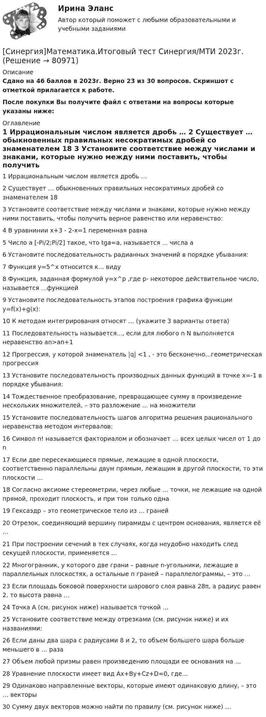     
            Описание
            Сдано на 46 баллов в 2023г. Верно 23 из 30 вопросов. Скриншот с отметкой прилагается к работе. После покупки Вы получите файл с ответами на вопросы которые указаны ниже: 
            Оглавление
            1   Иррациональным числом является дробь … 2   Существует … обыкновенных правильных несократимых дробей со знаменателем 18 3   Установите соответствие между числами и знаками, которые нужно между ними поставить, чтобы получить верное равенство или неравенство: 4   В уравнинии x+3 - 2-x=1 переменная равна 5   Число а [-Pi/2;Pi/2] такое, что tga=a, называется ... числа a 6   Установите последовательность радианных значений в порядке убывания: 7   Функция y=5^x относится к... виду 8   Функция, заданная формулой y=x^p ,где p- некоторое действительное число, называется ...функцией 9   Установите последовательность этапов построения графика функции y=f(x)+g(x): 10   К методам интегрирования относят … (укажите 3 варианты ответа) 11   Последовательность называется..., если для любого n N выполняется неравенство an>an+1 12   Прогрессия, у которой знаменатель |q| <1 , - это бесконечно...геометрическая прогрессия 13   Установите последовательность производных данных функций в точке x=-1 в порядке убывания: 14   Тождественное преобразование, превращающее сумму в произведение нескольких множителей, – это разложение … на множители 15   Установите последовательность шагов алгоритма решения рационального неравенства методом интервалов: 16   Символ n! называется факториалом и обозначает … всех целых чисел от 1 до n 17   Если две пересекающиеся прямые, лежащие в одной плоскости, соответственно параллельны двум прямым, лежащим в другой плоскости, то эти плоскости … 18   Согласно аксиоме стереометрии, через любые … точки, не лежащие на одной прямой, проходит плоскость, и при том только одна 19   Гексаэдр – это геометрическое тело из … граней 20   Отрезок, соединяющий вершину пирамиды с центром основания, является её … 21   При построении сечений в тех случаях, когда неудобно находить след секущей плоскости, применяется … 22   Многогранник, у которого две грани – равные n-угольники, лежащие в параллельных плоскостях, а остальные n граней – параллелограммы, – это … 23   Если площадь боковой поверхности шарового слоя равна 28π, а радиус равен 2, то высота равна … 24   Точка A (см. рисунок ниже) называется точкой … 25   Установите соответствие между отрезками (см. рисунок ниже) и их названиями: 26   Если даны два шара с радиусами 8 и 2, то объем большего шара больше меньшего в … раза 27   Объем любой призмы равен произведению площади ее основания на … 28   Уравнение плоскости имеет вид Ax+By+Cz+D=0, где... 29   Одинаково направленные векторы, которые имеют одинаковую длину, – это … векторы 30   Сумму двух векторов можно найти по правилу (см. рисунок ниже) …  
            
            
            [Синергия] Математика.Вступительный тест Синергия 2022г (25 вопросов)[Синергия]Математика.Итоговый тест Синергия/МТИ 2023г.  [Синергия]Математика.Компетентностный тест Синергия/МТИ 2023г. [СИНЕРГИЯ] Математические методы в Психологии - Ответы на тест[СИНЕРГИЯ] Математические методы в Психологии - Ответы на тест[Синергия] Математические модели в управлении проектом.Итоговый тест Синергия/МТИ 2023г.🌞Синергия Математический анализ.ти 2022 На отлично! Сборник ответов! Гарантия высокой оценки![Синергия]Логика.Тест Синергия/МТИ 2024г. (2 семестр, 97 баллов)Синергия, Логистика 11 тем[Синергия] Логистика.Тест Синергия 2022г (97 баллов)СИНЕРГИЯ -  Магистратура - Осуществление и защита жилищных прав граждан Ответы на тест, результат 90 баллов[Синергия]Макроэкономика.Тест Синергия 2023г (93 балла)[Синергия] Макроэкономическое планирование и прогнозирование.Тест Синергия 2022г[Синергия] Маркетинг в строительстве.Итоговый тест Синергия/МТИ 2023г (100 баллов) 