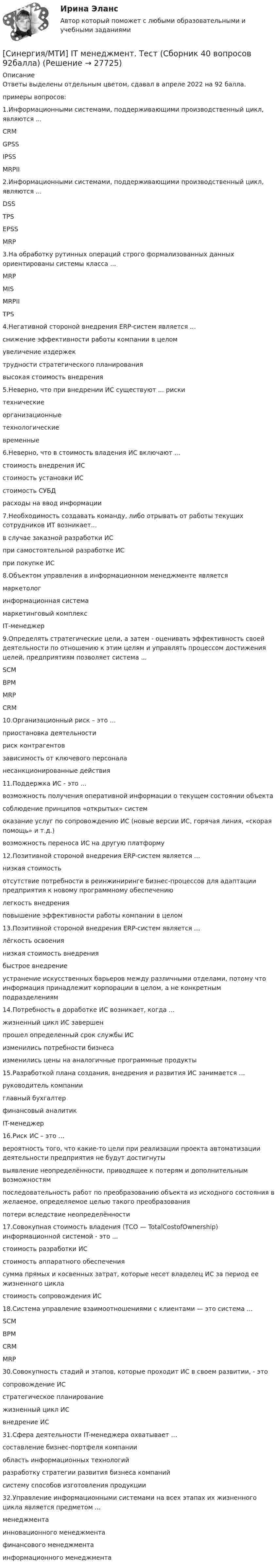      
          Описание
          Ответы выделены отдельным цветом, сдавал в апреле 2022 на 92 балла.примеры вопросов:1.Информационными системами, поддерживающими производственный цикл, являются ...CRMGPSSIPSSMRPII2.Информационными системами, поддерживающими производственный цикл, являются ...DSSTPSEPSSMRP3.На обработку рутинных операций строго формализованных данных ориентированы системы класса ...MRPMISMRPIITPS4.Негативной стороной внедрения ERP-систем является ...снижение эффективности работы компании в целомувеличение издержектрудности стратегического планированиявысокая стоимость внедрения5.Неверно, что при внедрении ИС существуют ... рискитехническиеорганизационныетехнологическиевременные6.Неверно, что в стоимость владения ИС включают ...стоимость внедрения ИСстоимость установки ИСстоимость СУБДрасходы на ввод информации7.Необходимость создавать команду, либо отрывать от работы текущих сотрудников ИТ возникает...в случае заказной разработки ИСпри самостоятельной разработке ИСпри покупке ИС8.Объектом управления в информационном менеджменте являетсямаркетологинформационная системамаркетинговый комплексIТ-менеджер9.Определять стратегические цели, а затем - оценивать эффективность своей деятельности по отношению к этим целям и управлять процессом достижения целей, предприятиям позволяет система ...SCMВРМMRPCRM10.Организационный риск – это …приостановка деятельностириск контрагентовзависимость от ключевого персоналанесанкционированные действия11.Поддержка ИС - это ...возможность получения оперативной информации о текущем состоянии объектасоблюдение принципов «открытых» системоказание услуг по сопровождению ИС (новые версии ИС, горячая линия, «скорая помощь» и т.д.)возможность переноса ИС на другую платформу12.Позитивной стороной внедрения ERP-систем является ...низкая стоимостьотсутствие потребности в реинжиниринге бизнес-процессов для адаптации предприятия к новому программному обеспечениюлегкость внедренияповышение эффективности работы компании в целом13.Позитивной стороной внедрения ERP-систем является ...лёгкость освоениянизкая стоимость внедрениябыстрое внедрениеустранение искусственных барьеров между различными отделами, потому что информация принадлежит корпорации в целом, а не конкретным подразделениям14.Потребность в доработке ИС возникает, когда ...жизненный цикл ИС завершенпрошел определенный срок службы ИСизменились потребности бизнесаизменились цены на аналогичные программные продукты15.Разработкой плана создания, внедрения и развития ИС занимается …руководитель компанииглавный бухгалтерфинансовый аналитикIT-менеджер16.Риск ИС – это …вероятность того, что какие-то цели при реализации проекта автоматизации деятельности предприятия не будут достигнутывыявление неопределённости, приводящее к потерям и дополнительным возможностямпоследовательность работ по преобразованию объекта из исходного состояния в желаемое, определяемое целью такого преобразованияпотери вследствие неопределённости17.Совокупная стоимость владения (ТСО — TotalCostofOwnership) информационной системой - это ...стоимость разработки ИСстоимость аппаратного обеспечениясумма прямых и косвенных затрат, которые несет владелец ИС за период ее жизненного цикластоимость сопровождения ИС18.Система управление взаимоотношениями с клиентами — это система ...SCMBPMCRMMRP30.Совокупность стадий и этапов, которые проходит ИС в своем развитии, - этосопровождение ИСстратегическое планированиежизненный цикл ИСвнедрение ИС31.Сфера деятельности IT-менеджера охватывает …составление бизнес-портфеля компанииобласть информационных технологийразработку стратегии развития бизнеса компанийсистему способов изготовления продукции32.Управление информационными системами на всех этапах их жизненного цикла является предметом ...менеджментаинновационного менеджментафинансового менеджментаинформационного менеджмента  
            
            
            Синергия, МОИ, МТИ - Финансовый менеджмент! Тесты с ответами! 139 ответов[Синергия/МТИ] IT менеджмент. Тест (Сборник 40 вопросов 92балла)Синергия. МТИ.  Английский. 2023Синергия МТИ МОИ. Прикладная механика (Обучение). 100 баллов.Синергия МТИ МОИ. Теоретические основы электротехники 1/3. 100 баллов.Синергия, мти ответы ИнформатикаСинергия, мти  ответы Энергетика история и перспективы развития электроэнергетики(Синергия МОИ МТИ МОСАП) Цифровая экономика 3 семестр (тест с ответами)(Синергия МОИ МТИ МОСАП) Цифровые каналы продаж (тест с ответами)(Синергия МОИ МТИ МОСАП) Эконометрические методы в экономике и финансах (тест с ответами)(Синергия МОИ МТИ МОСАП) Эконометрические методы в экономике и финансах (тест с ответами)(Синергия МОИ МТИ МОСАП) Экономическая теория (тесты с ответами)(Синергия МОИ МТИ МОСАП) Элементы высшей математики (тесты с ответами)(Синергия МОИ МТИ) Планирование и оценка эффективности расходов бюджетных средств (тест с ответами)