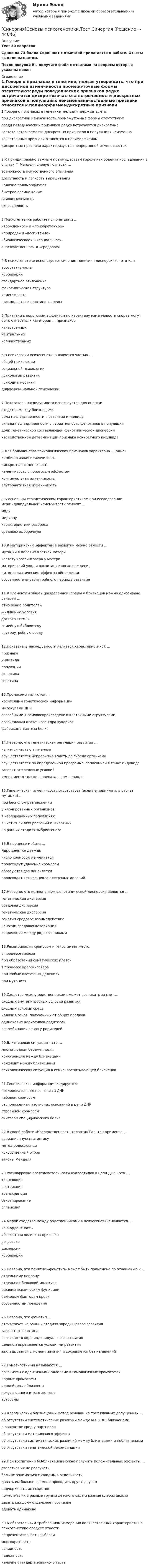     
            Описание
            Тест 30 вопросовСдано на 73 балла.Скриншот  с отметкой прилагается к работе. Ответы выделены цветом.После покупки Вы получите файл с ответами на вопросы которые указаны ниже: 
            Оглавление
            1.Говоря о признаках в генетике, нельзя утверждать, что при дискретной изменчивости промежуточные формы отсутствуютсреди поведенческих признаков редко встречаются дискретныечастота встречаемости дискретных признаков в популяциях неизменнакачественные признаки относятся к полиморфизмамдискретные признаки характеризуются непрерывной изменчивостью2.К принципиально важным преимуществам гороха как объекта исследования в опытах Г. Менделя следует отнести …возможность искусственного опылениядоступность и легкость выращиванияналичие полиморфизмовбыстрое размножениесамоопыляемостьскороспелость3.Психогенетика работает с понятиями …«врожденное» и «приобретенное»«природа» и «воспитание»«биологическое» и «социальное»«наследственное» и «средовое»4.B психогенетике используется синоним понятия «дисперсия». - это «...»ассортативностькорреляциястандартное отклонениефенотипическая структураизменчивостьвзаимодествие генотипа и среды5.Признаки с пороговым эффектом по характеру изменчивости скорее могут быть отнесены к категории … признаковкачественныхнейтральныхколичественных6.В психологии психогенетика является частью …общей психологиисоциальной психологиипсихологии развитияпсиходиагностикидифференциальной психологии7.Показатель наследуемости используется для оценки:сходства между близнецами роли наследственности в развитии индивидавклада наследственности в вариативность фенотипов в популяциидоли генетической составляющей фенотипической дисперсиинаследственной детерминации признака конкретного индивида 8.Для большинства психологических признаков характерна …(одно)комбинативная изменчивостьдискретная изменчивостьизменчивость с пороговым эффектомконтинуальная изменчивостьальтернативная изменчивость9.К основным статистическим характеристикам при исследовании межиндивидуальной изменчивости относят …модумедианухарактеристики разбросасреднюю выборочную10.К материнским эффектам в развитии можно отнести …мутации в половых клетках материчастоту кроссинговера у материматеринский уход и воспитание после рожденияцитоплазматические эффекты яйцеклеткиособенности внутриутробного периода развития11.К элементам общей (разделенной) среды у близнецов можно однозначно отнести …отношение родителейжилищные условия достаток семьисемейную библиотекувнутриутробную среду 12.Показатель наследуемости является характеристикой ...признакаиндивидапопуляциифенотипагенотипа13.Хромосомы являются …носителями генетической информациимолекулами ДНКспособными к самовоспроизведению клеточными структурамиорганеллами клеточного ядра эукариотфабриками синтеза белка14.Неверно, что генетическая регуляция развития … является частью эпигенезаосуществляется непрерывно вплоть до гибели организмаосуществляется по определенной программе, записанной в генах индивидазависит от средовых условийимеет место только в пренатальном периоде15.Генетическая изменчивость отсутствует (если не принимать в расчет мутации) …при бесполом размноженииу клонированных организмовв изолированных популяцияхв чистых линиях растений и животныхна ранних стадиях эмбриогенеза16.В процессе мейоза …Ядро делится дваждычисло хромосом не меняетсяпроисходит удвоение хромосомобразуются две яйцеклеткипроисходит четыре цикла клеточных делений17.Неверно, что компонентом фенотипической дисперсии является …генетическая дисперсиясредовая дисперсиягенетическая дисперсиягенотип-средовое взаимодействиеГенотип-средовая ковариациякорреляция между родственниками18.Рекомбинация хромосом и генов имеет место:в процессе мейозапри образовании соматических клетокв процессе кроссинговера при любых клеточных деленияхпри мутациях 19.Сходство между родственниками может возникать за счет …сходных внутриутробных условий развитиясходных условий средыналичия генов, полученных от общих предководинаковых кариотипов родителейрекомбинации генов у родителей20.Близнецовая ситуация – это …многоплодная беременностьконкуренция между близнецамиконфликт между близнецамипсихологическая ситуация в семье, воспитывающей близнецов21.Генетическая информация кодируется:последовательностью генов в ДНКнабором хромосомрасположением азотистых оснований в цепи ДНК строением хромосомсинтезом специфического белка22.В своей работе «Наследственность таланта» Гальтон применял …вариационную статистикуметод родословныхискусственный отборзаконы Менделя23.Расшифровка последовательности нуклеотидов в цепи ДНК - это ...трансляциярестрикциятранскрипциясеквенированиесплайсинг24.Мерой сходства между родственниками в психогенетике является …конкордантностьабсолютная величина признакарегрессиядисперсиякорреляция25.Неверно, что понятие «фенотип» может быть применено по отношению к …отдельному нейронуотдельной белковой молекулевысшим психическим функциямбелковым факторам кровиособенностям поведения26.Неверно, что фенотип …отсутствует на ранних стадиях зародышевого развитиязависит от генотипавозникает в ходе индивидуального развитияцеликом определяется условиями развитиязакладывается в момент зачатия и сохраняется без изменений27.Гомозиготными называются …организмы с идентичными аллелями в гомологичных хромосомахпарные хромосомыоднояйцевые близнецылокусы одного и того же генааутосомы28.Классический близнецовый метод основан на трех главных допущениях …об отсутствии систематических различий между МЗ- и ДЗ-близнецамио равенстве сред у партнеровоб отсутствии материнского эффектаоб отсутствии систематических различий между близнецами и неблизнецамиоб отсутствии генетической рекомбинации29.При воспитании МЗ-близнецов можно получить положительные эффекты,…стараться их не разлучатьбольше заниматься с каждым в отдельностидавать им больше времени проводить друг с другомподчеркивать их сходствопоместить их в разные группы детского сада и разные классы школыдавать каждому отдельное поручениеодевать одинаково30.К обязательным требованиям измерения количественных характеристик в психогенетике следует отнестирепрезентативность выборкимногократностьвалидностьнадежностьналичие стандартизованного теста 
            
            
            [СИНЕРГИЯ] Основы Психогенетики - Ответы на тест[Синергия]Основы психогенетики.Тест Синергия  [Синергия] Основы судебной экспертизы.Тест Синергия 2022г (100 баллов)Синергия Ответственность за преступления против собственности Итоговый тест  октябрь 2023 (100 БАЛЛОВ)СИНЕРГИЯ ОТВЕТЫ 2022 113 ВОПРОСОВ Антикризисное управлениеСИНЕРГИЯ ОТВЕТЫ 2022 65 вопросов Правовые основы противодействия коррупцииСИНЕРГИЯ ОТВЕТЫ 2022. 94 вопроса. Охрана труда на предприятиях ИВО. [Синергия] Организация кредитной работы.Тест Синергия/МТИ 2023г (87 баллов)[Синергия]Основы банковского дела.Тест Синергия 2022г СИНЕРГИЯ ОСНОВЫ ИГРОТЕХНИКИ Свежие Ответы к тесту Зачет [Синергия] Основы коммерческой деятельности.Тест Синергия  2022г (Сборник 99 вопросов на 90баллов)[Синергия] Основы коммерческой деятельности.Тест Синергия (90 баллов)Синергия. Основы маркетинга и базовое автоворонок. синергия. основы маркетинговых исследований - 5! 