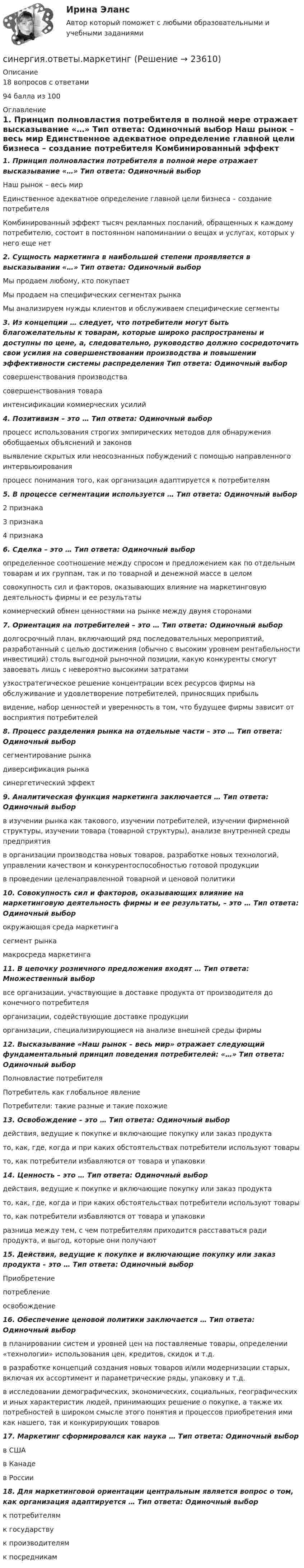    
          Описание
          18 вопросов с ответами 94 балла из 100 
          Оглавление
          1. Принцип полновластия потребителя в полной мере отражает высказывание «…» Тип ответа: Одиночный выбор  Наш рынок – весь мир  Единственное адекватное определение главной цели бизнеса – создание потребителя  Комбинированный эффект тысяч рекламных посланий, обращенных к каждому потребителю, состоит в постоянном напоминании о вещах и услугах, которых у него еще нет  2. Сущность маркетинга в наибольшей степени проявляется в высказывании «…» Тип ответа: Одиночный выбор  Мы продаем любому, кто покупает  Мы продаем на специфических сегментах рынка  Мы анализируем нужды клиентов и обслуживаем специфические сегменты  3. Из концепции … следует, что потребители могут быть благожелательны к товарам, которые широко распространены и доступны по цене, а, следовательно, руководство должно сосредоточить свои усилия на совершенствовании производства и повышении эффективности системы распределения Тип ответа: Одиночный выбор  совершенствования производства  совершенствования товара  интенсификации коммерческих усилий  4. Позитивизм – это … Тип ответа: Одиночный выбор  процесс использования строгих эмпирических методов для обнаружения обобщаемых объяснений и законов  выявление скрытых или неосознанных побуждений с помощью направленного интервьюирования процесс понимания того, как организация адаптируется к потребителям  5. В процессе сегментации используется … Тип ответа: Одиночный выбор  2 признака  3 признака  4 признака 6. Сделка – это … Тип ответа: Одиночный выбор  определенное соотношение между спросом и предложением как по отдельным товарам и их группам, так и по товарной и денежной массе в целом  совокупность сил и факторов, оказывающих влияние на маркетинговую деятельность фирмы и ее результаты коммерческий обмен ценностями на рынке между двумя сторонами  7. Ориентация на потребителей – это … Тип ответа: Одиночный выбор долгосрочный план, включающий ряд последовательных мероприятий, разработанный с целью достижения (обычно с высоким уровнем рентабельности инвестиций) столь выгодной рыночной позиции, какую конкуренты смогут завоевать лишь с невероятно высокими затратами узкостратегическое решение концентрации всех ресурсов фирмы на обслуживание и удовлетворение потребителей, приносящих прибыль видение, набор ценностей и уверенность в том, что будущее фирмы зависит от восприятия потребителей 8. Процесс разделения рынка на отдельные части – это … Тип ответа: Одиночный выбор  сегментирование рынка  диверсификация рынка  синергетический эффект 9. Аналитическая функция маркетинга заключается … Тип ответа: Одиночный выбор  в изучении рынка как такового, изучении потребителей, изучении фирменной структуры, изучении товара (товарной структуры), анализе внутренней среды предприятия  в организации производства новых товаров, разработке новых технологий, управлении качеством и конкурентоспособностью готовой продукции  в проведении целенаправленной товарной и ценовой политики 10. Совокупность сил и факторов, оказывающих влияние на маркетинговую деятельность фирмы и ее результаты, – это … Тип ответа: Одиночный выбор  окружающая среда маркетинга  сегмент рынка  макросреда маркетинга 11. В цепочку розничного предложения входят … Тип ответа: Множественный выбор все организации, участвующие в доставке продукта от производителя до конечного потребителя  организации, содействующие доставке продукции  организации, специализирующиеся на анализе внешней среды фирмы  12. Высказывание «Наш рынок – весь мир» отражает следующий фундаментальный принцип поведения потребителей: «…» Тип ответа: Одиночный выбор  Полновластие потребителя  Потребитель как глобальное явление  Потребители: такие разные и такие похожие 13. Освобождение – это … Тип ответа: Одиночный выбор  действия, ведущие к покупке и включающие покупку или заказ продукта  то, как, где, когда и при каких обстоятельствах потребители используют товары  то, как потребители избавляются от товара и упаковки 14. Ценность – это … Тип ответа: Одиночный выбор действия, ведущие к покупке и включающие покупку или заказ продукта  то, как, где, когда и при каких обстоятельствах потребители используют товары  то, как потребители избавляются от товара и упаковки  разница между тем, с чем потребителям приходится расставаться ради продукта, и выгод, которые они получают 15. Действия, ведущие к покупке и включающие покупку или заказ продукта – это … Тип ответа: Одиночный выбор  Приобретение  потребление  освобождение  16. Обеспечение ценовой политики заключается … Тип ответа: Одиночный выбор  в планировании систем и уровней цен на поставляемые товары, определении «технологии» использования цен, кредитов, скидок и т.д.  в разработке концепций создания новых товаров и/или модернизации старых, включая их ассортимент и параметрические ряды, упаковку и т.д.  в исследовании демографических, экономических, социальных, географических и иных характеристик людей, принимающих решение о покупке, а также их потребностей в широком смысле этого понятия и процессов приобретения ими как нашего, так и конкурирующих товаров 17. Маркетинг сформировался как наука … Тип ответа: Одиночный выбор  в США  в Канаде  в России  18. Для маркетинговой ориентации центральным является вопрос о том, как организация адаптируется … Тип ответа: Одиночный выбор  к потребителям  к государству  к производителям  к посредникам  
            
            
            Синергия ответы (Коммуникации топ-менеджера)синергия.ответы.маркетингСинергия ответы (Мировая экономика)Синергия ответы (Мировые информационные ресурсы (1))Синергия ответы (Мировые информационные ресурсы (2))Синергия ответы (Моделирование бизнес-процессов)Синергия ответы (Моделирование бизнес-процессов в техносферной безопасности)Синергия. Ответы гос экзамен.ЗадачиСинергия ответы (Гражданский процесс) (1) вариантСинергия ответы (Гражданский процесс) (2) вариантСинергия ответы (Гражданский процесс) (3) вариант(СИНЕРГИЯ) Ответы Задачи ГОС экзамен по Уголовному праву[СИНЕРГИЯ] Ответы Задачи ГОС экзамен по Уголовному праву Юриспруденция.[СИНЕРГИЯ] Ответы Задачи ГОС экзамен по Уголовному праву Юриспруденция.
