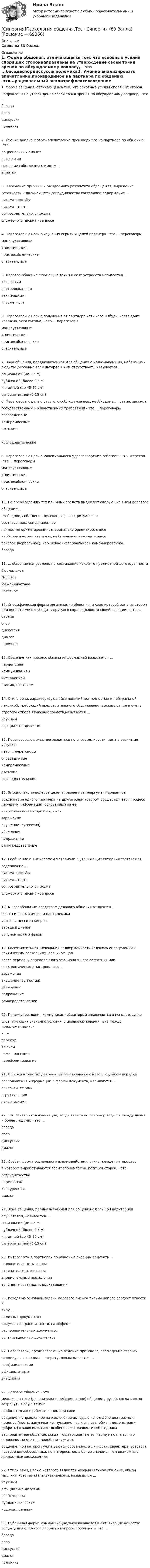      
            Описание
            Сдано на 83 балла. 
            Оглавление
            1. Форма общения, отличающаяся тем, что основные усилия спорящих стороннаправлены на утверждение своей точки зрения по обсуждаемому вопросу, - это ...беседаспордискуссияполемика2. Умение анализировать впечатление,производимое на партнера по общению, -это...рациональный анализрефлексиясоздание собственного имиджаэмпатия3. Изложение причины и ожидаемого результата обращения, выражениеготовности к дальнейшему сотрудничеству составляют содержание ...письма-просьбыписьма-ответасопроводительного письмаслужебного письма - запроса4. Переговоры с целью изучения скрытых целей партнера - это ... переговорыманипулятивныеэгоистическиеприспособленческиеспасительные5. Деловое общение с помощью технических устройств называется ...косвеннымопосредованнымтехническимписьменным6. Переговоры с целью получения от партнера хоть чего-нибудь, часто даже неважно, чего именно, - это ... переговорыманипулятивныеэгоистическиеприспособленческиеспасительные7. Зона общения, предназначенная для общения с малознакомыми, неблизкими людьми (особенно если интерес к ним отсутствует), называется ...социальной (до 2,5 м)публичной (более 2,5 м)интимной (до 45-50 см)суперинтимной (0-15 см)8. Переговоры с целью строгого соблюдения всех необходимых правил, законов,государственных и общественных требований - это ... переговорысправедливыекомпромиссныесветскиеисследовательские9. Переговоры с целью максимального удовлетворения собственных интересов -это ... переговорыманилулятивныеэгоистическиеприспособленческиеспасительные10. По преобладанию тех или иных средств выделяют следующие виды деловогообщения:...свободное, собственно деловое, игровое, ритуальноесоотнесенное, соподчиненноеличностно ориентированное, социально ориентированноенеобходимое, желательное, нейтральное, нежелательноеречевое (вербальное), неречевое (невербальное), комбинированноебеседа11. ... общение направлено на достижение какой-то предметной договоренностиФормальноеДеловоеМежличностноеСветское12. Специфическая форма организации общения, в ходе которой одна из сторон или обе) стремится убедить другую в справедливости своей позиции, - это ...беседаспордискуссиядиалогполемика13. Общение как процесс обмена информацией называется ...перцепциейкоммуникациейинтеракциейвзаимодействием14. Стиль речи, характеризующийся понятийной точностью и нейтральнойлексикой, требующий предварительного обдумывания высказывания и оченьстрогого отбора языковых средств,называется ...научнымофициально-деловым15. Переговоры с целью договориться по справедливости, идя на взаимные уступки,- это ... переговорысправедливыекомпромиссныесветскиеисследовательские16. Эмоционально-волевое,целенаправленное неаргументированноевоздействие одного партнера на другого,при котором осуществляется процесс передачи информации, основанный на еенекритическом восприятии, - это ...заражениевнушение (суггестия)убеждениеподражаниесамопредставление17. Сообщение о высылаемом материале и уточняющие сведения составляютсодержание ...письма-просьбыписьма-ответасопроводительного письмаслужебного письма - запроса18. К невербальным средствам делового общения относятся ...жесты и позы, мимика и пантомимикаустная и письменная речьбеседа и диалогаргументация и фразы19. Бессознательная, невольная подверженность человека определенным психическим состояниям, возникающаячерез передачу определенного эмоционального состояния илипсихологического настроя, - это ...заражениевнушение (суггестия)убеждениеподражаниесамопредставление20. Прием управления коммуникацией,который заключается в использованиислов, имеющих значение условия, с цельюисключения пауз между предложениями, -«...»переходтрюизмноминализацияпереформирование21. Ошибки в текстах деловых писем,связанные с несоблюдением порядкарасположения информации и формы документа, называются ...синтаксическимиструктурнымилексическими22. Тип речевой коммуникации, когда взаимный разговор ведется между двумя и более людьми, - это ...беседаспордискуссиядиалог23. Особая форма социального взаимодействия, стиль поведения, процесс,в котором вырабатываются взаимоприемлемые позиции сторон, - этосотрудничествопереговорыконкуренциядиалог24. Зона общения, предназначенная для общения с большой аудиториейслушателей, называется ...социальной (до 2,5 м)публичной (более 2,5 м)интимной (до 45-50 см)суперинтимной (0-15 см)25. Интроверты в партнерах по общению склонны замечать ...положительные качестваотрицательные качестваэмоциональные проявленияаргументированность высказывании26. Исходя из основной задачи делового письма письмо-запрос следует отнести ктипу ...полезных документовдокументов, рассчитанных на эффектраспорядительных документоворганизационных документов27. Переговоры, предполагающие ведение протокола, соблюдение строгойпроцедуры и специальных ритуалов,называются ...неофициальнымиофициальнымивнешними28. Деловое общение - этомежличностное (доверительно-неформальное) общение друзей, когда можно затронуть любую тему инеобязательно прибегать к помощи словобщение, направленное на извлечение выгоды с использованием разных приемов (лесть, запугивание, пускание пыли в глаза, обман, демонстрация доброты) в зависимости от особенностей личности собеседникабеспредметное общение, когда люди говорят не то, что думают, а то, что положено говорить в подобных случаяхобщение, при котором учитываются особенности личности, характера, возраста, настроения собеседника, но интересы дела более значимы, чем возможные личностные расхождения29. Стиль речи, целью которого являются неофициальное общение, обмен мыслями,чувствами и впечатлениями, называется ...научнымофициально-деловымразговорнымпублицистическимхудожественным30. Публичная форма коммуникации,выражающаяся в активизации качества обсуждения сложного спорного вопроса,проблемы, - это ...беседаспордискуссиядиалогполемика  
            
            
            [Синергия] Психология личности.Тест Синергия/МТИ 2023г [Синергия]Психология общения.Тест Синергия (83 балла)[Синергия] Психолого-педагогическая диагностика.Тест Синергия 2022г (100 баллов)Синергия русский язык[Синергия]Русский язык и культура речи.Итоговый тест Синергия/МТИ 2023г[Синергия]Русский язык и культура речи.Компетентностный тест Синергия/МТИ 2023г[Синергия] Русский язык и культура речи.Тест Синергия 2022г (100 баллов)[Синергия]Проектный анализ.Тест Синергия 2023г (97 баллов)Синергия, Прокурорский надзор, 6 семестр[Синергия]Промышленное и гражданское строительство.Итоговый тест Синергия/МТИ 2023г[Синергия] Профессиональная этика в психолого-педагогической деятельности (ТЕСТ ОТВЕТЫ) Университет Синергия[Синергия]Профессиональная этика в психолого-педагогической деятельности.Тест Синергия/МТИ 2023г.СИНЕРГИЯ Психодиагностика Ответы ко всем тестам Экзамен ОТЛИЧНО Свежие Ответы 2023 год[Синергия] Психологическая служба в детском саду (ТЕСТ ОТВЕТЫ) Университет Синергия