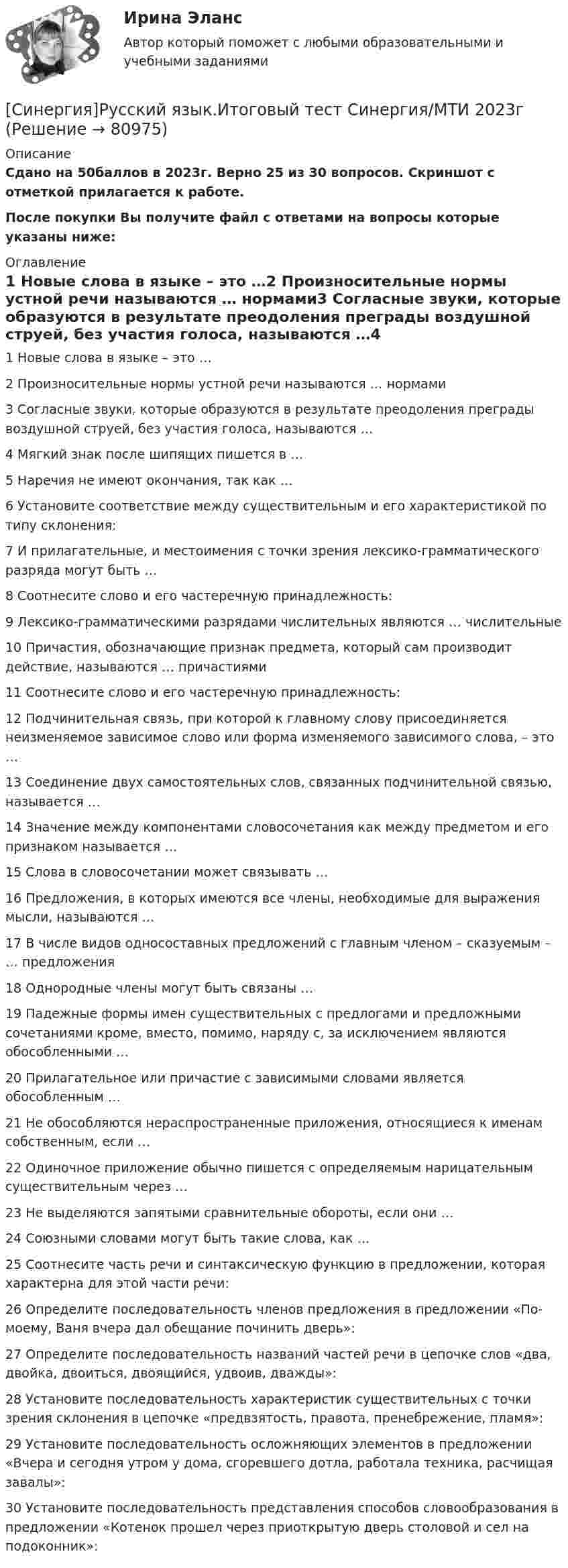    
            Описание
            Сдано на 50баллов в 2023г. Верно 25 из 30 вопросов. Скриншот с отметкой прилагается к работе. После покупки Вы получите файл с ответами на вопросы которые указаны ниже: 
            Оглавление
            1   Новые слова в языке – это …2   Произносительные нормы устной речи называются … нормами3   Согласные звуки, которые образуются в результате преодоления преграды воздушной струей, без участия голоса, называются …4   Мягкий знак после шипящих пишется в …5   Наречия не имеют окончания, так как …6   Установите соответствие между существительным и его характеристикой по типу склонения:7   И прилагательные, и местоимения с точки зрения лексико-грамматического разряда могут быть …8   Соотнесите слово и его частеречную принадлежность:9   Лексико-грамматическими разрядами числительных являются … числительные10   Причастия, обозначающие признак предмета, который сам производит действие, называются … причастиями11   Соотнесите слово и его частеречную принадлежность:12   Подчинительная связь, при которой к главному слову присоединяется неизменяемое зависимое слово или форма изменяемого зависимого слова, – это …13   Соединение двух самостоятельных слов, связанных подчинительной связью, называется …14   Значение между компонентами словосочетания как между предметом и его признаком называется …15   Слова в словосочетании может связывать …16   Предложения, в которых имеются все члены, необходимые для выражения мысли, называются …17   В числе видов односоставных предложений с главным членом – сказуемым – … предложения18   Однородные члены могут быть связаны …19   Падежные формы имен существительных с предлогами и предложными сочетаниями кроме, вместо, помимо, наряду с, за исключением являются обособленными …20   Прилагательное или причастие с зависимыми словами является обособленным …21   Не обособляются нераспространенные приложения, относящиеся к именам собственным, если …22   Одиночное приложение обычно пишется с определяемым нарицательным существительным через …23   Не выделяются запятыми сравнительные обороты, если они …24   Союзными словами могут быть такие слова, как …25   Соотнесите часть речи и синтаксическую функцию в предложении, которая характерна для этой части речи:26   Определите последовательность членов предложения в предложении «По-моему, Ваня вчера дал обещание починить дверь»:27   Определите последовательность названий частей речи в цепочке слов «два, двойка, двоиться, двоящийся, удвоив, дважды»:28   Установите последовательность характеристик существительных с точки зрения склонения в цепочке «предвзятость, правота, пренебрежение, пламя»:29   Установите последовательность осложняющих элементов в предложении «Вчера и сегодня утром у дома, сгоревшего дотла, работала техника, расчищая завалы»:30   Установите последовательность представления способов словообразования в предложении «Котенок прошел через приоткрытую дверь столовой и сел на подоконник»:  
            
            
            [Синергия]Русский язык и культура речи.Тест Синергия/МТИ 2023г [Синергия]Русский язык.Итоговый тест Синергия/МТИ 2023г[Синергия]Русский язык.Компетентностный тест Синергия/МТИ 2023г[Синергия]Русский язык.Компетентностный тест Синергия/МТИ 2023г[Синергия] Самоопределение и профессиональная ориентация обучающихся (ТЕСТ ОТВЕТЫ)[Синергия] Селф-менеджмент(итоговый, компетентностный)тест Синергия 2023г[Синергия] Семейное право.Тест Синергия/МТИ 2023г.[Синергия] Психология детей младшего школьного возраста (ТЕСТ ОТВЕТЫ) Университет Синергия[Синергия] Психология личности.Тест Синергия/МТИ 2023г [Синергия]Психология общения.Тест Синергия (83 балла)[Синергия] Психолого-педагогическая диагностика.Тест Синергия 2022г (100 баллов)Синергия русский язык[Синергия]Русский язык и культура речи.Итоговый тест Синергия/МТИ 2023г[Синергия]Русский язык и культура речи.Компетентностный тест Синергия/МТИ 2023г