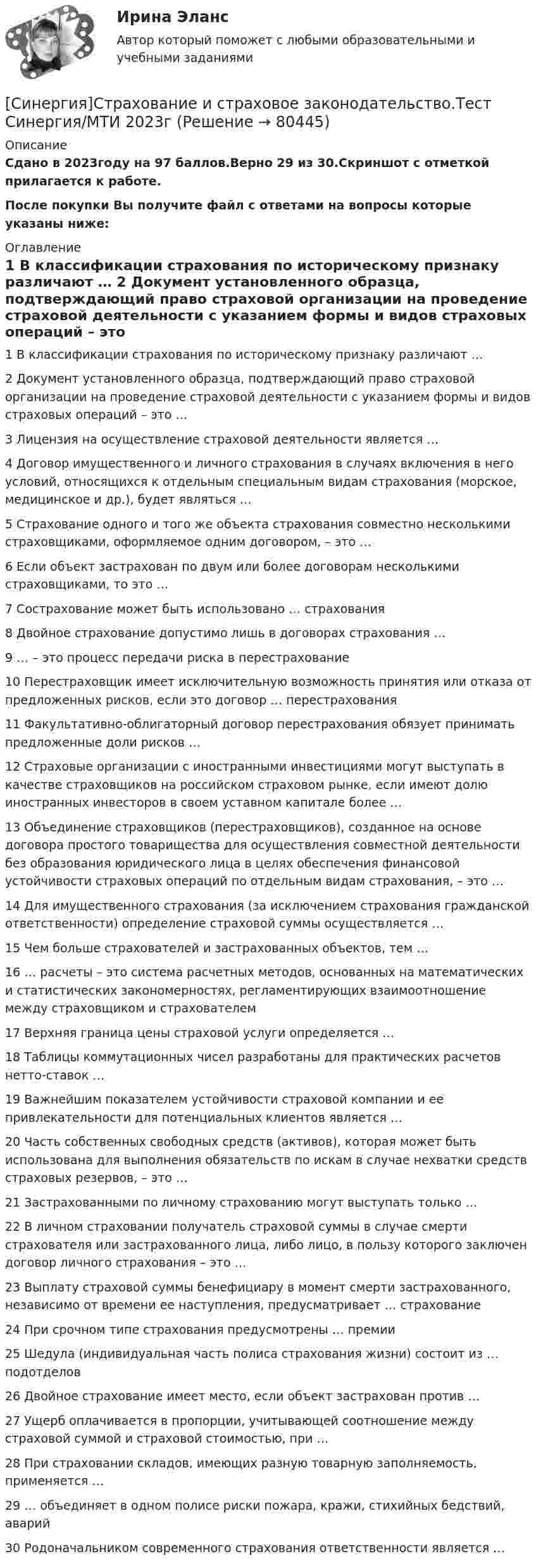     
            Описание
            Сдано в 2023году на 97 баллов.Верно 29 из 30.Скриншот с отметкой прилагается к работе.После покупки Вы получите файл с ответами на вопросы которые указаны ниже: 
            Оглавление
            1   В классификации страхования по историческому признаку различают … 2   Документ установленного образца, подтверждающий право страховой организации на проведение страховой деятельности с указанием формы и видов страховых операций – это … 3   Лицензия на осуществление страховой деятельности является … 4   Договор имущественного и личного страхования в случаях включения в него условий, относящихся к отдельным специальным видам страхования (морское, медицинское и др.), будет являться … 5   Страхование одного и того же объекта страхования совместно несколькими страховщиками, оформляемое одним договором, – это … 6   Если объект застрахован по двум или более договорам несколькими страховщиками, то это … 7   Сострахование может быть использовано … страхования 8   Двойное страхование допустимо лишь в договорах страхования … 9   … – это процесс передачи риска в перестрахование 10   Перестраховщик имеет исключительную возможность принятия или отказа от предложенных рисков, если это договор … перестрахования 11   Факультативно-облигаторный договор перестрахования обязует принимать предложенные доли рисков … 12   Страховые организации с иностранными инвестициями могут выступать в качестве страховщиков на российском страховом рынке, если имеют долю иностранных инвесторов в своем уставном капитале более … 13   Объединение страховщиков (перестраховщиков), созданное на основе договора простого товарищества для осуществления совместной деятельности без образования юридического лица в целях обеспечения финансовой устойчивости страховых операций по отдельным видам страхования, – это … 14   Для имущественного страхования (за исключением страхования гражданской ответственности) определение страховой суммы осуществляется … 15   Чем больше страхователей и застрахованных объектов, тем … 16   … расчеты – это система расчетных методов, основанных на математических и статистических закономерностях, регламентирующих взаимоотношение между страховщиком и страхователем 17   Верхняя граница цены страховой услуги определяется … 18   Таблицы коммутационных чисел разработаны для практических расчетов нетто-ставок … 19   Важнейшим показателем устойчивости страховой компании и ее привлекательности для потенциальных клиентов является … 20   Часть собственных свободных средств (активов), которая может быть использована для выполнения обязательств по искам в случае нехватки средств страховых резервов, – это … 21   Застрахованными по личному страхованию могут выступать только … 22   В личном страховании получатель страховой суммы в случае смерти страхователя или застрахованного лица, либо лицо, в пользу которого заключен договор личного страхования – это … 23   Выплату страховой суммы бенефициару в момент смерти застрахованного, независимо от времени ее наступления, предусматривает … страхование 24   При срочном типе страхования предусмотрены … премии 25   Шедула (индивидуальная часть полиса страхования жизни) состоит из … подотделов 26   Двойное страхование имеет место, если объект застрахован против … 27   Ущерб оплачивается в пропорции, учитывающей соотношение между страховой суммой и страховой стоимостью, при … 28   При страховании складов, имеющих разную товарную заполняемость, применяется … 29   … объединяет в одном полисе риски пожара, кражи, стихийных бедствий, аварий 30   Родоначальником современного страхования ответственности является …  
            
            
            [Синергия] Страхование и страховое законодательство.Тест Синергия 2022г (97 баллов)[Синергия]Страхование и страховое законодательство.Тест Синергия/МТИ 2023г  Синергия, Тайм-менеджмент для СЕО,  Тайм-менеджмент для руководителей_М, на отлично🏅Синергия Тема 1. Физическая культура в общекультурной и профессиональной подготовке обучающегося Ответы на отлично! (100/100) Синергия / МТИ / МосАП🏅Синергия Тема 2. Общая физическая и специальная подготовка в системе физического воспитания Ответы на отлично! (100/100) Синергия / МТИ / МосАП[Синергия] Теория вероятностей и математическая статистика.Тест Синергия 2022г[Синергия] Теория государства и права.Тест Синергия 2022г[Синергия] Социальная психология.Тест Синергия 2022г (Сборник 86 вопросов) [СИНЕРГИЯ] Специальная математика и основы статистики - Ответы на тест[СИНЕРГИЯ] Спортивное спонсорство [Все темы] (100/100 баллов + верные ответы МФПУ Синергия/МосАП)🌞Синергия Спорт и общество.ои(dor). 2022 Сборник ответов! 83/100 баллов. [Синергия]Стандартизация и контроль качества в строительстве.Итоговый тест Синергия/МТИ 2023г [Синергия] Стратегический менеджмент.Тест Синергия/МТИ 2023г.[Синергия] Стратегический менеджмент.Экзамен Синергия (MBA)
