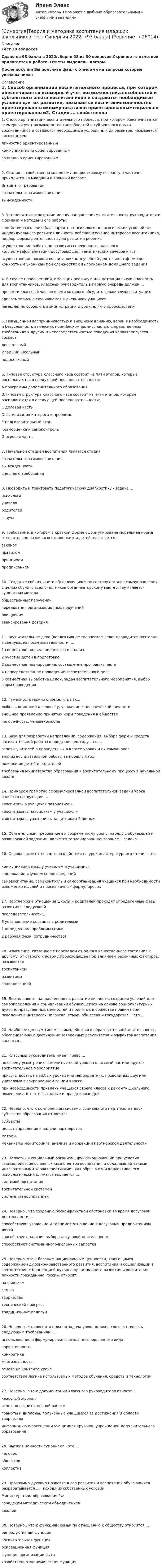     
          Описание
          Тест 30 вопросовСдано на 93 балла в 2022г.Верно 28 из 30 вопросов.Скриншот с отметкой прилагается к работе. Ответы выделены цветом.После покупки Вы получите файл с ответами на вопросы которые указаны ниже: 
          Оглавление
          1. Способ организации воспитательного процесса, при котором обеспечивается всемерный учет возможностей,способностей и субъектного опыта воспитанников и создаются необходимые условия для их развития, называется воспитаниемличностно ориентированнымкоммуникативно ориентированнымсоциально ориентированным2. Стадия ... свойственна младшему подростковому возрасту и частично приходится на младший школьный возрастВнешнего требованиясознательного самовоспитаниявынужденности3. Установите соответствие между направлениями деятельности руководителя и формами и методами его работы:содействие созданию благоприятных психолого-педагогических условий для индивидуального развития личности ребенка|изучение интересов воспитанника, подбор формы деятельности для развития ребенкаосуществление работы по развитию сплоченного классного коллектива|организация досуговых дел, тематических вечеров и т. п.осуществление помощи воспитанникам в учебной деятельности|помощь конкретным ученикам при сложностях с выполнением домашнего задания4. В случае происшествий. имеющих реальную или потенциальную опасность для воспитанников, классный руководитель в первую очередь должен ...провести классный час, во время которого обсудить сложившуюся ситуациюсделать запись о случившемся в дневниках учащихсянемедленно сообщить администрации и родителям о происшествии5. Повышенной восприимчивостью к внешнему влиянию, верой в необходимость и безусловность этических норм,бескомпромиссностью в нравственных требованиях к другим и непосредственностью поведения характеризуется ... возрастдошкольныймладший школьныйподростковый6. Типовая структура классного часа состоит из пяти этапов, которые располагаются в следующей последовательности:А программы дополнительного образованияВ.типовая структура классного часа состоит из пяти этапов, которые располагаются в следующей последовательности:...С деловая частьD активизация интереса к проблемеЕ подготовительный этапF.самооценка и самоконтрольG.игровая часть7. Начальной стадией воспитания является стадиясознательного самовоспитаниявынужденностивнешнего требования8. Проводить и трактовать педагогическую диагностику - задача ...психологаучителяродителейзавуча9. Требование, в котором в краткой форме сформулирована моральная норма относительно различных сторон жизни детей, называется...закономправиломпринципомпредписанием10. Создание гибких, часто обновляющихся по составу органов самоуправления с целью обучить всех участников организаторскому мастерству является сущностью метода ...общественных порученийчередования организационных порученийпоощренияавансирования доверия11. Воспитательное дело (коллективное творческое дело) проводится поэтапно в следующей последовательности: ...1   совместное подведение итогов и анализ   2   участие детей в подготовке   3   совместное планирование, составление программы дела   4   непосредственное проведение воспитательного дела   5   совместная выработка целей, задач воспитательного мероприятия, выбор форм проведения12. Гуманность можно определить как...любовь, внимание к человеку, уважение к человеческой личностивнешнее проявление принятых норм поведения в обществечеловечность, человеколюбие13. База для разработки направлений, содержания, выбора форм и средств воспитательной работы в предстоящем году - это...отчеты учителей о проведенных в классе уроках и их самоанализанализ воспитательной работы за прошлый годпожелания детей и родителейтребования Министерства образования к воспитательному процессу в начальной школе14. Примером грамотно сформулированной воспитательной задачи урока является следующая: ...«воспитать в учащихся патриотизм»«воспитывать патриотизм у учащихся»«воспитывать уважение к защитникам Родины»15. Обязательным требованием к современному уроку, наряду с обучающей и развивающей задачами, является запланированная заранее... задача16. Основа воспитательного воздействия на уроках литературного чтения - это ...коммуникация между учителем и учащимисясодержание изучаемых произведенийсамовоспитание, самоконтроль и самоорганизация учащихся при необходимости изложения мыслей и поиска точных формулировок17. Партнерские отношения школы и родителей проходят определенные фазы развития в следующейпоследовательности:...3   установление контакта с родителями1   определение проблемы семьи2   рабочая фаза (сотрудничество)18. Изменение, связанное с переходом от одного качественного состояния к другому, от старого к новому,происходящее под влиянием различных факторов, называется ...воспитаниемразвитиемсоциализацией19. Деятельность, направленная на развитие личности, создание условий для самоопределения и социализации обучающегося на основе социокультурных, духовно-нравственных ценностей и принятых в обществе правил норм поведения в интересах человека, семьи, общества и государства. - это...20. Наиболее ценным типом взаимодействия в образовательной деятельности, обеспечивающим достижение заявленных результатов и эффектов воспитания, является ...21. Классный руководитель имеет право ...по своему усмотрению заменить любой урок на классный час или другое воспитательное мероприятиеприсутствовать на любых уроках или мероприятиях, проводимых другими учителями в закрепленном за ним классепри необходимости привлечь учащихся своего класса к ремонту школьного помещения, в т. ч. в выходные и праздничные дни22. Неверно, что к компонентам системы социального партнерства двух субъектов образования относятсясубъектыцель, направления и задачи партнерстваметодымеханизмы мониторинга, анализа и коррекции партнерской деятельности23. Целостный социальный организм., функционирующий при условии взаимодействия основных компонентов воспитания и обладающий такими интегративными характеристиками., как образ жизни коллектива, его психологический климат, называется ...системой воспитаниявоспитательной системойсистемным воспитанием24. Неверно.. что созданию бесконфликтной обстановки во время досуговой деятельности ...способствуют уважение и терпимое отношение к досуговым предпочтениям детейспособствует наличие выбора досуговой деятельностиспособствует система многочисленных запретов25. Неверно, что к базовым национальным ценностям, являющимся содержанием духовно-нравственного развития, воспитания и социализации в соответствии с Концепцией духовно-нравственного развития и воспитания личности гражданина России, относят...патриотизмсемьютворчествотехнический прогресстрадиционные религии26. Неверно.. что воспитательная задача урока должна соответствовать следующим требованиям: ...использование в формулировке глагола несовершенного видавариативностьконкретикамногозначностьоснова на контенте урокасоответствие логике используемых методов обучения, средств и технологий27. Неверно.. что к документации классного руководителя относят...классный журналотчет по воспитательной работеграмоты и дипломы, полученные учащимися за достижения В области творчестваинформацию о посещении учащимися кружков, учреждений дополнительного образования28. Высшая ценность гуманизма - это ...человекобществоколлектив29. Программа духовно-нравственного развития и воспитания обучающихся разрабатывается ..... исходя из собственных условийМинистерством образования РФгородским методическим объединениемшколой30. Неверно.. что к функциям семьи по отношению к обществу относится ...репродуктивная функциявоспитательная функциярекреационная функцияфункция организации бытахозяйственно-экономическая функция 
            
            
            [Синергия] Теория государства и права.Тест Синергия 2022г[Синергия]Теория и методика воспитания младших школьников.Тест Синергия 2022г (93 балла)[СИНЕРГИЯ] Теория и практика квалификации преступлений.фю_БАК(1/2) (95/100 баллов + верные ответы МФПУ Синергия/МосАП)Синергия, Теория и практика расследования отдельных видов преступлений, 7 семестрСинергия Теория и практика расследования отдельных видов преступлений Итоговый тест 2023 (90 БАЛЛОВ)[Синергия]Теория и технологии начального математического образования.Тест Синергия/МТИ 2023г.[Синергия]Теория и технологии начального языкового образования.Тест Синергия/МТИ 2023г.[Синергия] Стратегический менеджмент.Экзамен Синергия (MBA)🌞Синергия Стратегическое планирование и управление проектами 2022 На отлично![Синергия] Страхование и страховое законодательство.Тест Синергия 2022г (97 баллов)[Синергия]Страхование и страховое законодательство.Тест Синергия/МТИ 2023г  Синергия, Тайм-менеджмент для СЕО,  Тайм-менеджмент для руководителей_М, на отлично🏅Синергия Тема 1. Физическая культура в общекультурной и профессиональной подготовке обучающегося Ответы на отлично! (100/100) Синергия / МТИ / МосАП🏅Синергия Тема 2. Общая физическая и специальная подготовка в системе физического воспитания Ответы на отлично! (100/100) Синергия / МТИ / МосАП
