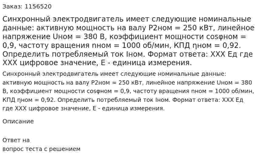 Синхронный электродвигатель имеет следующие номинальные данные: активную мощность на валу Р2ном = 250 кВт, линейное напряжение Uном = 380 В, коэффициент мощности cosφном = 0,9, частоту вращения nном = 1000 об/мин, КПД ηном = 0,92. Определить потребляемый ток Iном. Формат ответа: ХХХ Ед где ХХХ цифровое значение, Е - единица измерения. 