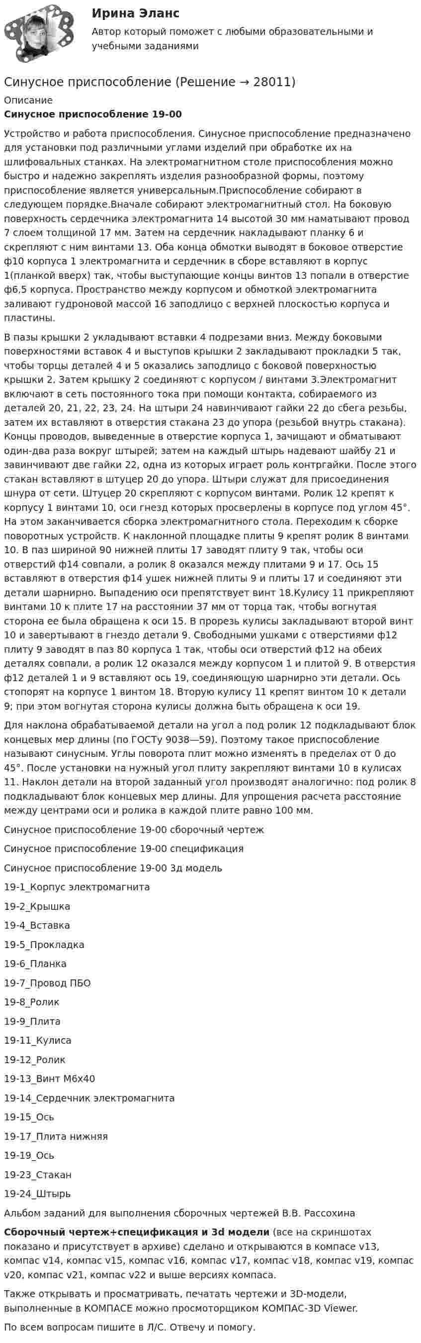     
          Описание
          Синусное приспособление 19-00Устройство и работа приспособления. Синусное приспособление предназначено для установки под различными углами изделий при обработке их на шлифовальных станках. На электромагнитном столе приспособления можно быстро и надежно закреплять изделия разнообразной формы, поэтому приспособление является универсальным.Приспособление собирают в следующем порядке.Вначале собирают электромагнитный стол. На боковую поверхность сердечника электромагнита 14 высотой 30 мм наматывают провод 7 слоем толщиной 17 мм. Затем на сердечник накладывают планку 6 и скрепляют с ним винтами 13. Оба конца обмотки выводят в боковое отверстие ф10 корпуса 1 электромагнита и сердечник в сборе вставляют в корпус 1(планкой вверх) так, чтобы выступающие концы винтов 13 попали в отверстие ф6,5 корпуса. Пространство между корпусом и обмоткой электромагнита заливают гудроновой массой 16 заподлицо с верхней плоскостью корпуса и пластины.В пазы крышки 2 укладывают вставки 4 подрезами вниз. Между боковыми поверхностями вставок 4 и выступов крышки 2 закладывают прокладки 5 так, чтобы торцы деталей 4 и 5 оказались заподлицо с боковой поверхностью крышки 2. Затем крышку 2 соединяют с корпусом / винтами 3.Электромагнит включают в сеть постоянного тока при помощи контакта, собираемого из деталей 20, 21, 22, 23, 24. На штыри 24 навинчивают гайки 22 до сбега резьбы, затем их вставляют в отверстия стакана 23 до упора (резьбой внутрь стакана). Концы проводов, выведенные в отверстие корпуса 1, зачищают и обматывают один-два раза вокруг штырей; затем на каждый штырь надевают шайбу 21 и завинчивают две гайки 22, одна из которых играет роль контргайки. После этого стакан вставляют в штуцер 20 до упора. Штыри служат для присоединения шнура от сети. Штуцер 20 скрепляют с корпусом винтами. Ролик 12 крепят к корпусу 1 винтами 10, оси гнезд которых просверлены в корпусе под углом 45°. На этом заканчивается сборка электромагнитного стола. Переходим к сборке поворотных устройств. К наклонной площадке плиты 9 крепят ролик 8 винтами 10. В паз шириной 90 нижней плиты 17 заводят плиту 9 так, чтобы оси отверстий ф14 совпали, а ролик 8 оказался между плитами 9 и 17. Ось 15 вставляют в отверстия ф14 ушек нижней плиты 9 и плиты 17 и соединяют эти детали шарнирно. Выпадению оси препятствует винт 18.Кулису 11 прикрепляют винтами 10 к плите 17 на расстоянии 37 мм от торца так, чтобы вогнутая сторона ее была обращена к оси 15. В прорезь кулисы закладывают второй винт 10 и завертывают в гнездо детали 9. Свободными ушками с отверстиями ф12 плиту 9 заводят в паз 80 корпуса 1 так, чтобы оси отверстий ф12 на обеих деталях совпали, а ролик 12 оказался между корпусом 1 и плитой 9. В отверстия ф12 деталей 1 и 9 вставляют ось 19, соединяющую шарнирно эти детали. Ось стопорят на корпусе 1 винтом 18. Вторую кулису 11 крепят винтом 10 к детали 9; при этом вогнутая сторона кулисы должна быть обращена к оси 19.Для наклона обрабатываемой детали на угол а под ролик 12 подкладывают блок концевых мер длины (по ГОСТу 9038—59). Поэтому такое приспособление называют синусным. Углы поворота плит можно изменять в пределах от 0 до 45°. После установки на нужный угол плиту закрепляют винтами 10 в кулисах 11. Наклон детали на второй заданный угол производят аналогично: под ролик 8 подкладывают блок концевых мер длины. Для упрощения расчета расстояние между центрами оси и ролика в каждой плите равно 100 мм.Синусное приспособление 19-00 сборочный чертежСинусное приспособление 19-00 спецификацияСинусное приспособление 19-00 3д модель19-1_Корпус электромагнита19-2_Крышка19-4_Вставка19-5_Прокладка19-6_Планка19-7_Провод ПБО19-8_Ролик19-9_Плита19-11_Кулиса19-12_Ролик19-13_Винт М6х4019-14_Сердечник электромагнита19-15_Ось19-17_Плита нижняя19-19_Ось19-23_Стакан19-24_ШтырьАльбом заданий для выполнения сборочных чертежей В.В. РассохинаСборочный чертеж+спецификация и 3d модели (все на скриншотах показано и присутствует в архиве) сделано и открываются в компасе v13, компас v14, компас v15, компас v16, компас v17, компас v18, компас v19, компас v20, компас v21, компас v22 и выше версиях компаса.Также открывать и просматривать, печатать чертежи и 3D-модели, выполненные в КОМПАСЕ можно просмоторщиком КОМПАС-3D Viewer.По всем вопросам пишите в Л/С. Отвечу и помогу.  
            
            
            Синтаксическая ошибка есть в словосочетании ... (укажите 2 варианта ответа) играть значение иметь значение играть роль иметь рольСинусное приспособление Синхронные триггеры переключаются при: Выберите один ответ: С использованием готового набора данных обучите 3 модели классификации и сравните их точность работы.С использованием правил Кирхгофа, найти силы токов на всех участках цепи и разность потенциалов между узлами.С использованием правил Кирхгофа, найти силы токов на всех участках цепи и разность потенциалов между узлами.С использованием правил Кирхгофа, найти силы токов на всех участках цепи и разность потенциалов между узлами.[Синергия] Элементы высшей математики.Тест Синергия 2022г (3 семестр)СИНЕРГИЯ ЭТНОПСИХОЛОГИЯ Свежие Ответы к тесту Зачет[Синергия] Юридическая техника.Тест Синергия 2022г (93 балла)[Синергия]Юрисдикционные документы.Тест Синергия 2022г [Синергия] Юрисдикционные документы.Тест Синергия 2022г (44 вопроса) Синестезия — это:Синонимом слова «синтез» является ...