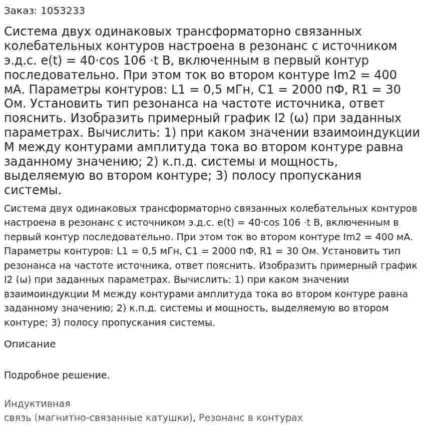 Система двух одинаковых трансформаторно связанных колебательных контуров настроена в резонанс с источником э.д.с. e(t) = 40·cos 106 ⋅t В, включенным в первый контур последовательно. При этом ток во втором контуре Im2 = 400 мА. Параметры контуров: L1 = 0,5 мГн, С1 = 2000 пФ, R1 = 30 Ом. Установить тип резонанса на частоте источника, ответ пояснить. Изобразить примерный график I2 (ω) при заданных параметрах. Вычислить: 1) при каком значении взаимоиндукции М между контурами амплитуда тока во втором контуре равна заданному значению; 2) к.п.д. системы и мощность, выделяемую во втором контуре; 3) полосу пропускания системы.  