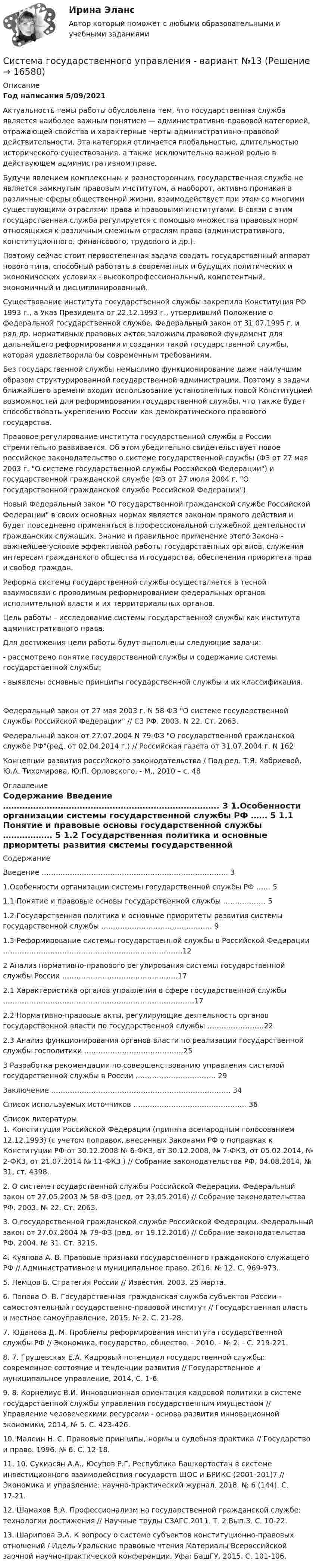     
          Описание
          Год написания 5/09/2021	Актуальность темы работы обусловлена тем, что государственная служба является наиболее важным понятием — административно-правовой категорией, отражающей свойства и характерные черты административно-правовой действительности. Эта категория отличается глобальностью, длительностью исторического существования, а также исключительно важной ролью в действующем административном праве.	Будучи явлением комплексным и разносторонним, государственная служба не является замкнутым правовым институтом, а наоборот, активно проникая в различные сферы общественной жизни, взаимодействует при этом со многими существующими отраслями права и правовыми институтами. В связи с этим государственная служба регулируется с помощью множества правовых норм относящихся к различным смежным отраслям права (административного, конституционного, финансового, трудового и др.).	Поэтому сейчас стоит первостепенная задача создать государственный аппарат нового типа, способный работать в современных и будущих политических и экономических условиях - высокопрофессиональный, компетентный, экономичный и дисциплинированный.	Существование института государственной службы закрепила Конституция РФ 1993 г., а Указ Президента от 22.12.1993 г., утвердивший Положение о федеральной государственной службе, Федеральный закон от 31.07.1995 г. и ряд др. нормативных правовых актов заложили правовой фундамент для дальнейшего реформирования и создания такой государственной службы, которая удовлетворила бы современным требованиям.	Без государственной службы немыслимо функционирование даже наилучшим образом структурированной государственной администрации. Поэтому в задачи ближайшего времени входит использование установленных новой Конституцией возможностей для реформирования государственной службы, что также будет способствовать укреплению России как демократического правового государства.	Правовое регулирование института государственной службы в России стремительно развивается. Об этом убедительно свидетельствует новое российское законодательство о системе государственной службы (ФЗ от 27 мая 2003 г. О системе государственной службы Российской Федерации) и государственной гражданской службе (ФЗ от 27 июля 2004 г. О государственной гражданской службе Российской Федерации).	Новый Федеральный закон О государственной гражданской службе Российской Федерации в своих основных нормах является законом прямого действия и будет повседневно применяться в профессиональной служебной деятельности гражданских служащих. Знание и правильное применение этого Закона - важнейшее условие эффективной работы государственных органов, служения интересам гражданского общества и государства, обеспечения приоритета прав и свобод граждан.	Реформа системы государственной службы осуществляется в тесной взаимосвязи с проводимым реформированием федеральных органов исполнительной власти и их территориальных органов.	Цель работы – исследование системы государственной службы как института административного права.	Для достижения цели работы будут выполнены следующие задачи:	- рассмотрено понятие государственной службы и содержание системы государственной службы;	- выявлены основные принципы государственной службы и их классификация.   Федеральный закон от 27 мая 2003 г. N 58-ФЗ О системе государственной службы Российской Федерации // СЗ РФ. 2003. N 22. Ст. 2063. Федеральный закон от 27.07.2004 N 79-ФЗ О государственной гражданской службе РФ(ред. от 02.04.2014 г.) // Российская газета от 31.07.2004 г. N 162 Концепции развития российского законодательства / Под ред. Т.Я. Хабриевой, Ю.А. Тихомирова, Ю.П. Орловского. - М., 2010 – с. 48 
          Оглавление
          Содержание   Введение ……………………………………………………………………. 3   1.Особенности организации системы государственной службы РФ …… 5   1.1 Понятие и правовые основы государственной службы ……………… 5   1.2 Государственная политика и основные приоритеты развития системы государственной службы ……………………………………….. 9   1.3 Реформирование системы государственной службы в Российской Федерации ………………………………………………………………….12   2 Анализ нормативно-правового регулирования системы государственной службы России ………………………………………….17   2.1 Характеристика органов управления в сфере государственной службы ………………………………………………………………………17   2.2 Нормативно-правовые акты, регулирующие деятельность органов государственной власти по государственной службы ……………………22   2.3 Анализ функционирования органов власти по реализации государственной службы госполитики ……………………………………25   3 Разработка рекомендации по совершенствованию управления системой государственной службы в России ……………………………. 29   Заключение …………………………………………………………………. 34   Список используемых источников ………………………………………... 36  
          Список литературы
          	1.                Конституция Российской Федерации (принята всенародным голосованием 12.12.1993) (с учетом поправок, внесенных Законами РФ о поправках к Конституции РФ от 30.12.2008 № 6-ФКЗ, от 30.12.2008, № 7-ФКЗ, от 05.02.2014, № 2-ФКЗ, от 21.07.2014 № 11-ФКЗ ) // Собрание законодательства РФ, 04.08.2014, № 31, ст. 4398.	2.                О системе государственной службы Российской Федерации. Федеральный закон от 27.05.2003 № 58-ФЗ (ред. от 23.05.2016) // Собрание законодательства РФ. 2003. № 22. Ст. 2063.	3.                О государственной гражданской службе Российской Федерации. Федеральный закон от 27.07.2004 № 79-ФЗ (ред. от 19.12.2016) // Собрание законодательства РФ. 2004. № 31. Ст. 3215.	4.                Куянова А. В. Правовые признаки государственного гражданского служащего РФ // Административное и муниципальное право. 2016. № 12. C. 969-973.	5.                Немцов Б. Стратегия России // Известия. 2003. 25 марта.	6.                Попова О. В. Государственная гражданская служба субъектов России - самостоятельный государственно-правовой институт // Государственная власть и местное самоуправление, 2015. № 2. С. 21-28.	7.                Юданова Д. М. Проблемы реформирования института государственной службы РФ // Экономика, государство, общество. - 2010. - № 2. - С. 219-221.	8.                7. Грушевская Е.А. Кадровый потенциал государственной службы: современное состояние и тенденции развития // Государственное и муниципальное управление, 2014, С. 1-6.	9.                8. Корнелиус В.И. Инновационная ориентация кадровой политики в системе государственной службы управления государственным имуществом // Управление человеческими ресурсами - основа развития инновационной экономики, 2014, № 5. С. 423-426.	10.           Малеин Н. С. Правовые принципы, нормы и судебная практика // Государство и право. 1996. № 6. С. 12-18.	11.           10. Сукиасян А.А., Юсупов Р.Г. Республика Башкортостан в системе инвестиционного взаимодействия государств ШОС и БРИКС (2001-201)7 // Экономика и управление: научно-практический журнал. 2018. № 6 (144). С. 17-21.	12.           Шамахов В.А. Профессионализм на государственной гражданской службе: технологии достижения // Научные труды СЗАГС.2011. Т. 2.Вып.3. С. 10-22.	13.           Шарипова Э.А. К вопросу о системе субъектов конституционно-правовых отношений / Идель-Уральские правовые чтения Материалы Всероссийской заочной научно-практической конференции. Уфа: БашГУ, 2015. С. 101-106.
            
            
            Система государственного и муниципального управленияСистема государственного управления - вариант №13 Система государственной службы Российской Федерации в ее нынешнем виде была сформирована:...Система грузов массами m1 и m2 находится в лифте, движущемся вверх с ускорением a. Определите силу натяжения нити, если коэффициент трения груза m2 о стол μ.Система грузов массами m1 и m2 находится в лифте, движущемся вверх с ускорением a. Определите силу натяжения нити, если коэффициент трения груза m2 о стол μ.Система  денежных  расчетов  Задание  1 и 3Система денежных расчетов ИТОГОВЫЙ система автоматизированного проектирования(практическое задание,промежуточные тесты и итоговый тест)Система автоматизированного проектирования (САПР), разработанная компанией Autodesk, - ...Система анализа маркетинговой информацииСистема бухгалтерского учета и оценка внутреннего аудита - контрольная, рефератСистема бюджетирования, ориентированного на результат, впервые была применена на практике:...Система вещных прав. Сервитуты решение задачСистема внутреннего контроля в управлении продажами - контрольная, реферат