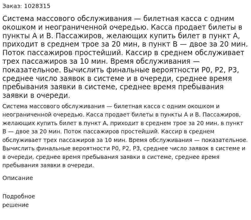Система массового обслуживания — билетная касса с одним окошком и неограниченной очередью. Касса продает билеты в пункты А и В. Пассажиров, желающих купить билет в пункт А, приходит в среднем трое за 20 мин, в пункт В — двое за 20 мин. Поток пассажиров простейший. Кассир в среднем обслуживает трех пассажиров за 10 мин. Время обслуживания — показательное. Вычислить финальные вероятности Р0, P2, P3, среднее число заявок в системе и в очереди, среднее время пребывания заявки в системе, среднее время пребывания заявки в очереди. 