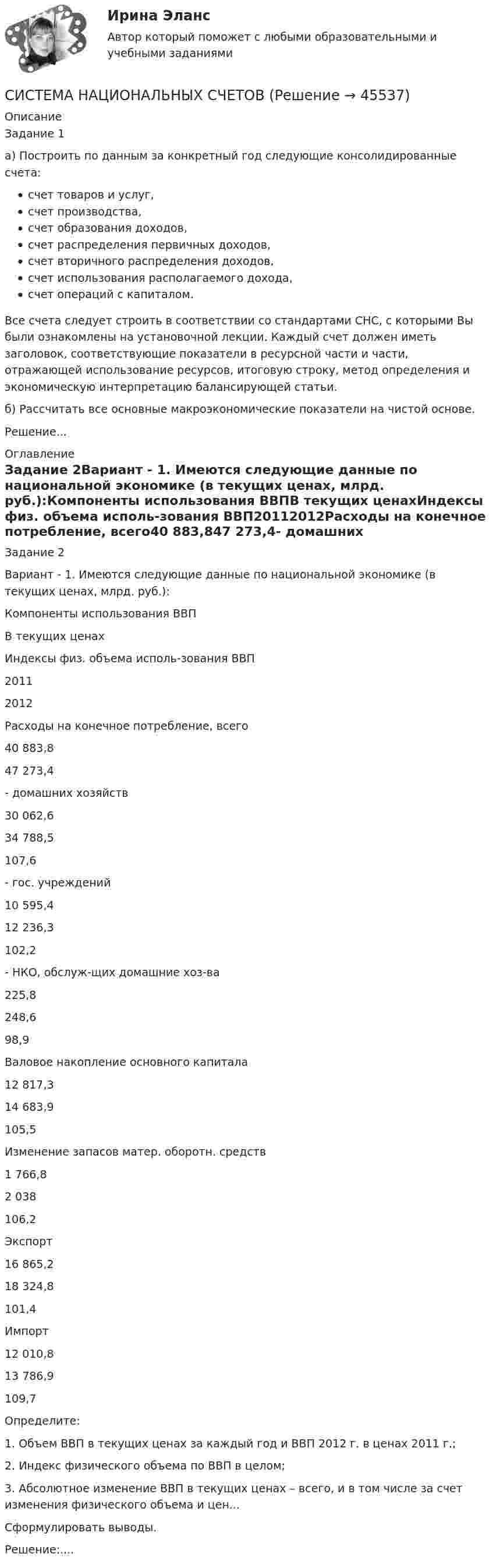      
            Описание
            Задание 1а) Построить по данным за конкретный год следующие консолидированные счета:счет товаров и услуг,счет производства,счет образования доходов,счет распределения первичных доходов,счет вторичного распределения доходов,счет использования располагаемого дохода,счет операций с капиталом.Все счета следует строить в соответствии со стандартами СНС, с которыми Вы были ознакомлены на установочной лекции. Каждый счет должен иметь заголовок, соответствующие показатели в ресурсной части и части, отражающей использование ресурсов, итоговую строку, метод определения и экономическую интерпретацию балансирующей статьи.б) Рассчитать все основные макроэкономические показатели на чистой основе.Решение... 
            Оглавление
            Задание 2Вариант - 1. Имеются следующие данные по национальной экономике (в текущих ценах, млрд. руб.):Компоненты использования ВВПВ текущих ценахИндексы физ. объема исполь-зования ВВП20112012Расходы на конечное потребление, всего40 883,847 273,4- домашних хозяйств30 062,634 788,5107,6- гос. учреждений10 595,412 236,3102,2- НКО, обслуж-щих домашние хоз-ва225,8248,698,9Валовое накопление основного капитала12 817,314 683,9105,5Изменение запасов матер. оборотн. средств1 766,82 038106,2Экспорт16 865,218 324,8101,4Импорт12 010,813 786,9109,7Определите:1. Объем ВВП в текущих ценах за каждый год и ВВП 2012 г. в ценах 2011 г.;2. Индекс физического объема по ВВП в целом;3. Абсолютное изменение ВВП в текущих ценах – всего, и в том числе за счет изменения физического объема и цен...Сформулировать выводы.Решение:.... 
            
            
            Система национальных счетовСИСТЕМА НАЦИОНАЛЬНЫХ СЧЕТОВСИСТЕМА НАЦИОНАЛЬНЫХ СЧЕТОВСистема национальных счетов (СНС) учитывает … валового продуктаСистема национальных хозяйств, объединенных экономическими отношениями на основе международного разделения труда, – это … Система некоммерческих организаций Российской Федерации (тест с ответами) 30 вопросов 74%Система общеобязательных, формально закрепленных нормативных актов, предписаний и правил, которые устанавливает и реализует государство, - это ... Система из двух шариков, соединённых нитью, погружена в воду. Один из шариков сделан из дерева, другой из алюминия; радиус шариков 2 см. Шарики медленно погружаются в воду и движутся при этом с постоянной скоростью. Система конечноэлементного анализа MCS NastranСистема, которая защищает пользователей от информационного шума:Система линейных уравнений вида Ax=b с помощью numpyСистема «личный диетолог» Сброс веса Система международного публичного права включает в себя следующую логическую последовательность:Система навозоудаления на молочном комплексе, где содержится п голов животных, состоит из продольных самотечных каналов, сборных коллекторов, насосной станции, напорного трубопровода длиной l и механизированного навозохранилища.