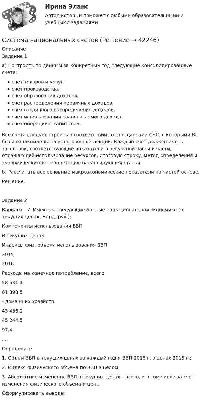     
          Описание
          Задание 1а) Построить по данным за конкретный год следующие консолидированные счета:счет товаров и услуг,счет производства,счет образования доходов,счет распределения первичных доходов,счет вторичного распределения доходов,счет использования располагаемого дохода,счет операций с капиталом.Все счета следует строить в соответствии со стандартами СНС, с которыми Вы были ознакомлены на установочной лекции. Каждый счет должен иметь заголовок, соответствующие показатели в ресурсной части и части, отражающей использование ресурсов, итоговую строку, метод определения и экономическую интерпретацию балансирующей статьи.б) Рассчитать все основные макроэкономические показатели на чистой основе.Решение.Задание 2Вариант - 7. Имеются следующие данные по национальной экономике (в текущих ценах, млрд. руб.):Компоненты использования ВВПВ текущих ценахИндексы физ. объема исполь-зования ВВП20152016Расходы на конечное потребление, всего58 531.161 398.5- домашних хозяйств43 456.245 244.597.4....Определите:1. Объем ВВП в текущих ценах за каждый год и ВВП 2016 г. в ценах 2015 г.;2. Индекс физического объема по ВВП в целом;3. Абсолютное изменение ВВП в текущих ценах – всего, и в том числе за счет изменения физического объема и цен...Сформулировать выводы.  
            
            
            система налогов и сборов виды налоговСистема национальных счетовСИСТЕМА НАЦИОНАЛЬНЫХ СЧЕТОВСИСТЕМА НАЦИОНАЛЬНЫХ СЧЕТОВСистема национальных счетов (СНС) учитывает … валового продуктаСистема национальных хозяйств, объединенных экономическими отношениями на основе международного разделения труда, – это … Система некоммерческих организаций Российской Федерации (тест с ответами) 30 вопросов 74%Система знаний о закономерностях и механизмах возникновения и развития конфликтов, а также о принципах и технологиях управления ими - это ... Система из двух шариков, соединённых нитью, погружена в воду. Один из шариков сделан из дерева, другой из алюминия; радиус шариков 2 см. Шарики медленно погружаются в воду и движутся при этом с постоянной скоростью. Система конечноэлементного анализа MCS NastranСистема, которая защищает пользователей от информационного шума:Система линейных уравнений вида Ax=b с помощью numpyСистема «личный диетолог» Сброс веса Система международного публичного права включает в себя следующую логическую последовательность: