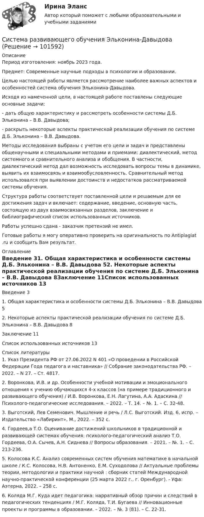       
            Описание
            Период изготовления: ноябрь 2023 года. Предмет: Современные научные подходы в психологии и образовании.	Целью настоящей работы является рассмотрение наиболее важных аспектов и особенностей система обучения Эльконина-Давыдова.	Исходя из намеченной цели, в настоящей работе поставлены следующие основные задачи:	-         дать общую характеристику и рассмотреть особенности системы Д.Б. Эльконина – В.В. Давыдова;	-         раскрыть некоторые аспекты практической реализации обучения по системе Д.Б. Эльконина – В.В. Давыдова.	Методы исследования выбраны с учетом его цели и задач и представлены общенаучными и специальными методами и приемами: диалектический, метод системного и сравнительного анализа и обобщения. В частности, диалектический метод дал возможность исследовать вопросы темы в динамике, выявить их взаимосвязь и взаимообусловленность. Сравнительный метод использовался при выявлении достоинств и недостатков рассматриваемой системы обучения.	Структура работы соответствует поставленной цели и решаемым для ее достижения задач и включает: содержание, введение, основную часть, состоящую из двух взаимосвязанных разделов, заключение и библиографический список использованных источников.Работы успешно сдана - заказчик претензий не имел.Готовые работы я могу оперативно проверить на оригинальность по Antiplagiat .ru и сообщить Вам результат. 
            Оглавление
            Введение	31. Общая характеристика и особенности системы Д.Б. Эльконина – В.В. Давыдова	52. Некоторые аспекты практической реализации обучения по системе Д.Б. Эльконина – В.В. Давыдова	8Заключение	11Список использованных источников	13 
            Список литературы
            1.	Указ Президента РФ от 27.06.2022 N 401 «О проведении в Российской Федерации Года педагога и наставника» // Собрание законодательства РФ. – 2022. – N 27. – Ст. 4817.2.	Воронкова, И.В. и др. Особенности учебной мотивации и эмоционального отношения к учению обучающихся 4-х классов (на примере традиционного и развивающего обучения) / И.В. Воронкова, Е.Н. Лагутина, А.А. Адаскина // Психолого-педагогические исследования. – 2022. – Т. 14. – №. 1. – С. 32-48.3.	Выготский, Лев Семенович. Мышление и речь / Л.С. Выготский. Изд. 6, испр. – Издательство «Лабиринт», М., 2022. – 352 с. 4.	Гордеев,а Т.О. Оценивание достижений школьников в традиционной и развивающей системах обучения: психолого-педагогический анализ Т.О. Гордеева, О.А. Сычев, А.Н. Сиднева // Вопросы образования. – 2021. – №. 1. – С. 213-236.5.	Колосова К.С. Анализ современных систем обучения математике в начальной школе / К.С. Колосова, Н.В. Антоненко, Е.М. Суходолова // Актуальные проблемы теории, методологии и практики научной : сборник статей Международной научно-практической конференции (25 марта 2022 г., г. Оренбург). - Уфа: Аэтерна, 2022. – 258 с. 6.	Коляда М.Г. Куда идет педагогика: нарративный обзор причин и следствий в педагогических тенденциях / М.Г. Коляда, Т.И. Бугаева // Инновационные проекты и программы в образовании. – 2022. – №. 3 (81). – С. 22-31. 