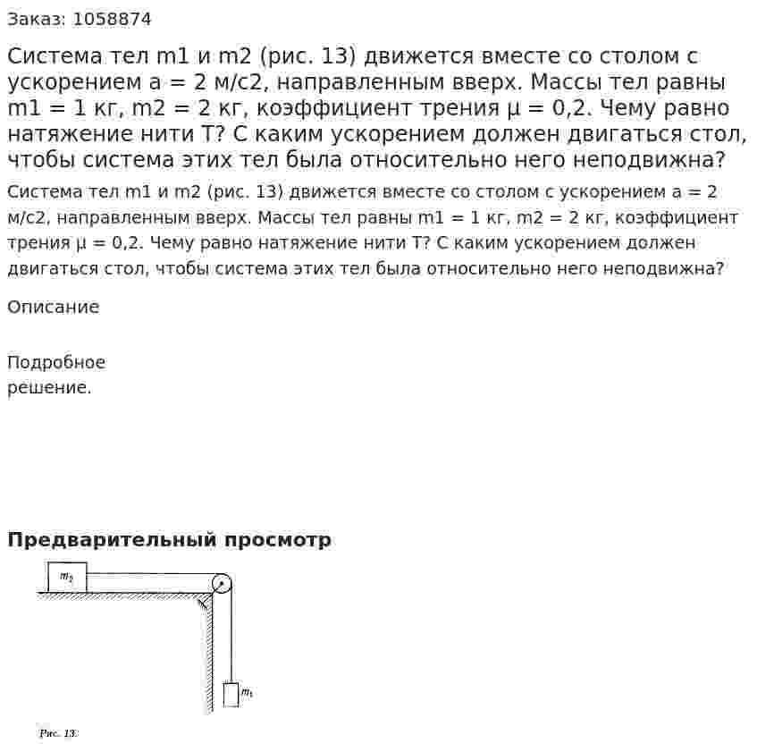 Система тел m1 и m2 (рис. 13) движется вместе со столом с ускорением a = 2 м/с2, направленным вверх. Массы тел равны m1 = 1 кг, m2 = 2 кг, коэффициент трения μ = 0,2. Чему равно натяжение нити T? С каким ускорением должен двигаться стол, чтобы система этих тел была относительно него неподвижна? 