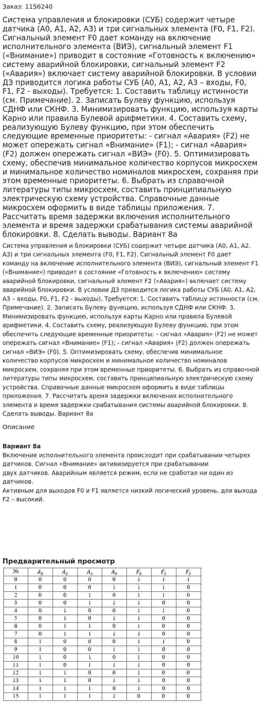 Система управления и блокировки (СУБ) содержит четыре датчика (А0, А1, А2, А3) и три  сигнальных элемента (F0, F1, F2). Сигнальный элемент F0 дает команду на включение исполнительного элемента (ВИЭ), сигнальный элемент F1 («Внимание») приводит в состояние «Готовность к включению» систему аварийной блокировки, сигнальный элемент F2 («Авария») включает систему аварийной блокировки. 	В условии ДЗ приводится логика работы СУБ (А0, А1, А2, А3 – входы, F0, F1, F2 - выходы). 	Требуется: 1.	Составить таблицу истинности (см. Примечание). 2.	Записать Булеву функцию, используя СДНФ или СКНФ. 3.	Минимизировать функцию, используя карты Карно или правила Булевой арифметики. 4.	Составить схему, реализующую Булеву функцию, при этом обеспечить следующие временные приоритеты: - сигнал «Авария» (F2) не может опережать сигнал «Внимание» (F1); - сигнал «Авария» (F2) должен опережать сигнал «ВИЭ» (F0). 5.	Оптимизировать схему, обеспечив минимальное количество корпусов микросхем и минимальное количество номиналов микросхем, сохраняя при этом временные приоритеты. 6.	Выбрать из справочной литературы типы микросхем, составить принципиальную электрическую схему устройства. Справочные данные микросхем оформить в виде таблицы приложения. 7.	Рассчитать время задержки включения исполнительного элемента и время задержки срабатывания системы аварийной блокировки. 8.	Сделать выводы. Вариант 8а 