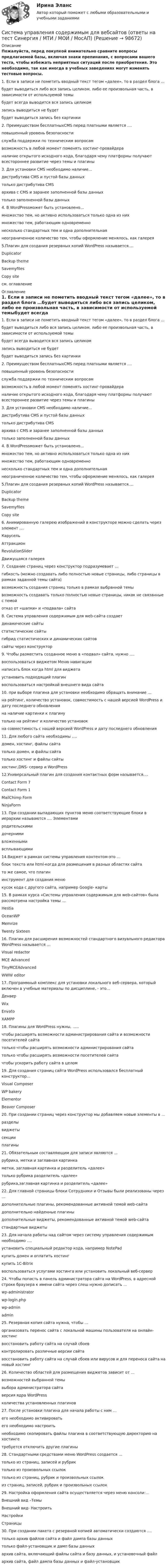     
            Описание
            Пожалуйста, перед покупкой внимательно сравните вопросы предлагаемой базы, включая знаки препинания, с вопросами вашего теста, чтобы избежать неприятных ситуаций после приобретения. Это необходимо, так как иногда в учебных заведениях могут изменять тестовые вопросы. 1. Если в записи не пометить вводный текст тегом «далее», то в раздел блога …будет выводиться либо вся запись целиком, либо ее произвольная часть, в зависимости от используемой темыбудет всегда выводится вся запись целикомзапись выводиться не будетбудет выводиться запись без картинки  2. Преимуществом бесплатныхCMS перед платными является …. повышенный уровень безопасностислужба поддержки по техническим вопросамвозможность в любой момент поменять хостинг-провайдераналичие открытого исходного кода, благодаря чему платформы получают всестороннее развитие через темы и плагины  3. Для установки CMS необходимо наличие… дистрибутива CMS и пустой базы данных только дистрибутива CMSархива с CMS и заранее заполненной базы данныхтолько заполненной базы данных 4. В WordPressможет быть установлено… множество тем, но активно использоваться только одна из них множество тем, работающим одновременнонесколько стандартных тем и одна дополнительнаянеограниченное количество тем, чтобы оформление менялось, как галерея 5.Плагин для создания резервных копий WordPress называется…. DuplicatorBackup theme SavemyfilesCopy siteсм. оглавление 
            Оглавление
            1. Если в записи не пометить вводный текст тегом «далее», то в раздел блога …будет выводиться либо вся запись целиком, либо ее произвольная часть, в зависимости от используемой темыбудет всегда выводится вся запись целикомзапись выводиться не будетбудет выводиться запись без картинки  2. Преимуществом бесплатныхCMS перед платными является …. повышенный уровень безопасностислужба поддержки по техническим вопросамвозможность в любой момент поменять хостинг-провайдераналичие открытого исходного кода, благодаря чему платформы получают всестороннее развитие через темы и плагины  3. Для установки CMS необходимо наличие… дистрибутива CMS и пустой базы данных только дистрибутива CMSархива с CMS и заранее заполненной базы данныхтолько заполненной базы данных 4. В WordPressможет быть установлено… множество тем, но активно использоваться только одна из них множество тем, работающим одновременнонесколько стандартных тем и одна дополнительнаянеограниченное количество тем, чтобы оформление менялось, как галерея 5.Плагин для создания резервных копий WordPress называется…. DuplicatorBackup theme SavemyfilesCopy site 6. Анимированную галерею изображений в конструкторе можно сделать через элемент …. КарусельАттракционRevolutionSlider Движущаяся галерея 7. Создание страниц через конструктор подразумевает … гибкость (можно создавать либо полностью новые страницы, либо страницы в рамках заданной темы сайта) возможность создания страниц только в рамках выбранной темывозможность создавать только полностью новые страницы, никак не связанные с темойотказ от «шапки» и «подвала» сайта 8. Система управления содержимым для web-сайта создает  динамические сайтыстатистические сайтыгибрид статистических и динамических сайтов сайты через конструктор 9. Чтобы разместить созданное меню в «подвал» сайта, нужно …. воспользоваться виджетом Меню навигациинаписать блок когда html для виджета установить подходящий плагинвоспользоваться настройкой внешнего вида сайта 10. при выборе плагина для установки необходимо обращать внимание … на рейтинг, количество установок, совместимость с нашей версией WordPress и дату последнего обновленияна наличие картинки к плагинутолько на рейтинг и количество установокна совместимость с нашей версией WordPress и дату последнего обновления 11. Для любого сайта необходимы …. домен, хостинг, файлы сайта только домен, и файлы сайтатолько хостинг и файлы сайтыхостинг,DNS- сервер и WordPress 12.Универсальный плагин для создания контактных форм называется…. Contact Form 7Contact Form 1MailChimp FormNinjaForm 13. При создании выпадающих пунктов меню соответствующие блоки в иерархии называются …. Элементами родительскимидочерними вложеннымивсплывающими 14.Виджет в рамках системы управления контентом-это … блок текста или html-когда для размещения в разных областях сайта то же самое, что плагининструмент для создания менюкусок кода с другого сайта, например Google- карты  15. В рамках курса «Системы управления содержимым для web-сайтов» была рассмотрена настройка темы … HestiaOceanWPMemrizeTwenty Sixteen  16.  Плагин для расширения возможностей стандартного визуального редактора WordPress называется … Visual redactorMCE AdvancedTinyMCEAdvanced WWW editor 17. Программный комплекс для установки локального веб-сервера, который включен в учебные материалы по дисциплине, - это… ДенверWixEnvatoXAMPP  18. Плагины для WordPress нужны, ….. чтобы расширять возможности администрирования сайта и возможности посетителей сайтатолько чтобы расширять возможности администрирования сайтатолько чтобы расширять возможности посетителей сайтачтобы ускорить работу сайта в целом  19. Для создания страниц сайта WordPress использовался бесплатный конструктор… Visual Composer WP bakeryElementorBeaver Composer 20. При создании страниц через конструктор мы добавляем новые элементы в … разделы виджетысекцииплагины 21. Обязательным составляющим для записи являются … рубрика, метки и заглавная картинкаметки, заглавная картинка и разделитель «далее»только рубрика разделитель «далее»рубрика,заглавная картинка и разделитель «далее»  22. Для главной страницы блоки Сотрудники и Отзывы были реализованы через … дополнительные плагины, рекомендованные активной темой web-сайтадополнительно найденные плагиныдополнительные виджеты, рекомендованные активной темой web-сайта стандартные виджеты 23. Для начала работы над сайтом через систему управления содержимым необходимо …. установить специальный редактор кода, например NotePadкупить домен и оплатить хостингкупить 1С-Bitrixвоспользоваться услугами хостинга или установить локальный веб-сервер 24. Чтобы попасть в панель администратора сайта на WordPress, в адресной строке браузера к имени сайта через слеш нужно дописать … wp-administrator wp-login.phpwp-adminadmin 25. Резервная копия сайта нужна, чтобы … организовать перенос сайта с локальной машины пользователя на онлайн-хостингвосстановить работу сайта на случай сбоевконтролировать различные версии сайтавосстановить работу сайта на случай сбоев или вирусов и для переноса сайта на новый хостинг  26. Количество областей для размещения виджетов зависит от … возможностей выбранной темы выбора администратора сайтаверсия ядра WordPressколичества установленных плагинов 27. После установки плагина для начала работы с ним … его необходимо активироватьего необходимо настроить необходимо скопировать файлы плагина в соответствующую директорию на хостингетребуется отключить другие плагины 28. Стандартными средствами меню WordPress создается … только из страниц, записей и рубрик только из произвольных ссылоктолько из страниц, рубрик и произвольных ссылокиз страниц, записей, рубрик и произвольных ссылок  29. Настройка оформления сайта осуществляется через меню консоли:… Внешний вид –ТемыВнешний вид- НастроитьНастройки Страницы 30. При создании пакета с резервной копией автоматически создаются …. только архив файлов сайта и файл дампа базы данныхтолько файл-установщик и дамп базы данныхархив сайта, включающий файлы сайта и базу данных, и установочный файлархив сайта, файл дампа базы данных и файл-установщик       
            
            
            Система управления проектами организации / Управление проектами (ответы на тест Синергия / МТИ / МОИ / МосАП)Система управления содержимым для вебсайтов (ответы на тест Синергия / МТИ / МОИ / МосАП)Система управления электроприводов - 2 (СУЭП). Ответы на тесты 100%Система упражнений с разнообразными отягощениями - это ... гимнастикаСистема устойчивых мотивов личности – это:Система функций современного менеджмента. Сущность и основные видыСистема юрисдикционных органов в РФ  Право граждан РФ на судебную защиту прав: понятие и содержание  Особенности защиты прав граждан в рамках правотворческой деятельностиСистема управления проектами организации.  Компетентностный тест. На отлично!💯 Система управления проектами организации.ои(dor_МАГ) (правильные ответы на тест Синергия / МОИ / МТИ / МосАП, август 2023)Система управления проектами организации. Синергия (Итоговый, компетентностный, промежуточные тесты). На отлично!Система управления проектами организации Синергия МТИ МОСАП Ответы на тесты для самопроверки 1-4, итоговый и компетентностный тестыСистема управления проектами организации. Синергия. ✅ Ответы на итоговый, компетентностный, промежуточные тесты. На отлично!Система управления проектами организации (тест с ответами Синергия/МОИ/ МТИ /МОСАП)Система управления проектами организации (тесты с ответами Синергия)