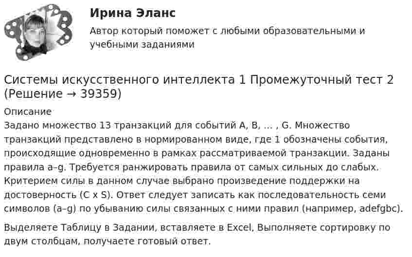     
          Описание
          Задано множество 13 транзакций для событий A, B, … , G. Множество транзакций представлено в нормированном виде, где 1 обозначены события, происходящие одновременно в рамках рассматриваемой транзакции. Заданы правила a–g. Требуется ранжировать правила от самых сильных до слабых. Критерием силы в данном случае выбрано произведение поддержки на достоверность (С x S). Ответ следует записать как последовательность семи символов (a–g) по убыванию силы связанных с ними правил (например, adefgbc).Выделяете Таблицу в Задании, вставляете в Excel, Выполняете сортировку по двум столбцам, получаете готовый ответ.  
            
            
            Системы искусственного интеллекта 1 Промежуточный тест 1 Практическое задание 1Системы искусственного интеллекта 1 Промежуточный тест 2Системы искусственного интеллекта 2  / Итоговый тест с ответами 83%Системы искусственного интеллекта 2 (промежуточные тесты)Системы искусственного интеллекта (Синергия ЮРАЙТ)СИСТЕМЫ ИСКУССТВЕННОГО ИНТЕЛЛЕКТА-тесты ЮрайтСистемы контроля доступаСистемы искусственного интеллекта_1_Задание 4_Вариант_2Системы искусственного интеллекта_1_Задание 4_Вариант_3Системы искусственного интеллекта_1_Задание 4_Вариант_4Системы искусственного интеллекта 1  Практическое задание_1_Варианты_1,2,3,4Системы искусственного интеллекта 1 Практическое задание_2 Варианты_1,2,3,4Системы искусственного интеллекта 1 практическое задание 3 - 4Системы искусственного интеллекта 1 Практическое задание_3 Вариант_1
