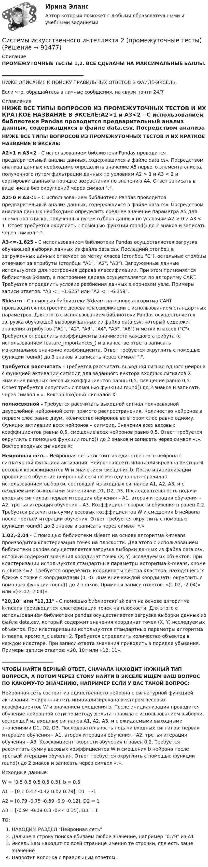     
            Описание
            ПРОМЕЖУТОЧНЫЕ ТЕСТЫ 1,2. ВСЕ СДЕЛАНЫ НА МАКСИМАЛЬНЫЕ БАЛЛЫ. ___________________________________НИЖЕ ОПИСАНИЕ К ПОИСКУ ПРАВИЛЬНЫХ ОТВЕТОВ В ФАЙЛЕ-ЭКСЕЛЬ. Если что, обращайтесь в личные сообщения, на связи почти 24/7 
            Оглавление
            НИЖЕ ВСЕ ТИПЫ ВОПРОСОВ ИЗ ПРОМЕЖУТОЧНЫХ ТЕСТОВ И ИХ КРАТКОЕ НАЗВАНИЕ В ЭКСЕЛЕ:А2>1 и A3<2 - С использованием библиотеки Pandas проводится предварительный анализ данных, содержащихся в файле data.csv. Посредством анализа данных необходимо определить значение A5 первого элемента списка, полученного путем фильтрации данных по условиям А2 > 1 и A3 < 2 и сортировки данных в порядке возрастания по значению A4. Ответ записать в виде числа без округлений через символ .. А2>0 и A3<1 -  С использованием библиотеки Pandas проводится предварительный анализ данных, содержащихся в файле data.csv. Посредством анализа данных необходимо определить среднее значение параметра A5 для элементов списка, полученных путем отбора данных по условиям А2 > 0 и A3 < 1. Ответ требуется округлить с помощью функции round() до 2 знаков и записать через символ ..A3<=-1.625 - С использованием библиотеки Pandas осуществляется загрузка обучающей выборки данных из файла data.csv. Последний столбец в загруженных данных отвечает за метку класса (столбец C), остальные столбцы отвечают за атрибуты (столбцы A1, A2, A3). Загруженные данные используются для построения дерева классификации. При этом применяется библиотека Sklearn, а построение дерева осуществляется по алгоритму CART. Требуется определить условие разбиения данных в корневом узле. Примеры записи ответов: A3 <= -1.625 или A2 <= -6.359.             Sklearn - С помощью библиотеки Sklearn на основе алгоритма CART производится построение дерева классификации с использованием стандартных параметров. Для этого с использованием библиотеки Pandas осуществляется загрузка обучающей выборки данных из файла data.csv, который содержит значения атрибутов (A1, A2, A3, A4, A5, A6) и метки классов (C). Требуется определить коэффициенты значимости каждого атрибута (с использованием feature_importances_) и в качестве ответа записать максимальное значение коэффициента. Ответ требуется округлить с помощью функции round() до 3 знаков и записать через символ ..             Требуется рассчитать -  Требуется рассчитать выходной сигнал одного нейрона с функцией активации сигмоид для заданного вектора входных сигналов X. Значения входных весовых коэффициентов равны 0,5, смещение равно 0,5. Ответ требуется округлить с помощью функции round() до 2 знаков и записать через символ «.». Вектор входных сигналов X:полносвязной -  Требуется рассчитать выходной сигнал полносвязной двухслойной нейронной сети прямого распространения. Количество нейронов в первом слое равно двум, количество нейронов во втором слое равно одному. Функция активации всех нейронов – сигмоид. Значения всех весовых коэффициентов равны 0,5, смещение всех нейронов равно 0,5. Ответ требуется округлить с помощью функции round() до 2 знаков и записать через символ «.». Вектор входных сигналов X:Нейронная сеть -  Нейронная сеть состоит из единственного нейрона с сигнатурной функцией активации. Нейронная сеть инициализирована вектором весовых коэффициентов W и значением смещения b. После инициализации проводится обучение нейронной сети по методу дельта-правила с использованием выборки, состоящей из входных сигналов A1, A2, A3, и с ожидаемыми выходными значениями D1, D2, D3. Последовательность подачи входных сигналов: первая итерация обучения – A1, вторая итерация обучения – A2, третья итерация обучения – A3. Коэффициент скорости обучения n равен 0.2. Требуется рассчитать сумму весовых коэффициентов W и смещения b нейрона после третьей итерации обучения. Ответ требуется округлить с помощью функции round() до 2 знаков и записать через символ «.».1.02,-2.04 -  С помощью библиотеки sklearn на основе алгоритма k-means производится кластеризация точек на плоскости. Для этого с использованием библиотеки pandas осуществляется загрузка выборки данных из файла data.csv, который содержит значения координат точек (X, Y) исследуемых объектов. При кластеризации используются стандартные параметры алгоритма k-means, кроме n_clusters=2. Требуется определить координаты центра кластера, находящегося ближе к точке с координатами (0, 0). Значение каждой координаты округлить с помощью функции round() до 2 знаков. Примеры записи ответов: «(1.02, -2.04)» или «(-2.02, 2.04)». 20,10 или 12,11 -  С помощью библиотеки sklearn на основе алгоритма k-means производится кластеризация точек на плоскости. Для этого с использованием библиотеки pandas осуществляется загрузка выборки данных из файла data.csv, который содержит значения координат точек (X, Y) исследуемых объектов. При кластеризации используются стандартные параметры алгоритма k-means, кроме n_clusters=2. Требуется определить количество объектов в каждом кластере. При записи ответа значения приводить в порядке убывания. Примеры записи ответов: «20, 10» или «12, 11».______________________ЧТОБЫ НАЙТИ ВЕРНЫЙ ОТВЕТ, СНАЧАЛА НАХОДИТ НУЖНЫЙ ТИП ВОПРОСА, А ПОТОМ ЧЕРЕЗ СТОКУ НАЙТИ В ЭКСЕЛЕ ИЩЕМ ВАШ ВОПРОС ПО КАКОМУ-ТО ЗНАЧЕНИЮ, НАПРИМЕР ЕСЛИ У ВАС ТАКОЙ ВОПРОС:Нейронная сеть состоит из единственного нейрона с сигнатурной функцией активации. Нейронная сеть инициализирована вектором весовых коэффициентов W и значением смещения b. После инициализации проводится обучение нейронной сети по методу дельта-правила с использованием выборки, состоящей из входных сигналов A1, A2, A3, и с ожидаемыми выходными значениями D1, D2, D3. Последовательность подачи входных сигналов: первая итерация обучения – A1, вторая итерация обучения – A2, третья итерация обучения – A3. Коэффициент скорости обучения n равен 0.2. Требуется рассчитать сумму весовых коэффициентов W и смещения b нейрона после третьей итерации обучения. Ответ требуется округлить с помощью функции round() до 2 знаков и записать через символ «.».Исходные данные:W = [0.5 0.5 0.5 0.5 0.5], b = 0.5A1 = [0.1 0.42 -0.42 0.02 0.79], D1 = -1A2 = [0.79 -0.75 -0.59 -0.9 -0.12], D2 = 1A3 = [-0.94 -0.09 0.3 -0.44 0.35], D3 = 1ТО:НАХОДИМ РАЗДЕЛ Нейронная сеть Дальше в строку поиска вбиваем любое значение, например 0.79 из А1 Эксель Вам находит по всей странице именно те строчки, где есть ваше значениеНапротив колонка с правильным ответом.   
            
            
            Системы искусственного интеллекта 2  / Итоговый тест с ответами 83%Системы искусственного интеллекта 2 (промежуточные тесты)Системы искусственного интеллекта (Синергия ЮРАЙТ)СИСТЕМЫ ИСКУССТВЕННОГО ИНТЕЛЛЕКТА-тесты ЮрайтСистемы контроля доступасистемы  менеджментом качества продукции, работ и услугСистемы обработки больших данных (Big Data) (ответы на тест Синергия / МТИ / МОИ / МосАП)Системы искусственного интеллекта_1_Задание 4_Вариант_4Системы искусственного интеллекта 1  Практическое задание_1_Варианты_1,2,3,4Системы искусственного интеллекта 1 Практическое задание_2 Варианты_1,2,3,4Системы искусственного интеллекта 1 практическое задание 3 - 4Системы искусственного интеллекта 1 Практическое задание_3 Вариант_1Системы искусственного интеллекта 1 Практическое задание_4 Вариант_1Системы искусственного интеллекта 1 Промежуточный тест 1 Практическое задание 1