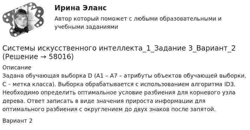     
            Описание
            Задана обучающая выборка D (A1 – A7 – атрибуты объектов обучающей выборки, С – метка класса). Выборка обрабатывается с использованием алгоритма ID3. Необходимо определить оптимальное условие разбиения для корневого узла дерева. Ответ записать в виде значения прироста информации для оптимального разбиения с округлением до двух знаков после запятой.Вариант 2   
            
            
            Системы защиты опасных объектов от внешнего воздействия (Обучение)Системы искусственного интеллекта_1_Задание 3_Вариант_2Системы искусственного интеллекта_1_Задание 3_Вариант_3Системы искусственного интеллекта_1_Задание_3_Вариант_4Системы искусственного интеллекта_1_Задание 4_Вариант_2Системы искусственного интеллекта_1_Задание 4_Вариант_3Системы искусственного интеллекта_1_Задание 4_Вариант_4💯 Системы автоматизированного проектирования строительных конструкций.ти (правильные ответы на тест Синергия / МОИ / МТИ / МосАП)Системы автоматического регулирования (тест с ответами Синергия/МОИ/ МТИ /МОСАП)💯 Системы автоматического регулирования.ти (ответы на тест Синергия / МОИ / МТИ / МосАП, ноябрь 2023)Системы автоматического управления часто называют: Выберите один ответ:  a. системами с обратной связью  b. системами с прямой связью  c. системами с косвенной связьюСистемы активного контроляСистемы аспирации предназначены для:Системы газоснабжения предприятий