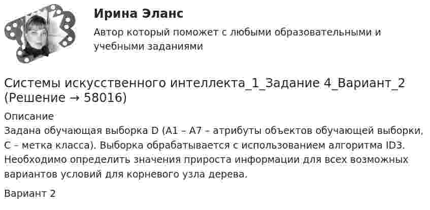     
            Описание
            Задана обучающая выборка D (A1 – A7 – атрибуты объектов обучающей выборки, С – метка класса). Выборка обрабатывается с использованием алгоритма ID3. Необходимо определить значения прироста информации для всех возможных вариантов условий для корневого узла дерева.Вариант 2   
            
            
            Системы искусственного интеллекта_1_Задание_3_Вариант_4Системы искусственного интеллекта_1_Задание 4_Вариант_2Системы искусственного интеллекта_1_Задание 4_Вариант_3Системы искусственного интеллекта_1_Задание 4_Вариант_4Системы искусственного интеллекта 1  Практическое задание_1_Варианты_1,2,3,4Системы искусственного интеллекта 1 Практическое задание_2 Варианты_1,2,3,4Системы искусственного интеллекта 1 практическое задание 3 - 4Системы автоматического управления часто называют: Выберите один ответ:  a. системами с обратной связью  b. системами с прямой связью  c. системами с косвенной связьюСистемы активного контроляСистемы аспирации предназначены для:Системы газоснабжения предприятийСистемы дистанционного мониторинга безопасности технических объектов (Обучение)Системы защиты опасных объектов от внешнего воздействия (Обучение)Системы искусственного интеллекта_1_Задание 3_Вариант_2