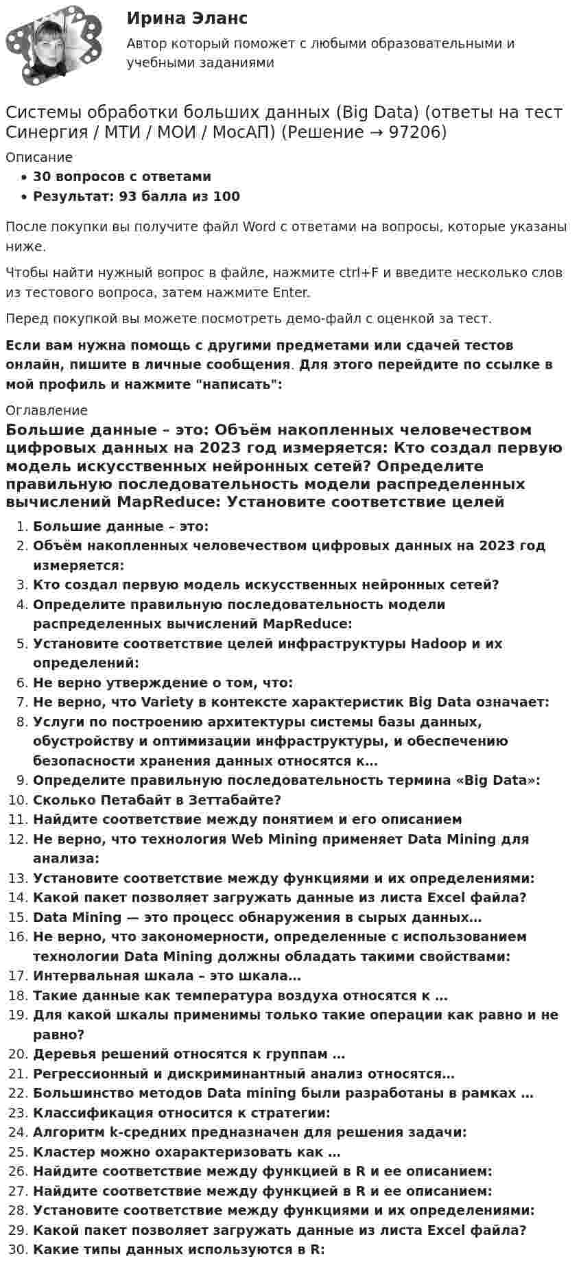     
            Описание
            30 вопросов с ответамиРезультат: 93 балла из 100После покупки вы получите файл Word с ответами на вопросы, которые указаны ниже.Чтобы найти нужный вопрос в файле, нажмите ctrl+F и введите несколько слов из тестового вопроса, затем нажмите Enter.Перед покупкой вы можете посмотреть демо-файл с оценкой за тест.Если вам нужна помощь с другими предметами или сдачей тестов онлайн, пишите в личные сообщения. Для этого перейдите по ссылке в мой профиль и нажмите написать:  
            Оглавление
              Большие данные – это:    Объём накопленных человечеством цифровых данных на 2023 год измеряется:   Кто создал первую модель искусственных нейронных сетей?   Определите правильную последовательность модели распределенных вычислений MapReduce:   Установите соответствие целей инфраструктуры Hadoop и их определений:   Не верно утверждение о том, что:   Не верно, что Variety в контексте характеристик Big Data означает:   Услуги по построению архитектуры системы базы данных, обустройству и оптимизации инфраструктуры, и обеспечению безопасности хранения данных относятся к…   Определите правильную последовательность термина «Big Data»:   Сколько Петабайт в Зеттабайте?   Найдите соответствие между понятием и его описанием   Не верно, что технология Web Mining применяет Data Mining для анализа:   Установите соответствие между функциями и их определениями:   Какой пакет позволяет загружать данные из листа Excel файла?   Data Mining — это процесс обнаружения в сырых данных…   Не верно, что закономерности, определенные с использованием технологии Data Mining должны обладать такими свойствами:   Интервальная шкала – это шкала…   Такие данные как температура воздуха относятся к …   Для какой шкалы применимы только такие операции как равно и не равно?   Деревья решений относятся к группам …   Регрессионный и дискриминантный анализ относятся…   Большинство методов Data mining были разработаны в рамках …   Классификация относится к стратегии:   Алгоритм k-средних предназначен для решения задачи:    Кластер можно охарактеризовать как …   Найдите соответствие между функцией в R и еe описанием:   Найдите соответствие между функцией в R и еe описанием:   Установите соответствие между функциями и их определениями:   Какой пакет позволяет загружать данные из листа Excel файла?   Какие типы данных используются в R:    
            
            
            системы  менеджментом качества продукции, работ и услугСистемы обработки больших данных (Big Data) (ответы на тест Синергия / МТИ / МОИ / МосАП)Системы обработки больших данных (Big Data)_тест с ответами Синергия💯 Системы обработки больших данных (Big Data).фмен_БАК (ответы на тест Синергия / МОИ / МТИ / МосАП, декабрь 2023)💯 Системы обработки больших данных (Big Data).фмен_БАК (ответы на тест Синергия / МОИ / МТИ / МосАП, ноябрь 2023)💯 Системы обработки больших данных (Big Data).фмен_БАК (ответы на тест Синергия / МОИ / МТИ / МосАП, октябрь 2023)Системы обработки больших данных (Big Data).фмен_БАК (тест с ответами Синергия/МОИ/ МТИ /МОСАП)Системы искусственного интеллекта 1 Практическое задание_4 Вариант_1Системы искусственного интеллекта 1 Промежуточный тест 1 Практическое задание 1Системы искусственного интеллекта 1 Промежуточный тест 2Системы искусственного интеллекта 2  / Итоговый тест с ответами 83%Системы искусственного интеллекта 2 (промежуточные тесты)Системы искусственного интеллекта (Синергия ЮРАЙТ)СИСТЕМЫ ИСКУССТВЕННОГО ИНТЕЛЛЕКТА-тесты Юрайт