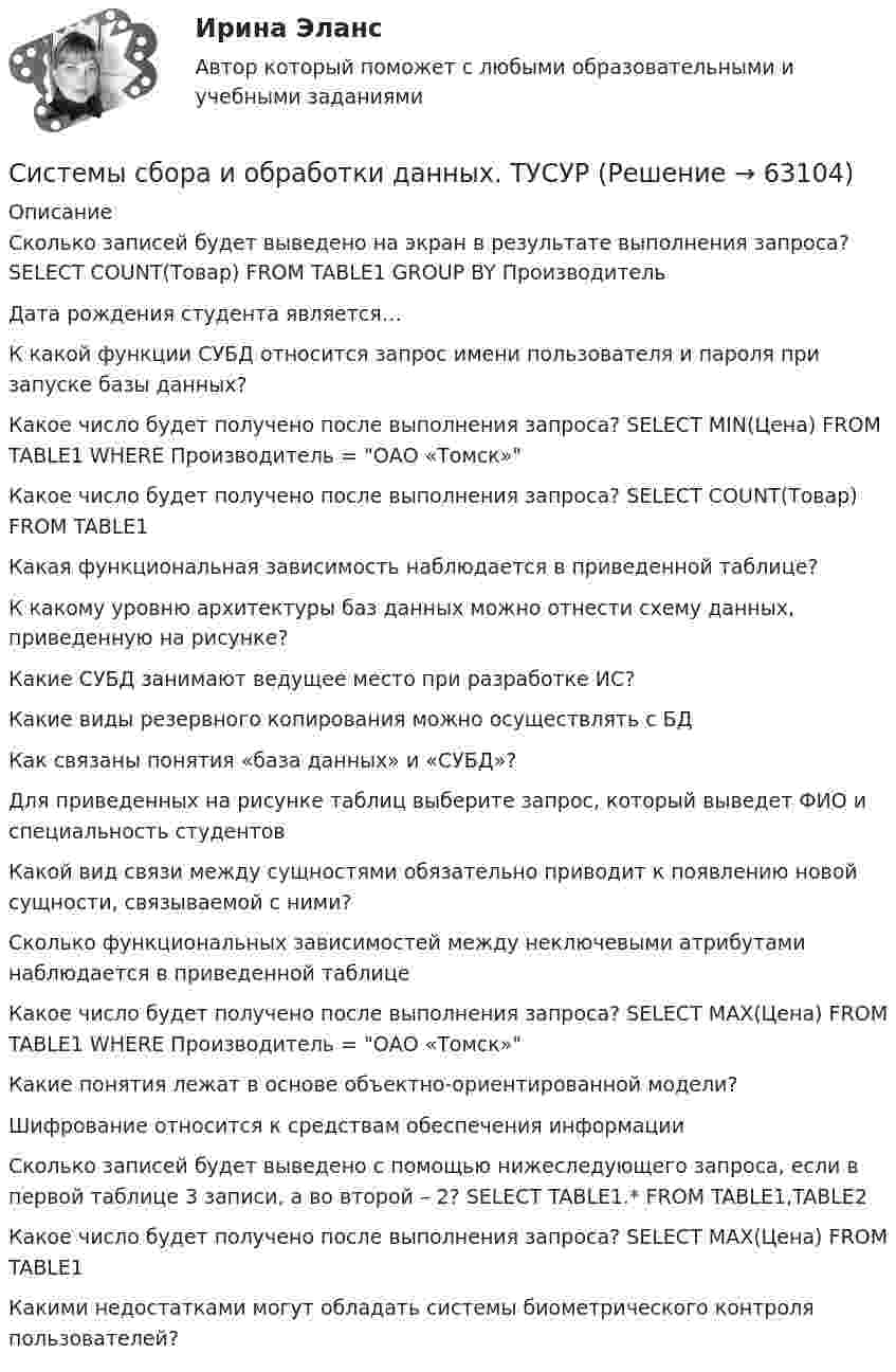      
            Описание
            Сколько записей будет выведено на экран в результате выполнения запроса? SELECT COUNT(Товар) FROM TABLE1 GROUP BY ПроизводительДата рождения студента является…К какой функции СУБД относится запрос имени пользователя и пароля при запуске базы данных?Какое число будет получено после выполнения запроса? SELECT MIN(Цена) FROM TABLE1 WHERE Производитель = ОАО «Томск»Какое число будет получено после выполнения запроса? SELECT COUNT(Товар) FROM TABLE1Какая функциональная зависимость наблюдается в приведенной таблице?К какому уровню архитектуры баз данных можно отнести схему данных, приведенную на рисунке?Какие СУБД занимают ведущее место при разработке ИС? Какие виды резервного копирования можно осуществлять с БДКак связаны понятия «база данных» и «СУБД»?Для приведенных на рисунке таблиц выберите запрос, который выведет ФИО и специальность студентовКакой вид связи между сущностями обязательно приводит к появлению новой сущности, связываемой с ними?Сколько функциональных зависимостей между неключевыми атрибутами наблюдается в приведенной таблицеКакое число будет получено после выполнения запроса? SELECT MAX(Цена) FROM TABLE1 WHERE Производитель = ОАО «Томск»Какие понятия лежат в основе объектно-ориентированной модели?Шифрование относится к средствам обеспечения информацииСколько записей будет выведено с помощью нижеследующего запроса, если в первой таблице 3 записи, а во второй – 2? SELECT TABLE1.* FROM TABLE1,TABLE2Какое число будет получено после выполнения запроса? SELECT MAX(Цена) FROM TABLE1Какими недостатками могут обладать системы биометрического контроля пользователей?   
            
            
            Системы … применяются в малых и средних организациях с большими объемами потоков управленческих документов, характеризующимися ограниченным перечнем выполняемых строго регламентированных деловых процессовСистемы сбора и обработки данных. ТУСУРСистемы связи и оповещения РОСДИСТАНТСистемы управления затратами Анализ и оценка проведения затратСистемы управления содержимым для web-сайтов (CMS) готовый практикум Синергия /МОСАП /МТИСистемы управления технологическими процессами (1).ти (тест с ответами Синергия/МОИ/ МТИ)Системы управления технологическими процессами (2).ти (тест с ответами Синергия/МОИ/ МТИ /МОСАП)Системы оплаты труда в современных условиях💯 Системы освещения.ои (ответы на тест Синергия / МОИ / МТИ / МосАП, декабрь 2023)💯 Системы освещения.ои (ответы на тест Синергия / МОИ / МТИ / МосАП, октябрь 2023)Системы отопления, вентиляции и кондиционирования (тест с ответами Синергия/МОИ/ МТИ /МОСАП)Системы парового отопления подразделяют: Выберите один ответ: a.по месту расположения паропровода b.все ответы правильные c.по способу возврата конденсата в котел d.по величине начального давления пара e.по наличию связи с атмосферойСистемы поддержки принятия решенийСистемы ... применяются в малых и средних организациях с большими объемами потоков управленческих документов, характеризующимися ограниченным перечнем выполняемых строго регламентированных деловых процессов