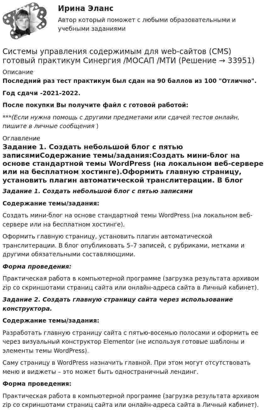      
          Описание
          Последний раз тест практикум был сдан на 90 баллов из 100 Отлично.Год сдачи -2021-2022.После покупки Вы получите файл с готовой работой:***(Если нужна помощь с другими предметами или сдачей тестов онлайн, пишите в личные сообщения  ) 
          Оглавление
          Задание 1. Создать небольшой блог с пятью записямиСодержание темы/задания:Создать мини-блог на основе стандартной темы WordPress (на локальном веб-сервере или на бесплатном хостинге).Оформить главную страницу, установить плагин автоматической транслитерации. В блог опубликовать 5–7 записей, с рубриками, метками и другими обязательными составляющими.Форма проведения:Практическая работа в компьютерной программе (загрузка результата архивом zip со скриншотами страниц сайта или онлайн-адреса сайта в Личный кабинет).Задание 2. Создать главную страницу сайта через использование конструктора.Содержание темы/задания:Разработать главную страницу сайта с пятью-восемью полосами и оформить ее через визуальный конструктор Elementor (не используя готовые шаблоны и элементы темы WordPress).Саму страницу в WordPress назначить главной. При этом могут отсутствовать меню и виджеты – это может быть одностраничный лендинг.Форма проведения:Практическая работа в компьютерной программе (загрузка результата архивом zip со скриншотами страниц сайта или онлайн-адреса сайта в Личный кабинет). 
            
            
            Системы управления затратами Анализ и оценка проведения затратСистемы управления содержимым для web-сайтов (CMS) готовый практикум Синергия /МОСАП /МТИСистемы управления технологическими процессами (1).ти (тест с ответами Синергия/МОИ/ МТИ)Системы управления технологическими процессами (2).ти (тест с ответами Синергия/МОИ/ МТИ /МОСАП)Системы управления технологическими процессами (тест с ответами Синергия/МОИ/ МТИ /МОСАП)Системы управления техносферной безопасностью РОСДИСТАНТСистемы управления электроприводами постоянного тока Вариант 20Системы отопления, вентиляции и кондиционирования (тест с ответами Синергия/МОИ/ МТИ /МОСАП)Системы парового отопления подразделяют: Выберите один ответ: a.по месту расположения паропровода b.все ответы правильные c.по способу возврата конденсата в котел d.по величине начального давления пара e.по наличию связи с атмосферойСистемы поддержки принятия решенийСистемы ... применяются в малых и средних организациях с большими объемами потоков управленческих документов, характеризующимися ограниченным перечнем выполняемых строго регламентированных деловых процессовСистемы ... применяются в малых и средних организациях с большими объемами потоков управленческих документов, характеризующимися ограниченным перечнем выполняемых строго регламентированных деловых процессовСистемы … применяются в малых и средних организациях с большими объемами потоков управленческих документов, характеризующимися ограниченным перечнем выполняемых строго регламентированных деловых процессовСистемы сбора и обработки данных. ТУСУР