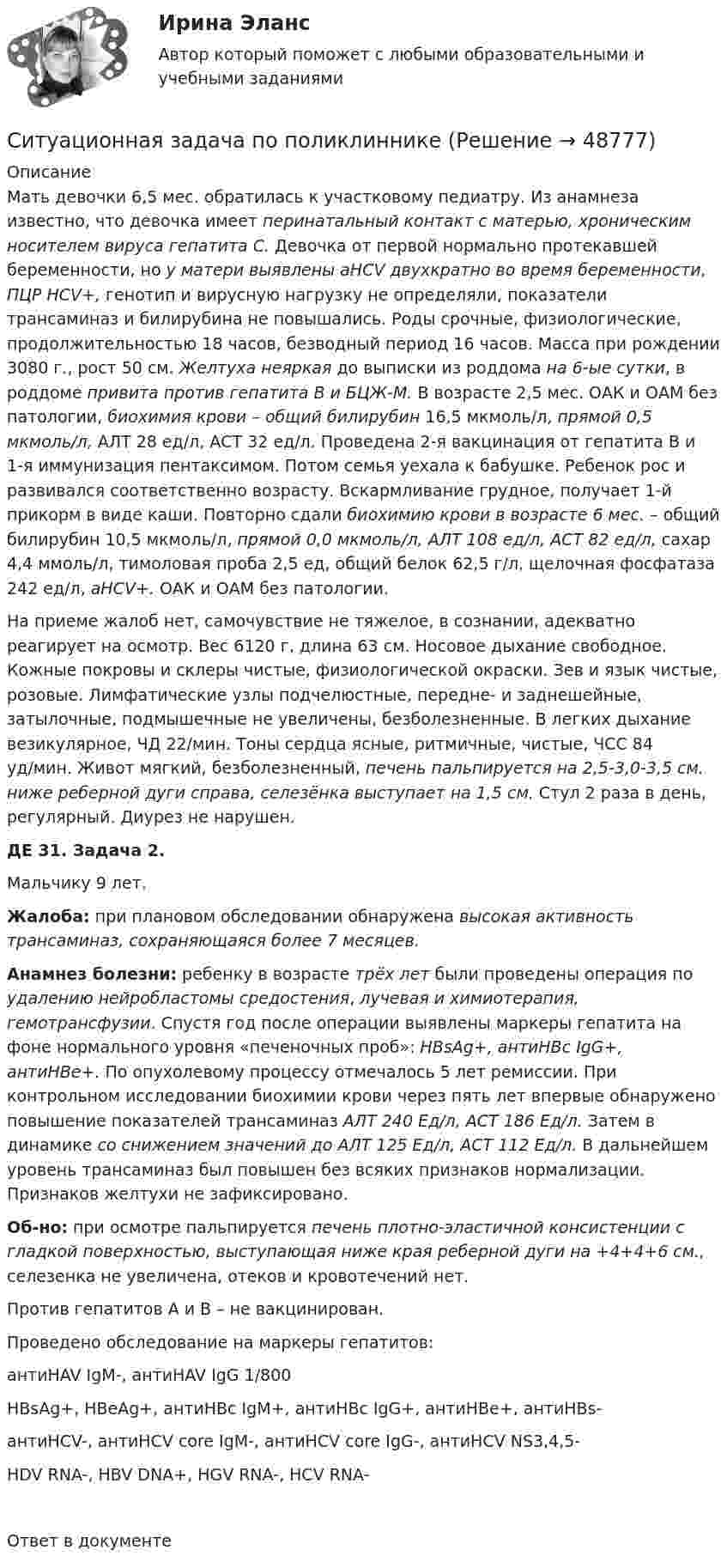      
            Описание
            Мать девочки 6,5 мес. обратилась к участковому педиатру. Из анамнеза известно, что девочка имеет перинатальный контакт с матерью, хроническим носителем вируса гепатита С. Девочка от первой нормально протекавшей беременности, но у матери выявлены aHCV двухкратно во время беременности, ПЦР HCV+, генотип и вирусную нагрузку не определяли, показатели трансаминаз и билирубина не повышались. Роды срочные, физиологические, продолжительностью 18 часов, безводный период 16 часов. Масса при рождении 3080 г., рост 50 см. Желтуха неяркая до выписки из роддома на 6-ые сутки, в роддоме привита против гепатита В и БЦЖ-М. В возрасте 2,5 мес. ОАК и ОАМ без патологии, биохимия крови – общий билирубин 16,5 мкмоль/л, прямой 0,5 мкмоль/л, АЛТ 28 ед/л, АСТ 32 ед/л. Проведена 2-я вакцинация от гепатита В и 1-я иммунизация пентаксимом. Потом семья уехала к бабушке. Ребенок рос и развивался соответственно возрасту. Вскармливание грудное, получает 1-й прикорм в виде каши. Повторно сдали биохимию крови в возрасте 6 мес. – общий билирубин 10,5 мкмоль/л, прямой 0,0 мкмоль/л, АЛТ 108 ед/л, АСТ 82 ед/л, сахар 4,4 ммоль/л, тимоловая проба 2,5 ед, общий белок 62,5 г/л, щелочная фосфатаза 242 ед/л, aHCV+. ОАК и ОАМ без патологии.На приеме жалоб нет, самочувствие не тяжелое, в сознании, адекватно реагирует на осмотр. Вес 6120 г, длина 63 см. Носовое дыхание свободное. Кожные покровы и склеры чистые, физиологической окраски. Зев и язык чистые, розовые. Лимфатические узлы подчелюстные, передне- и заднешейные, затылочные, подмышечные не увеличены, безболезненные. В легких дыхание везикулярное, ЧД 22/мин. Тоны сердца ясные, ритмичные, чистые, ЧСС 84 уд/мин. Живот мягкий, безболезненный, печень пальпируется на 2,5-3,0-3,5 см. ниже реберной дуги справа, селезёнка выступает на 1,5 см. Стул 2 раза в день, регулярный. Диурез не нарушен. ДЕ 31. Задача 2.Мальчику 9 лет. Жалоба: при плановом обследовании обнаружена высокая активность трансаминаз, сохраняющаяся более 7 месяцев. Анамнез болезни: ребенку в возрасте трёх лет были проведены операция по удалению нейробластомы средостения, лучевая и химиотерапия, гемотрансфузии. Спустя год после операции выявлены маркеры гепатита на фоне нормального уровня «печеночных проб»: HBsAg+, антиHBc IgG+, антиHBe+. По опухолевому процессу отмечалось 5 лет ремиссии. При контрольном исследовании биохимии крови через пять лет впервые обнаружено повышение показателей трансаминаз АЛТ 240 Ед/л, АСТ 186 Ед/л. Затем в динамике со снижением значений до АЛТ 125 Ед/л, АСТ 112 Ед/л. В дальнейшем уровень трансаминаз был повышен без всяких признаков нормализации. Признаков желтухи не зафиксировано. Об-но: при осмотре пальпируется печень плотно-эластичной консистенции с гладкой поверхностью, выступающая ниже края реберной дуги на +4+4+6 см., селезенка не увеличена, отеков и кровотечений нет. Против гепатитов А и В – не вакцинирован.Проведено обследование на маркеры гепатитов:      антиHAV IgM-, антиHAV IgG 1/800HBsAg+, HBeAg+, антиHBc IgM+, антиHBc IgG+, антиHBe+, антиHBs-антиHCV-, антиHCV core IgM-, антиHCV core IgG-, антиHCV NS3,4,5-HDV RNA-, HBV DNA+, HGV RNA-, HCV RNA-Ответ в документе  
            
            
            Ситуационная задача Оцените качество торгового обслуживания по балльно-рейтинговой методике, оформив результаты в табл. 2. Таблица 1 Оценка качества торгового обслуживанияСитуационная задача по поликлинникеСитуационная (практическая) задача № 1 В каком из нижеперечисленных случаев достигается минимизация затрат на приобретение ресурсов: Вариант Предельный продукт труда,ед. Предельный продукт капитала,ед. Цена труда, ден.ед. Цена капитала,ден.ед.Ситуационная (практическая) задача № 1 В отношении Иванова проводилось прослушивание телефонных переговоров, поскольку он являлся родственником лица, подозревавшегося в причастности к деятельности ОПГ, и поддерживал с ним отношения.Ситуационная (практическая) задача № 1 Второй секретарь посольства США в г. Москве Д. Глэб, управляя автомобилем с дипломатическими номерами в нетрезвом состоянии, нарушив правила дорожного движения, совершил наезд на гражданина Российской Федерации В. Петрова, причинив ему тяжкий вред здоровью.Ситуационная (практическая) задача № 1 Для изготовления продукции двух видов А и В фирма расходует ресурсы, а от реализации этой продукции получает доход. Информация о нормах затрат ресурсов на единицу выпускаемой продукции, запасах расходуемых ресурсов, имеющихся в распоряжении фирмы, и выручки от реализации продукции приведены в таблицеСитуационная (практическая) задача № 1 Для изготовления продукции двух видов А и В фирма расходует ресурсы, а от реализации этой продукции получает доход. Информация о нормах затрат ресурсов на единицу выпускаемой продукции, запасах расходуемых ресурсов, имеющихся в распоряжении фирмы, и выручки от реализации продукции приведены в таблице:Ситуационная задача № 1 Определите тип структуры по описанию ниже. Руководителем ООО «РК» является генеральный директор. Организация производит холодильники, компьютеры и пылесосы. Деятельность по производству каждого товара обеспечивают функциональные отделы (бухгалтерия, отдел снабжения, отдел производства, отдел продаж), которые подчиняются непосредственно каждому направлению.Ситуационная задача № 1 Определите тип структуры по описанию ниже. Руководителем ООО «РК» является генеральный директор. Организация производит холодильники, компьютеры и пылесосы. Деятельность по производству каждого товара обеспечивают функциональные отделы (бухгалтерия, отдел снабжения, отдел производства, отдел продаж), которые подчиняются непосредственно каждому направлению.. 2Ситуационная задача № 1 Определите тип структуры по описанию ниже. Руководителем ООО «РК» является генеральный директор. Организация производит холодильники, компьютеры и пылесосы. Деятельность по производству каждого товара обеспечивают функциональные отделы (бухгалтерия, отдел снабжения, отдел производства, отдел продаж), которые подчиняются непосредственно каждому направлению.. 3Ситуационная задача № 1 Определите тип структуры по описанию ниже. Руководителем ООО «РК» является генеральный директор. Организация производит холодильники, компьютеры и пылесосы. Деятельность по производству каждого товара обеспечивают функциональные отделы (бухгалтерия, отдел снабжения, отдел производства, отдел продаж), которые подчиняются непосредственно каждому направлению. КСитуационная задача № 2 Определите тип структуры по описанию ниже. Руководителем ООО «СП» является генеральный директор. Организация осуществляет оптовую торговлю продовольственными и непродовольственными товарамиСитуационная задача № 2 Определите тип структуры по описанию ниже. Руководителем ООО «СП» является генеральный директор. Организация осуществляет оптовую торговлю продовольственными и непродовольственными товарами.✔️ Ситуационная задача. Маркетинг. Портфель видов деятельности предприятия включает шесть СБЕ, данные о которых приведены в таблице. Проанализируйте портфель методом БКГ и разработайте стратегию для каждой СБЕ. 