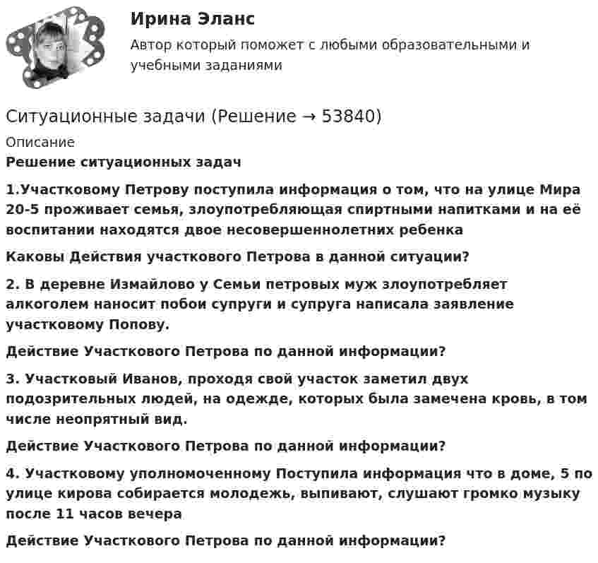     
            Описание
            Решение ситуационных задач1.Участковому Петрову поступила информация о том, что на улице Мира 20-5 проживает семья, злоупотребляющая спиртными напитками и на её воспитании находятся двое несовершеннолетних ребенка Каковы Действия участкового Петрова в данной ситуации?  2. В деревне Измайлово у Семьи петровых муж злоупотребляет алкоголем наносит побои супруги и супруга написала заявление участковому Попову. Действие Участкового Петрова по данной информации?  3. Участковый Иванов, проходя свой участок заметил двух подозрительных людей, на одежде, которых была замечена кровь, в том числе неопрятный вид.Действие Участкового Петрова по данной информации?   4. Участковому уполномоченному Поступила информация что в доме, 5 по улице кирова собирается молодежь, выпивают, слушают громко музыку после 11 часов вечера  Действие Участкового Петрова по данной информации?  
            
            
            ситуационные задачи Ситуационные задачиСитуационные задачиСитуационные задачи по клинической микробиологииСитуационные задачи по фармакогнозии эфирные масла Ситуационные задачи флавоноиды кумарины фармакогнозия ситуационный менеджментСитуационное задание №1. Изложите основные подходы к пониманию категорий «информация» и «информационный обмен», «первичная и вторичная информация».Ситуационное задание. Вы работаете в гостинице менеджером службы приема и размещения гостей. Менеджер службы приема и размещения гостей должен уметь управлять персоналом. В частности, формулировать задачи, которые необходимо поставить перед сотрудниками службы.Ситуационное задание «Мы прибегаем к философии всякий раз, когда имеем дело с обобщениями, выходящими за пределы отдельной науки или комплекса наук. Мы прибегаем к ней, когда нам приходится иметь дело с определением моральных ценностей» (Данем Б.)Ситуационное задание (практическая задача). Директор салона красоты в телеинтервью, транслировавшемся на правах рекламы, заявил, что женщины, не пользующиеся их услугами, не могут считаться настоящими женщинами и, что качество услуг конкурентов не идет ни в какое сравнение с рекламируемым.Ситуационное задача ситуационные заданияСитуационные задания