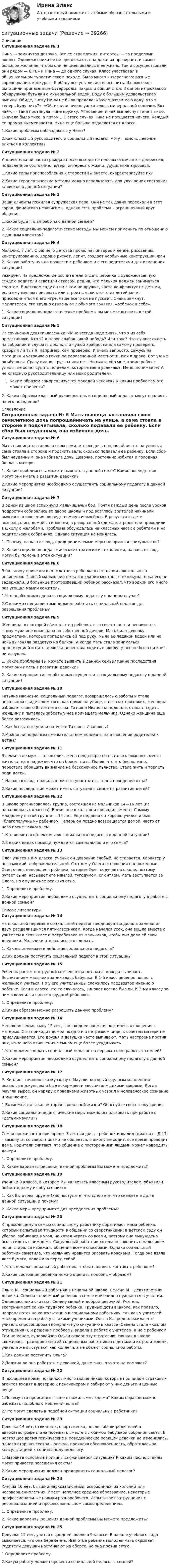      
          Описание
           Ситуационная задача № 1	Нина — замкнутая девочка. Все ее стремления, интересы — за пределами школы. Одноклассники ее не привлекают, она даже их презирает, и самое большое желание, чтобы они не вмешивались в ее жизнь. Так и сосуществовали они рядом — 6 «Б» и Нина — до одного случая. Класс участвовал в общешкольном туристическом походе. Было много интересного: разные соревнования, конкурсы. К обеду все устали, хотелось пить. Из рюкзаков вытащили припасенные бутерброды, накрыли общий стол. В одном из рюкзаков обнаружили бутылки с минеральной водой. Воду с большим удовольствием выпили. Обиде, гневу Нины не было предела: «Зачем взяли мою воду, что я теперь буду пить?». «Ой, извини, очень уж хотелось минеральной водички. Вот чай», — Таня протянула Нине кружку. Мгновение, и чай выплеснут Тане в лицо. Сначала было тихо, а потом… С этого случая Нине не прощается ничего. Каждый ее промах высмеивается. Нина еще больше отдаляется от класса. 	1.Какие проблемы наблюдаются у Нины? 2.Как классный руководитель и социальный педагог могут помочь девочке влиться в коллектив? Ситуационная задача № 2 	У значительной части граждан после выхода на пенсию отмечается депрессия, подавленное состояние, потеря интереса к жизни, ухудшение здоровья. 	1.Какие типы приспособления к старости вы знаете, охарактеризуйте их? 2.Какие терапевтические методы можно использовать для улучшения состояния клиентов в данной ситуации? Ситуационная задача № 3 	Ваши клиенты пожилая супружеская пара. Они не так давно переехали в этот город, финансово независимы, однако есть проблема – ограниченный круг общения. 	1.Каков будет план работы с данной семьей? 	2. Какие социально-педагогические методы мы можем применить по отношению к данным клиентам?  Ситуационная задача № 4	Мальчик, 7 лет. С раннего детства проявляет интерес к лепке, рисованию, конструированию. Хорошо рисует, лепит, создает необычные конструкции, фан	2. Какую работу нужно провести с ребенком и с его родителями для изменения ситуации? тазирует. На предложение воспитателя отдать ребенка в художественную студию родители ответили отказом, решив, что мальчик должен заниматься спортом. В детском саду он ни с кем не дружит, часто конфликтует с детьми, если ему мешают рисовать или строить, если кто-то из детей хочет присоединиться к его игре, чаще всего он не пускает. Очень замкнут, медлителен, его трудно отвлечь от любимого занятия, «ребенок в себе». 	1. Какие социально-педагогические проблемы вы можете выявить в этой ситуации?  Ситуационная задача № 5	 Из сочинения девятиклассника: «Мне всегда надо знать, что я из себя представляю. Кто я? А вдруг слабак какой-нибудь? Или трус? Что лучше: сидеть на собрании и слушать доклады о чужой храбрости или самому проверить, храбрый ли ты? Я, например, сам проверяю. И очень запросто. Сажусь на мотоцикл и устраиваю гонки по пересеченной местности. Или в драке. Вот уж не ошибешься. Сразу видно, трус ты или нет. Но никто обо мне, кроме ребят с улицы, не хочет судить по делам, которые меня увлекают. Меня, понимаете? А не классную руководительницу или моих родителей».Каким образом самореализуется молодой человек? К каким проблемам это может привести?	2.   Каким образом классный руководитель и социальный педагог могут повлиять на его поведение?  
          Оглавление
           Ситуационная задача № 6	 Мать-пьяница заставляла свою семилетнюю дочь попрошайничать на улице, а сама стояла в стороне и подсчитывала, сколько подавали ее ребенку. Если сбор был неудачным, она избивала дочь. Девочка, постоянно избитая и голодная, боялась матери. 	1. Какие проблемы вы можете выявить в данной семье? Какие последствия могут они иметь в развитии девочки?	 2.Какие мероприятия необходимо осуществить социальному педагогу в данной ситуации? Ситуационная задача № 7	 В одной из школ вспыхнули мальчишечьи бои. Почти каждый день после уроков подростки собирались во дворе школы и под возгласы зрителей начинали выяснять отношения посредством кулачных боев. В результате дети возвращались домой с синяками, в разорванной одежде, а родители приходили в школу с жалобами. Проблема обсуждалась на классных часах с ребятами и на родительских собраниях. Однако ситуация не менялась.	1. Почему, на ваш взгляд, предпринимаемые меры не приносят результатов? 	2. Какие социально-педагогические стратегии и технологии, на ваш, взгляд могли бы помочь в этой ситуации?  Ситуационная задача № 8 	В больницу привезли шестилетнего ребенка в состоянии алкогольного опьянения. Пьяный малыш бил стекла в здании местного техникума, пока его не задержали. В больнице протрезвевший ребенок рассказал, что водкой его много раз угощал мамин сожитель. 	1.Что необходимо сделать социальному педагогу в данном случае?	2.С какими специалистами должен работать социальный педагог для разрешения проблемы?  Ситуационная задача № 9	 Женщина, от которой сбежал отец ребенка, всю свою злость и ненависть к этому мужчине вымещала на собственной дочери. Мать била девочку предметами, которые попадались ей под руку, мыла ее ледяной водой или на ночь выгоняла раздетую на балкон. А когда мать стала заниматься проституцией и пить, девочка перестала ходить в школу; у нее не было ни книг, ни игрушек. 	1. Какие проблемы вы можете выявить в данной семье? Какие последствия могут они иметь в развитии девочки?	2. Какие мероприятия необходимо осуществить социальному педагогу в данной ситуации?  Ситуационная задача № 10	 Татьяна Ивановна, социальный педагог, возвращалась с работы и стала невольным свидетелем того, как прямо на улице, на глазах прохожих, женщина избивает своего 8- летнего сына. Татьяна Ивановна подошла, стала стыдить женщину и пыталась забрать у нее кричащего мальчика. Однако женщина еще более разозлилась. 1.Как бы вы поступили на месте Татьяны Ивановны? 	2.Можно ли подобным вмешательством повлиять на отношение родителей к детям?  Ситуационная задача № 11 	В семье, где муж — алкоголик, жена неоднократно пыталась поменять место жительства в надежде, что он бросит пить. Поняв, что это бесполезно, перестала обращать внимание на бесконечное пьянство. Стала жить и терпеть ради детей. 	1.На ваш взгляд, правильно ли поступает мать, терпя поведение отца?	 2.Какие последствия может иметь ситуация в семье на развитие детей?  Ситуационная задача № 12	 В школе организовалась группа, состоящая из мальчиков 14—16 лет (из параллельных классов). Время вне школы они проводят вместе. Самому младшему в этой группе — 14 лет. Еще недавно он хорошо учился и был «благополучным» ребенком. Теперь он поздно возвращается домой, часто от него пахнет алкоголем.1.Кто является объектом для социального педагога в данной ситуации? 	2.В каких видах помощи нуждается сам мальчик и его семья?  Ситуационная задача № 13	 Олег учится в 8-м классе. Ученик он довольно слабый, но старается. Характер у него мягкий, доброжелательный. С отцом у Олега отношения напряженные. Отец очень недоволен тройками, которые Олег получает в школе, поэтому ругает сына, называет его мямлей, тугодумом, слюнтяем. Мать заступается за Олега, но ему важнее реакция отца. 	1. Определите проблему.2.Какие мероприятия необходимо осуществить социальному педагогу в работе с данной семьей? 
          Список литературы
           Ситуационная задача № 14 	На школьной перемене социальный педагог неоднократно делала замечания двум расшалившимся пятиклассникам. Когда начался урок, она вошла вместе с учителем в этот класс и потребовала от мальчиков, чтобы они дали ей свои дневники. Мальчики отказались это сделать. 	1. Как вы оцениваете действия социального педагога? 	2.Как должен поступить социальный педагог в этой ситуации?  Ситуационная задача № 15 	Ребенок растет в «трудной семье»: отца нет, мать иногда выпивает. Воспитанием мальчика занималась бабушка. В 1-й класс ребенок пошел с желанием учиться. Но у его учительницы сложилось предвзятое мнение о ребенке. Если в классе что-то случалось, виноват всегда был он. К 3-му классу за ним закрепился ярлык «трудный ребенок».	 1. Определите проблему. 	2.Каким образом можно разрешить данную проблему?  Ситуационная задача № 16 	Неполная семья, сыну 15 лет, в последнее время испортились отношения с матерью. Сын приходит домой поздно и в нетрезвом виде, к советам матери не прислушивается. Его друзья и девушка часто выпивают. Мать настроена против них, из-за чего отношения с сыном еще более ухудшились.	 1.Что должен сделать социальный педагог на первом этапе работы с семьей? 	2.Какие мероприятия необходимо осуществить социальному педагогу с данной семьей?  Ситуационная задача № 17 	Р. Киплинг сочинил сказку сказу о Маугли, который грудным младенцем оказался в джунглях и был вскормлен и «воспитан» дикими зверями. Когда Маугли вырос, он наряду с повадками животных усвоил и человеческое сознание и мышление.	 1.Возможна ли такая история в реальной жизни? Обоснуйте свою точку зрения. 	2.Какие социально-педагогические меры можно использовать при работе с «детьмимаугли»?  Ситуационная задача № 18 	Семья проживает в пригороде. 7-летняя дочь – ребенок-инвалид (диагноз – ДЦП) – замкнута, со сверстниками не общается, в школу не ходит, все время проводит дома. Родители считают, что общение с посторонними людьми может навредить дочери.	 1. Определите проблему.	 2. Какие варианты решения данной проблемы Вы можете предложить?  Ситуационная задача № 19 	Ученики 9 класса, в котором Вы являетесь классным руководителем, объявили бойкот одному из обучающихся. 	1. Как Вы отреагируете (как поступите, что сделаете, что скажете и др.) в данной ситуации и почему? 	2. Какие меры предпримите для преодоления проблемы?  Ситуационная задача № 20 	К приходящему в семью социальному работнику обратилась мама ребенка, который испытывал трудности в общении со сверстниками: в детском саду он убегал, забивался в угол, не хотел играть со всеми, поэтому она вынуждена была сидеть с ним дома. Социальный работник хотела поговорить с мальчиком, но он старался избежать общения всеми способами. Однако социальный работник заметила, что мальчику нравится рисовать красками. Тогда она взяла лист бумаги, положила перед собой. 	1.Что сделала социальный работник, чтобы наладить контакт с ребенком? 	2.Какие состояния ребенка можно оценить подобным образом?  Ситуационная задача № 21 	Ольга К. - социальный работник в начальной школе. Селена М. - девятилетняя девочка. Селена - приемный ребенок в семье и очевидно нуждается в участии. Одноклассники считают Селену милой и доброй девочкой. Учитель воспринимает ее как трудного ребенка. Трудные дети в школе, как правило, направляются на консультацию к социальному работнику, так как у учителей мало времени на работу с такими учениками. Ольга К. предположила, что учитель спровоцировал конфликтную ситуацию в классе (Селена стала «козлом отпущения»), и решение проблемы видела в работе с учителем, а не с ребенком. Тем не менее, супервайзер Ольги отверг эту стратегию, так как в школе сложилась традиция занятий социальных работников с детьми и их родителями, учителя же выступают как коллеги, а не объект социальной работы. 	1.Как должна поступить Ольга?	2.Должна ли она работать с девочкой, даже зная, что это не поможет? Ситуационная задача № 22 	В последнее время появилось много мошенников, которые под видом страховых агентов входят в доверие к пенсионерам и забирают у них деньги и ценные вещи.	 1.Почему это происходит чаще с пожилыми людьми? Каким образом можно избежать подобного мошенничества?	 2.Что могут сделать в подобной ситуации социальные работники?  Ситуационная задача № 23	 Девочка 14 лет, отличница, спортсменка, после гибели родителей в автокатастрофе стала посещать вместе с любимой бабушкой собрания секты. В настоящее время психические и поведенческие реакции девочки не изменились, однако старшая сестра – опекун, проявляя обеспокоенность, обратилась за консультацией к социальному педагогу. 	1.Назовите основные причины сложившейся ситуации? К каким последствиям могут привести посещения секты?	2.Какие мероприятия должен предпринять социальный педагог?  Ситуационная задача № 24	 Юноша 16 лет, бывший наркозависимый, освободился из колонии для несовершеннолетних. Имеет неполное среднее образование, некоторые профессиональные навыки разнорабочего. Испытывает затруднения с ресоциализацией и профессиональном самоопределением. 	1. Определите проблему.	 2. Какие варианты решения данной проблемы Вы можете предложить? Ситуационная задача № 25	 Девушке 15 лет, учится в средней школе в 9 классе. В начале учебного года выясняется, что она беременна. Имя отца ребенка молодая мать скрывает. Родители девушки настаивают на аборте, но она против этого. 	1.Определите проблему.	2.Какую работу должен провести социальной педагог с семьей?
            
            
            ситуационные задачиситуационные задачи Ситуационные задачиСитуационные задачиСитуационные задачи по клинической микробиологииСитуационные задачи по фармакогнозии эфирные масла Ситуационные задачи флавоноиды кумарины фармакогнозия Ситуационное задание № 1. Вам предложили прочитать лекцию перед студентами на тему: «Лексический уровень языка как фактор воздействия в рекламе». Приведите полный вариант вашего сообщения (2-3стр.).Ситуационное задание №1. Изложите основные подходы к пониманию категорий «информация» и «информационный обмен», «первичная и вторичная информация».Ситуационное задание. Вы работаете в гостинице менеджером службы приема и размещения гостей. Менеджер службы приема и размещения гостей должен уметь управлять персоналом. В частности, формулировать задачи, которые необходимо поставить перед сотрудниками службы.Ситуационное задание «Мы прибегаем к философии всякий раз, когда имеем дело с обобщениями, выходящими за пределы отдельной науки или комплекса наук. Мы прибегаем к ней, когда нам приходится иметь дело с определением моральных ценностей» (Данем Б.)Ситуационное задание (практическая задача). Директор салона красоты в телеинтервью, транслировавшемся на правах рекламы, заявил, что женщины, не пользующиеся их услугами, не могут считаться настоящими женщинами и, что качество услуг конкурентов не идет ни в какое сравнение с рекламируемым.Ситуационное задача ситуационные задания