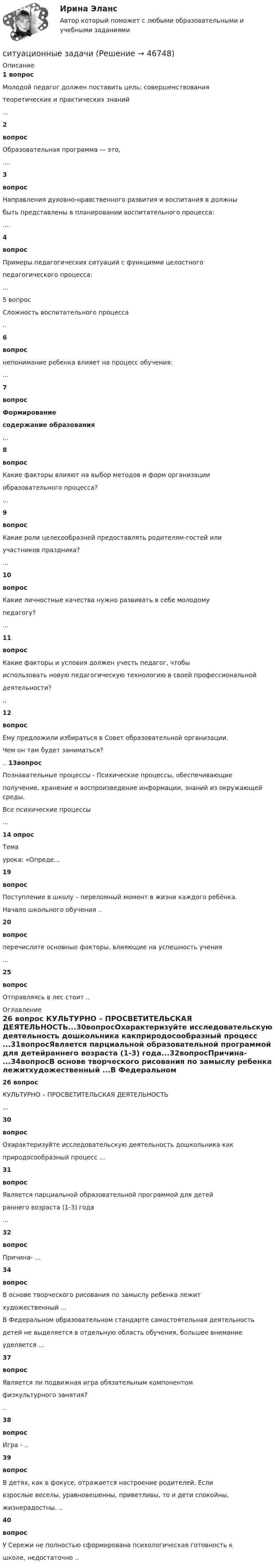      
            Описание
            1 вопрос Молодой педагог должен поставить цель: совершенствованиятеоретических и практических знаний ...2вопросОбразовательная программа — это, ....3вопросНаправления духовно-нравственного развития и воспитания в должныбыть представлены в планировании воспитательного процесса:....4вопросПримеры педагогических ситуаций с функциями целостногопедагогического процесса:...5 вопросСложность воспитательного процесса..6вопроснепонимание ребенка влияет на процесс обучения:...7вопрос Формированиесодержание образования...8вопросКакие факторы влияют на выбор методов и форм организацииобразовательного процесса?...9вопросКакие роли целесообразней предоставлять родителям-гостей илиучастников праздника?...10вопросКакие личностные качества нужно развивать в себе молодомупедагогу?...11вопросКакие факторы и условия должен учесть педагог, чтобыиспользовать новую педагогическую технологию в своей профессиональнойдеятельности? ..12вопросЕму предложили избираться в Совет образовательной организации.Чем он там будет заниматься? .. 13вопросПознавательные процессы - Психические процессы, обеспечивающиеполучение, хранение и воспроизведение информации, знаний из окружающей среды.Все психические процессы ...14  опрос          Темаурока: «Опреде...19вопросПоступление в школу – переломный момент в жизни каждого ребёнка.Начало школьного обучения ..20вопросперечислите основные факторы, влияющие на успешность учения...25вопросОтправляясь в лес стоит .. 
            Оглавление
             26 вопрос КУЛЬТУРНО – ПРОСВЕТИТЕЛЬСКАЯ ДЕЯТЕЛЬНОСТЬ...30вопросОхарактеризуйте исследовательскую деятельность дошкольника какприродосообразный процесс ...31вопросЯвляется парциальной образовательной программой для детейраннего возраста (1-3) года...32вопросПричина- ...34вопросВ основе творческого рисования по замыслу ребенка лежитхудожественный ...В Федеральном образовательном стандарте самостоятельная деятельностьдетей не выделяется в отдельную область обучения, большее вниманиеуделяется ...37вопросЯвляется ли подвижная игра обязательным компонентомфизкультурного занятия?..38вопросИгра - ..39вопросВ детях, как в фокусе, отражается настроение родителей. Есливзрослые веселы, уравновешенны, приветливы, то и дети спокойны,жизнерадостны. ..40вопросУ Сережи не полностью сформирована психологическая готовность кшколе, недостаточно .. 
            
            
            Ситуационные заданияситуационные задачиситуационные задачи Ситуационные задачиСитуационные задачиСитуационные задачи по клинической микробиологииСитуационные задачи по фармакогнозии эфирные масла Ситуационное задание 2. Задание 1) Составить начальный баланс на основании остатков по счетам 2) Открыть счета бухгалтерского учета, отразить операции на счетах, вывести конечные сальдо 3) Составить баланс на конец месяца 4) Какие операции должны быть отражены в следующем месяце?Ситуационное задание № 1. Вам предложили прочитать лекцию перед студентами на тему: «Лексический уровень языка как фактор воздействия в рекламе». Приведите полный вариант вашего сообщения (2-3стр.).Ситуационное задание №1. Изложите основные подходы к пониманию категорий «информация» и «информационный обмен», «первичная и вторичная информация».Ситуационное задание. Вы работаете в гостинице менеджером службы приема и размещения гостей. Менеджер службы приема и размещения гостей должен уметь управлять персоналом. В частности, формулировать задачи, которые необходимо поставить перед сотрудниками службы.Ситуационное задание «Мы прибегаем к философии всякий раз, когда имеем дело с обобщениями, выходящими за пределы отдельной науки или комплекса наук. Мы прибегаем к ней, когда нам приходится иметь дело с определением моральных ценностей» (Данем Б.)Ситуационное задание (практическая задача). Директор салона красоты в телеинтервью, транслировавшемся на правах рекламы, заявил, что женщины, не пользующиеся их услугами, не могут считаться настоящими женщинами и, что качество услуг конкурентов не идет ни в какое сравнение с рекламируемым.Ситуационное задача 