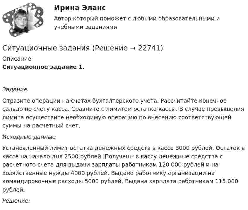     
          Описание
          Ситуационное задание 1.  Задание	Отразите операции на счетах бухгалтерского учета. Рассчитайте конечное сальдо по счету касса. Сравните с лимитом остатка кассы. В случае превышения лимита осуществите необходимую операцию по внесению соответствующей суммы на расчетный счет. Исходные данные	Установленный лимит остатка денежных средств в кассе 3000 рублей. Остаток в кассе на начало дня  2500 рублей. Получены в кассу денежные средства с расчетного счета для выдачи зарплаты работникам 120 000 рублей и на хозяйственные нужды 4000 рублей. Выдано работнику организации на командировочные расходы 5000 рублей. Выдана зарплата работникам 115 000 рублей.  Решение:   
            
            
            ситуационные заданияСитуационные заданияситуационные задачиситуационные задачи Ситуационные задачиСитуационные задачиСитуационные задачи по клинической микробиологииСитуационное задание 1. Сидоров Иван Иванович написал роман и разместил его в сети Интернет, но после этого он увидел его на другом сайте в сети Интернет без имени автора. Какие действия должен предпринять Сидоров Иван Иванович по поводу охраны своих авторских прав на данный роман? Назовите статьи авторского права, которые могут помочь ему разобраться в этом деле.Ситуационное задание 2. Задание 1) Составить начальный баланс на основании остатков по счетам 2) Открыть счета бухгалтерского учета, отразить операции на счетах, вывести конечные сальдо 3) Составить баланс на конец месяца 4) Какие операции должны быть отражены в следующем месяце?Ситуационное задание № 1. Вам предложили прочитать лекцию перед студентами на тему: «Лексический уровень языка как фактор воздействия в рекламе». Приведите полный вариант вашего сообщения (2-3стр.).Ситуационное задание №1. Изложите основные подходы к пониманию категорий «информация» и «информационный обмен», «первичная и вторичная информация».Ситуационное задание. Вы работаете в гостинице менеджером службы приема и размещения гостей. Менеджер службы приема и размещения гостей должен уметь управлять персоналом. В частности, формулировать задачи, которые необходимо поставить перед сотрудниками службы.Ситуационное задание «Мы прибегаем к философии всякий раз, когда имеем дело с обобщениями, выходящими за пределы отдельной науки или комплекса наук. Мы прибегаем к ней, когда нам приходится иметь дело с определением моральных ценностей» (Данем Б.)Ситуационное задание (практическая задача). Директор салона красоты в телеинтервью, транслировавшемся на правах рекламы, заявил, что женщины, не пользующиеся их услугами, не могут считаться настоящими женщинами и, что качество услуг конкурентов не идет ни в какое сравнение с рекламируемым.