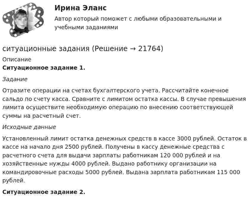     
          Описание
          Ситуационное задание 1. ЗаданиеОтразите операции на счетах бухгалтерского учета. Рассчитайте конечное сальдо по счету касса. Сравните с лимитом остатка кассы. В случае превышения лимита осуществите необходимую операцию по внесению соответствующей суммы на расчетный счет.Исходные данныеУстановленный лимит остатка денежных средств в кассе 3000 рублей. Остаток в кассе на начало дня  2500 рублей. Получены в кассу денежные средства с расчетного счета для выдачи зарплаты работникам 120 000 рублей и на хозяйственные нужды 4000 рублей. Выдано работнику организации на командировочные расходы 5000 рублей. Выдана зарплата работникам 115 000 рублей.  Ситуационное задание 2.   
            
            
            Ситуационное задача ситуационные заданияСитуационные заданияситуационные задачиситуационные задачи Ситуационные задачиСитуационные задачиСитуационное задание 1. Отразить операции на счетах бухгалтерского учета в таблице следующей формы: Журнал регистрации хозяйственных операций №п/пСодержание операцииСумма, рубБухгалтерская проводкаСитуационное задание 1. Сидоров Иван Иванович написал роман и разместил его в сети Интернет, но после этого он увидел его на другом сайте в сети Интернет без имени автора. Какие действия должен предпринять Сидоров Иван Иванович по поводу охраны своих авторских прав на данный роман? Назовите статьи авторского права, которые могут помочь ему разобраться в этом деле.Ситуационное задание 2. Задание 1) Составить начальный баланс на основании остатков по счетам 2) Открыть счета бухгалтерского учета, отразить операции на счетах, вывести конечные сальдо 3) Составить баланс на конец месяца 4) Какие операции должны быть отражены в следующем месяце?Ситуационное задание № 1. Вам предложили прочитать лекцию перед студентами на тему: «Лексический уровень языка как фактор воздействия в рекламе». Приведите полный вариант вашего сообщения (2-3стр.).Ситуационное задание №1. Изложите основные подходы к пониманию категорий «информация» и «информационный обмен», «первичная и вторичная информация».Ситуационное задание. Вы работаете в гостинице менеджером службы приема и размещения гостей. Менеджер службы приема и размещения гостей должен уметь управлять персоналом. В частности, формулировать задачи, которые необходимо поставить перед сотрудниками службы.Ситуационное задание «Мы прибегаем к философии всякий раз, когда имеем дело с обобщениями, выходящими за пределы отдельной науки или комплекса наук. Мы прибегаем к ней, когда нам приходится иметь дело с определением моральных ценностей» (Данем Б.)