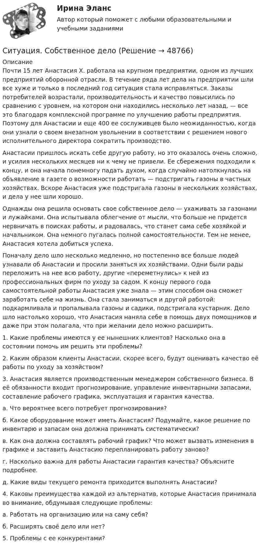      
            Описание
            Почти 15 лет Анастасия X. работала на крупном предприятии, одном из лучших предприятий оборонной отрасли. В течение ряда лет дела на предприятии шли все хуже и только в последний год ситуация стала исправляться. Заказы потребителей возрастали, производительность и качество повысились по сравнению с уровнем, на котором они находились несколько лет назад, — все это благодаря комплексной программе по улучшению работы предприятия. Поэтому для Анастасии и еще 400 ее сослуживцев было неожиданностью, когда они узнали о своем внезапном увольнении в соответствии с решением нового исполнительного директора сократить производство.Анастасии пришлось искать себе другую работу, но это оказалось очень сложно, и усилия нескольких месяцев ни к чему не привели. Ее сбережения подходили к концу, и она начала понемногу падать духом, когда случайно натолкнулась на объявление в газете о возможности работать — подстригать газоны в частных хозяйствах. Вскоре Анастасия уже подстригала газоны в несколь­ких хозяйствах, и дела у нее шли хорошо.Однажды она решила основать свое собственное дело — ухаживать за газонами и лужайками. Она испытывала облегчение от мысли, что больше не придется нервничать в поисках работы, и радовалась, что станет сама себе хозяйкой и начальником. Она немного пугалась полной самостоятельности. Тем не менее, Анастасия хотела добиться успеха.Поначалу дело шло несколько медленно, но постепенно все больше людей узнавали об Анастасии и просили заняться их хозяйствами. Одни были рады переложить на нее всю работу, другие «переметнулись» к ней из профессиональных фирм по уходу за садом. К концу первого года самостоятельной работы Анастасия уже знала — этим способом она сможет заработать себе на жизнь. Она стала заниматься и другой работой: подкармливала и пропалывала газоны и садики, подстригала кустарник. Дело шло настолько хорошо, что Анастасия наняла себе в помощь двух по­мощников и даже при этом полагала, что при желании дело можно расширить.	1.               Какие проблемы имеются у ее нынешних клиентов? Насколько она в состоянии помочь им решить эти проблемы? 	2.               Каким образом клиенты Анастасии, скорее всего, будут оценивать качество её работы по уходу за хозяйством?	3.               Анастасия является производственным менеджером собственного бизнеса. В её обязанности входит прогнозирование, управление инвентарными запасами, составление рабочего графика, эксплуатация и гарантия качества.	а. Что вероятнее всего потребует прогнозирования?	б. Какое оборудование может иметь Анастасия? Подумайте, какое решение по инвентарю и запасам она должна принимать систематически?	в. Как она должна составлять рабочий график? Что может вызвать изменения в графике и заставить Анастасию перепланировать работу заново?	г. Насколько важна для работы Анастасии гарантия качества? Объясните подробнее.	д. Какие виды текущего ремонта приходится выполнять Анастасии?	4.               Каковы преимущества каждой из альтернатив, которые Анастасия принимала во внимание, обдумывая следующие проблемы:	а. Работать на организацию или на саму себя?	б. Расширять своё дело или нет?	5.               Проблемы с ее конкурентами?  
            
            
            Ситуация скрытого или открытого противостояния двух или более сторон-участниц называется …Ситуация. Собственное делоСитуация «Совершенствование системы оценки персонала»Си шарп 6 задачС каждой единицей вновь потребленного товара предельная полезность …Сказка – новелла Гофмана «Золотой горшокСказки Адиатики  - Раздел - туризм. Статья об отдыхе в Черногории. Почему стоит сюда приехать каждомуСитуация, при которой личная или профессиональная заинтересованность должностного лица субъекта внутреннего финансового аудита, члена аудиторской группы влияет или может повлиять на надлежащее, объективное и беспристрастное исполнение им должностныхСитуация, при которой пациент не в состоянии самостоятельно поставить себе диагноз, выбрать методы лечения и даже оценить то, насколько эффективно оно осуществляется, и со стороны врача становятся возможны злоупотребления (в том числе связанные с Ситуация, при которой стороны сами выбирают, в каком органе разрешить свой спор, называется ... подведомственностьюситуация. принятие решенийситуация. принятие решенийситуация. принятие решенийСитуация. принятие решений