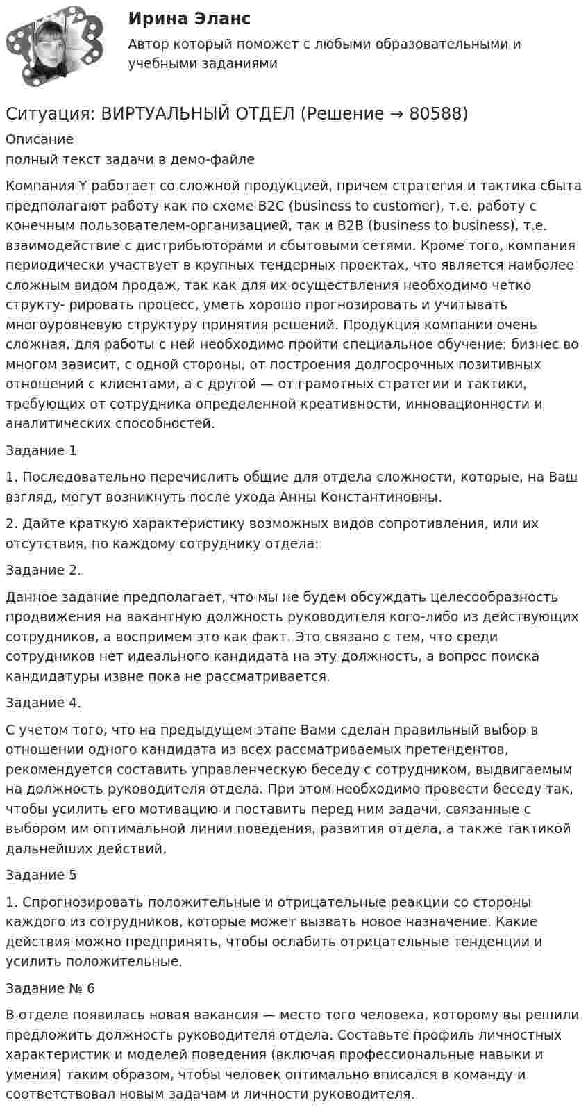     
            Описание
            полный текст задачи в демо-файле	Компания Y работает со сложной продукцией, причем стратегия и тактика сбыта предполагают работу как по схеме В2С (business to customer), т.е. работу с конечным пользователем-организацией, так и В2В (business to business), т.е. взаимодействие с дистрибьюторами и сбытовыми сетями. Кроме того, компания периодически участвует в крупных тендерных проектах, что является наиболее сложным видом продаж, так как для их осуществления необходимо четко структу- рировать процесс, уметь хорошо прогнозировать и учитывать многоуровневую структуру принятия решений. Продукция компании очень сложная, для работы с ней необходимо пройти специальное обучение; бизнес во многом зависит, с одной стороны, от построения долгосрочных позитивных отношений с клиентами, а с другой — от грамотных стратегии и тактики, требующих от сотрудника определенной креативности, инновационности и аналитических способностей. 	Задание 1 	1. Последовательно перечислить общие для отдела сложности, которые, на Ваш взгляд, могут возникнуть после ухода Анны Константиновны. 	2. Дайте краткую характеристику возможных видов сопротивления, или их отсутствия, по каждому сотруднику отдела: 	Задание 2.	Данное задание предполагает, что мы не будем обсуждать целесообразность продвижения на вакантную должность руководителя кого-либо из действующих сотрудников, а воспримем это как факт. Это связано с тем, что среди сотрудников нет идеального кандидата на эту должность, а вопрос поиска кандидатуры извне пока не рассматривается. 	Задание 4. 	С учетом того, что на предыдущем этапе Вами сделан правильный выбор в отношении одного кандидата из всех рассматриваемых претендентов, рекомендуется составить управленческую беседу с сотрудником, выдвигаемым на должность руководителя отдела. При этом необходимо провести беседу так, чтобы усилить его мотивацию и поставить перед ним задачи, связанные с выбором им оптимальной линии поведения, развития отдела, а также тактикой дальнейших действий. 	Задание 5 	1. Спрогнозировать положительные и отрицательные реакции со стороны каждого из сотрудников, которые может вызвать новое назначение. Какие действия можно предпринять, чтобы ослабить отрицательные тенденции и усилить положительные. 	Задание № 6 	В отделе появилась новая вакансия — место того человека, которому вы решили предложить должность руководителя отдела. Составьте профиль личностных характеристик и моделей поведения (включая профессиональные навыки и умения) таким образом, чтобы человек оптимально вписался в команду и соответствовал новым задачам и личности руководителя.    
            
            
            Ситуация № 1 Постановлением Государственной Думы было установлено, что обычаю голосовать за отсутствующих на заседании депутатов их коллегами ввиду его широкого применения должен быть придан общеобязательный характер. Конституционный Суд Российской Федерации, ссылаясь на правовую позицию, выраженную в п.13 мотивировочной части Постановления КС РФ от 20 июля 1999 года №12-П, признал Постановление не соответствующим Конституции РФ, однако депутаты, утверждая, что обычай также является источником конституционного права, продолжали голосовать за своих коллег.Ситуация: ВИРТУАЛЬНЫЙ ОТДЕЛ Ситуация, когда инвестор может позволить себе некую степень риска для достижения поставленных перед собой задач инвестирования относится к … стратегииСитуация, когда инвестор не может себе позволить убытки и его инвестиционные инструменты – это низкорисковые или безрисковые активы относится к … стратегииСитуация, когда потребители стремятся получить сначала много информации и только затем совершить покупку, – это … покупательское поведениеСитуация, при которой личная или профессиональная заинтересованность должностного лица субъекта внутреннего финансового аудита, члена аудиторской группы влияет или может повлиять на надлежащее, объективное и беспристрастное исполнение им должносностнСитуация, при которой личная или профессиональная заинтересованность должностного лица субъекта внутреннего финансового аудита, члена аудиторской группы влияет или может повлиять на надлежащее, объективное и беспристрастное исполнение им должностныхСитуация 1 Группа граждан Чеченской республики обратилась в республиканский суд с требованием признать недействительными итоги голосования на референдуме Чеченской республики по проекту Конституции Чеченской республики 23 марта 2003 года в связи с тем, что в голосовании приняли участие солдаты Вооруженных сил России.Ситуация 1 Нефтехимическое предприятие и обувная фабрика обратились в исполнительный орган государственной власти субъекта РФ с заявлением о выборе земельного участка для расширения производства. Представителей предприятий обязали пройти процедуру оценки воздействия на окружающую среду (ОВОС).Ситуация 1 ОАО «Сибторг» - крупное промышленное предприятие, созданное в 1995 году. На предприятии имеется ряд функциональных подразделений, в том числе планово-экономический отдел, в котором работаю специалисты с большим стажем работы. В отдел пришел молодой и энергичный специалист, который только закончил обучение в ВУЗе и хотел применить на практике полученные знанияСитуация 1 Определить верхнюю и нижнюю цену игры и, если возможно, то и седловую точку 1 3 7 9 -2 0 10 -3 8 -10 7 4 3 5 8 10 Ситуация 2 Найти оптимальные решения игроков в смешанных стратегиях:Ситуация 1. Покупатель передал в кассу нашей компании 7 000 рублей за партию бумаги. В кассе на момент сделки не было денег. Входящие сальдо по обоим счетам нулевые. Бухгалтер сделал такую проводку.Ситуация 1 Решить задачу линейного программирования графическим способом. Ситуация 2 Решить задачу линейного программирования симплекс-методомСитуация 1 Сорокин, осужденный за вандализм к одному году исправительных работ, еще до вынесения приговора покушался на изнасилование малолетней, а после вынесения приговора по ст. 214 УК РФ совершил разбойное нападение на Хохлова и его убийство ножом, признанным холодным оружием.
