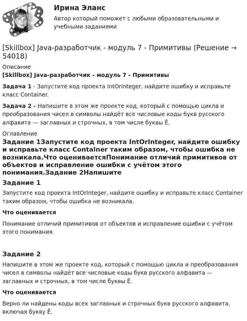     
            Описание
            [Skillbox] Java-разработчик - модуль 7 - Примитивы Задача 1  - Запустите код проекта IntOrInteger, найдите ошибку и исправьте класс Container.Задача 2 - Напишите в этом же проекте код, который с помощью цикла и преобразования чисел в символы найдёт все числовые коды букв русского алфавита — заглавных и строчных, в том числе буквы Ё. 
            Оглавление
            Задание 1Запустите код проекта IntOrInteger, найдите ошибку и исправьте класс Container таким образом, чтобы ошибка не возникала.Что оцениваетсяПонимание отличий примитивов от объектов и исправление ошибки с учётом этого понимания.Задание 2Напишите в этом же проекте код, который с помощью цикла и преобразования чисел в символы найдёт все числовые коды букв русского алфавита — заглавных и строчных, в том числе буквы Ё.Что оцениваетсяВерно ли найдены коды всех заглавных и строчных букв русского алфавита, включая букву Ё. 
            
            
            [Skillbox] Java-разработчик - модуль 6 - Объекты и классы. Часть 3. Static, константы и enum[Skillbox] Java-разработчик - модуль 7 - Примитивы [Skillbox] Java-разработчик - модуль 8  - числа  и строки[Skillbox] Java-разработчик. Модуль 9 Массивы и коллекции. Решение задач домашней работы №9.2[Skillbox] Java-разработчик. Модуль 9 Массивы и коллекции. Решение задач домашней работы №9.3[Skillbox] Java-разработчик. Модуль 9 Массивы и коллекции. Решение задач домашней работы №9.5[Skillbox] Java-разработчик - модуль 9 - Строки[Skillbox] Java-разработчик - модуль 19 - Практическая работа 19.17 - calculateFolderSize() класса FileUtils[Skillbox] Java-разработчик - модуль 19 - Практическая работа 19.18 - MovementsList[Skillbox] Java-разработчик - модуль 19 - Практическая работа 19.19 - Lenta[Skillbox] Java-разработчик - модуль 2 -синтаксис языка часть 1 - решение задач [Skillbox] Java-разработчик - модуль 2 -синтаксис языка часть 2- решение задач[Skillbox] Java-разработчик - модуль 4 - Объекты и классы. Часть 1. Методы и классы[Skillbox] Java-разработчик - модуль 5 - Объекты и классы. Часть 2. Инкапсуляция