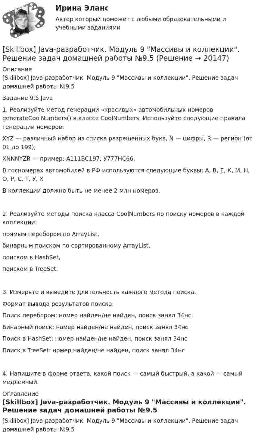      
          Описание
          [Skillbox] Java-разработчик. Модуль 9 Массивы и коллекции. Решение задач домашней работы №9.5Задание 9.5 Java1. Реализуйте метод генерации «красивых» автомобильных номеров generateCoolNumbers() в классе CoolNumbers. Используйте следующие правила генерации номеров:XYZ — различный набор из списка разрешенных букв, N — цифры, R — регион (от 01 до 199);XNNNYZR — пример: A111BC197, У777HC66.В госномерах автомобилей в РФ используются следующие буквы: А, В, Е, К, М, Н, О, Р, С, Т, У, ХВ коллекции должно быть не менее 2 млн номеров.2. Реализуйте методы поиска класса CoolNumbers по поиску номеров в каждой коллекции:прямым перебором по ArrayList,бинарным поиском по сортированному ArrayList,поиском в HashSet,поиском в TreeSet.3. Измерьте и выведите длительность каждого метода поиска.Формат вывода результатов поиска:Поиск перебором: номер найден/не найден, поиск занял 34нсБинарный поиск: номер найден/не найден, поиск занял 34нсПоиск в HashSet: номер найден/не найден, поиск занял 34нсПоиск в TreeSet: номер найден/не найден, поиск занял 34нс4. Напишите в форме ответа, какой поиск — самый быстрый, а какой — самый медленный. 
          Оглавление
          [Skillbox] Java-разработчик. Модуль 9 Массивы и коллекции. Решение задач домашней работы №9.5 
            
            
            [Skillbox] Java-разработчик. Модуль 9 Массивы и коллекции. Решение задач домашней работы №9.3[Skillbox] Java-разработчик. Модуль 9 Массивы и коллекции. Решение задач домашней работы №9.5[Skillbox] Java-разработчик - модуль 9 - Строки[Skillbox] Java-разработчик. Модуль №12 Исключения, отладка, тестирование и логирование . Решение задач домашней работы №12.2, 12.3[Skillbox] Java-разработчик. Модуль №13 Работа с файлами и сетью. Решение задач домашней работы №13.1[Skillbox] Java-разработчик. Модуль №13 Работа с файлами и сетью. Решение задач домашней работы №13.2SMM-продвижение социальные сети (тест с ответами Синергия/МОИ/ МТИ)[Skillbox] Java-разработчик - модуль 2 -синтаксис языка часть 2- решение задач[Skillbox] Java-разработчик - модуль 4 - Объекты и классы. Часть 1. Методы и классы[Skillbox] Java-разработчик - модуль 5 - Объекты и классы. Часть 2. Инкапсуляция[Skillbox] Java-разработчик - модуль 5 - Объекты и классы. Часть 2. Инкапсуляция(задача 2)[Skillbox] Java-разработчик - модуль 6 - Объекты и классы. Часть 3. Static, константы и enum[Skillbox] Java-разработчик - модуль 7 - Примитивы [Skillbox] Java-разработчик - модуль 8  - числа  и строки