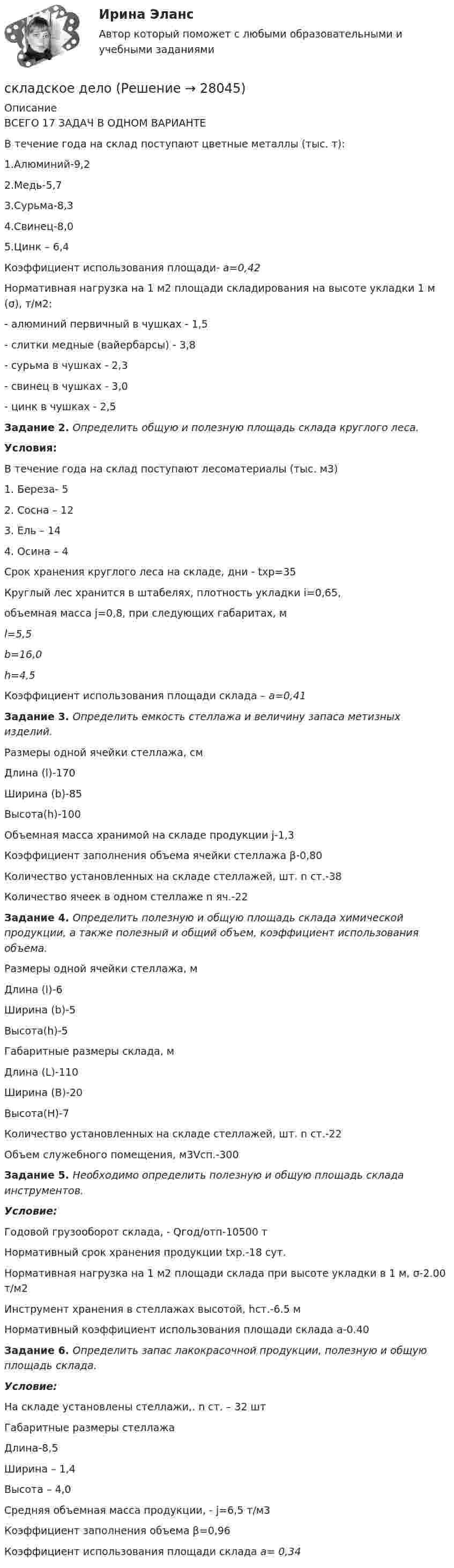      
          Описание
          ВСЕГО 17 ЗАДАЧ В ОДНОМ ВАРИАНТЕВ течение года на склад поступают цветные металлы (тыс. т):	1.Алюминий-9,2	2.Медь-5,7	3.Сурьма-8,3	4.Свинец-8,0	5.Цинк – 6,4Коэффициент использования площади- a=0,42Нормативная нагрузка на 1 м2 площади складирования на высоте укладки 1 м (σ), т/м2:	- алюминий первичный в чушках                                 - 1,5	- слитки медные (вайербарсы)                                      - 3,8	- сурьма в чушках                                                           - 2,3	- свинец в чушках                                                           - 3,0	- цинк в чушках                                                              - 2,5 Задание 2. Определить общую и полезную площадь склада круглого леса. Условия:В течение года на склад поступают лесоматериалы (тыс. м3)1.    Береза- 52.    Сосна – 123.    Ель – 144.    Осина – 4Срок хранения круглого леса на складе, дни - tхр=35Круглый лес хранится в штабелях, плотность укладки i=0,65,объемная масса j=0,8, при следующих габаритах, мl=5,5b=16,0h=4,5Коэффициент использования площади склада – а=0,41 Задание 3. Определить емкость стеллажа и величину запаса метизных изделий.	Размеры одной ячейки стеллажа, смДлина (l)-170Ширина (b)-85Высота(h)-100Объемная масса хранимой на складе продукции j-1,3Коэффициент заполнения объема ячейки стеллажа β-0,80Количество установленных на складе стеллажей, шт.  n ст.-38Количество ячеек в одном стеллаже n яч.-22 Задание 4. Определить полезную и общую площадь склада химической продукции, а также полезный и общий объем, коэффициент использования объема.Размеры одной ячейки стеллажа, мДлина (l)-6Ширина (b)-5Высота(h)-5Габаритные размеры склада, мДлина (L)-110Ширина (B)-20Высота(H)-7Количество установленных на складе стеллажей, шт. n ст.-22Объем служебного помещения, м3Vсп.-300 Задание 5. Необходимо определить полезную и общую площадь склада инструментов. Условие:Годовой грузооборот склада, - Qгод/отп-10500 тНормативный срок хранения продукции tхр.-18 сут.Нормативная нагрузка на 1 м2 площади склада при высоте укладки в 1 м, σ-2.00 т/м2Инструмент хранения в стеллажах высотой, hст.-6.5 мНормативный коэффициент использования площади склада a-0.40 Задание 6. Определить запас лакокрасочной продукции, полезную и общую площадь склада. Условие:На складе установлены стеллажи,. n ст. – 32 штГабаритные размеры стеллажаДлина-8,5Ширина – 1,4Высота – 4,0Средняя объемная масса продукции, - j=6,5 т/м3Коэффициент заполнения объема β=0,96Коэффициент использования площади склада а= 0,34  
            
            
            Складочный капитал простого товарищества составляет 200тыс. руб., причем доля каждого была таковой: Тарасов В.А. имеет 70 тыс. руб. обыкновенного денежного вклада, Ляшенко П.А. внес 80 тыс. рубскладское дело Складывают два гармонических колебания одного направления с одинаковыми периодами T1 = T2 = 1,5 с и амплитудами A1 = A2 = 2 см. Начальные фазы колебаний j1 = п/2 и j2 = п/3. Определить амплитуду A и начальную фазу j результирующего колебания.Складываются два взаимно перпендикулярных колебания, выражаемых уравнениями  x = 2 sin пt,   y = cos п(t + 0,5)  (длина в сантиметрах, время в секундах). Складываются два гармонических колебания одинакового направления, описываемых уравнениями  x1 = 3 cos(pt + p/6) см  и  x2 = 4 cos(pt + p/3) см.Складываются два гармонических колебания одинаковой частоты и одинакового направления:  x1 = 1 · cos (wt + p /3) см  и  x2 = 2 · cos (wt + 5p/6) см.             Построить с соблюдением масштаба векторную диаграммуСкладываются два гармонических колебания одного направления, описываемых уравнениями:  x1 = 10 coswt (см) и x2 = 10 cosw(t + t) (см),  где w = p/4 с-1, t = 4 с. Определить амплитуду и начальную фазу результирующего колебания.Сквозная и веб-аналитика для маркетолога (тест с ответами Синергия/МОИ/ МТИ)Сквозная и веб-аналитика для маркетолога (тест с ответами Синергия/МОИ/ МТИ /МОСАП)СКВОЗНОЕ ПРАКТИЧЕСКОЕ ЗАДАНИЕ по стратегическому менеджментуСКВОЗНОЙ МЕЖДИСЦИПЛИНАРНЫЙ ПРОЕКТ  - вариант №48Скелетный возраст человека оказывается более точным, чем возраст биологический✅ Скетчинг 30 вопросов СИНЕРГИЯ МТИ 2022✅ Скетчинг 30 вопросов СИНЕРГИЯ МТИ 2022