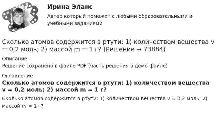     
            Описание
            Решение сохранено в файле PDF (часть решения в демо-файле) 
            Оглавление
            Сколько атомов содержится в ртути: 1) количеством вещества v = 0,2 моль; 2) массой m = 1 г?  
            
            
            Сколько атомов содержится в ртути:  1) количеством вещества v = 0,2 моль;  2) массой m = 1 г?Сколько атомов содержится в ртути: 1) количеством вещества v = 0,2 моль; 2) массой m = 1 г?Сколько атомов содержится в ртути:  1) количеством вещества v = 0,2 моль;  2) массой m = 3 г?Сколько весит водород, заполняющий воздушный шар объёмом 1400 см3, при давлении 100 кПа и температуре 7 °C?Сколько витков нихромовой проволоки надо навить на фарфоровый цилиндр радиусом 2,5 см, чтобы получить печь сопротивлением 40 Ом. Диаметр проволоки 1 ммСколько витков проволоки диаметром 0,6 мм имеет однослойная обмотка катушки, индуктивность которой L = 1 мГн и диаметр D = 4 см? Витки плотно прилегают друг к другу.Сколько витков проволоки диаметром d = 0,4 мм с изоляцией ничтожной толщины нужно намотать на картонный цилиндр диаметром D = 2 см, чтобы получить однослойную катушку с индуктивностью L = 1 мГн? Витки вплотную прилегают друг к другу.Сколькими способами можно расставить на шахматной доске черного и белого королей так, чтобы...Сколько 3-значных натуральных чисел можно составить в 6-ичной системе исчисления?Сколько альфа- и бета- частиц выбрасывается при превращении ядра  урана 233U в ядро висмута 209Bi?Сколько ампер-витков потребуется для создания магнитного потока в 42 10-5Вб в соленоиде с железным сердечником длиной 120 см и площадью поперечного сечения 3 см2? Зависимость В(Н) приведена на рисунке.Сколько ампер-витков потребуется для того, чтобы внутри соленоида малого диаметра длиной 30 см объёмная плотность энергии магнитного поля была равна 1,75 Дж/м3?Сколько атомов водорода содержится в 5,0 молях воды?Сколько атомов содержится в 1 г углерода?