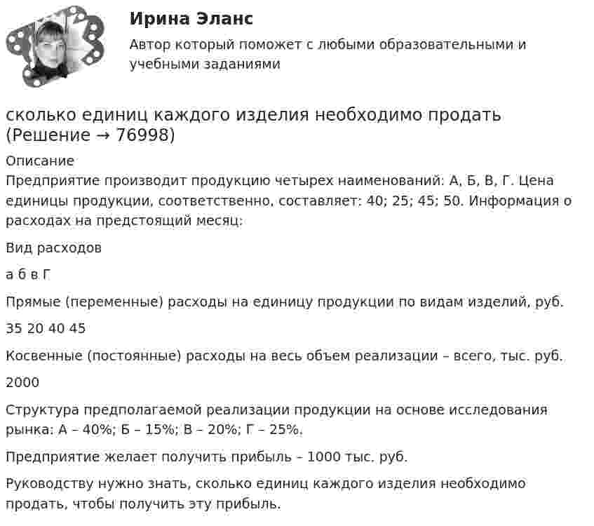     
            Описание
            	Предприятие производит продукцию четырех наименований: А, Б, В, Г. Цена единицы продукции, соответственно, составляет: 40; 25; 45; 50. Информация о расходах на предстоящий месяц:  Вид расходов а б в Г   Прямые (переменные) расходы на единицу продукции по видам изделий, руб.  35 20  40 45   Косвенные (постоянные) расходы на весь объем реализации – всего, тыс. руб. 2000  	Структура предполагаемой реализации продукции на основе исследования рынка: А – 40%; Б – 15%; В – 20%; Г – 25%. 	Предприятие желает получить прибыль – 1000 тыс. руб.	Руководству нужно знать, сколько единиц каждого изделия необходимо продать, чтобы получить эту прибыль.    
            
            
            Сколько главных максимумов будет видно за дифракционной решёткой, изготовленной нанесением N = 3000 равноудалённых штрихов на прозрачную полоску длины L = 1 см? Свет с длиной волны l = 600 нм падает на решётку нормально.сколько единиц каждого изделия необходимо продатьСколько знаков можно составить, если один знак состоит из геометрической фигуры (окружность, квадрат, прямоугольник или треугольник), буквы (латинского алфавита) и цифры? Сколько интегральных транзисторов в микросхеме микропроцессора КР580? Вопрос 3Выберите один ответ: a.10 b.5000 c.100000 d.100Сколько источников питания должны иметь электроприемники 1 категории Выберите один ответ: a.один b.три c.два-три d.один-два e.дваСколько категорий размещения электрических машин предусмотрено ГОСТом? Выберите один ответ: a.2; b.1; c.4; d.5; e.3;Сколько категорий экологических аспектов существует?Сколько витков проволоки диаметром d = 0,4 мм с изоляцией ничтожной толщины нужно намотать на картонный цилиндр диаметром D = 2 см, чтобы получить однослойную катушку с индуктивностью L = 1 мГн? Витки вплотную прилегают друг к другу.Сколько витков проволоки диаметром d = 0,6 мм нужно намотать на картонный цилиндр диаметром D = 1 см, чтобы получить однослойную катушку с индуктивностью L = 2 мГн? Витки прилегают вплотную друг к другу.Сколько времени будет скатываться (без скольжения) обруч с наклонной плоскости длиной 2 м и высотой 10 см?Сколько времени будет скатываться без скольжения обруч с наклонной плоскости длиной l = 2 м и высотой h = 0,1 м?Сколько времени будет скатываться без скольжения цилиндр с наклонной плоскости длиной S = 2 м и высотой h = 1 м? Начальную скорость считать равной нулю.Сколько времени будет скатываться шар без скольжения с наклонной плоскости длиной l и высотой h?  l = 10 м, h = 1,2 м.Сколько времени нужно пропускать ток силой 1,5 А через 0,1 н раствор CuSO4, чтобы полностью выделить медь из 300 мм раствора? 