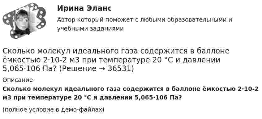    
          Описание
          Сколько молекул идеального газа содержится в баллоне ёмкостью 2·10-2 м3 при температуре 20 °C и давлении 5,065·106 Па?(полное условие в демо-файлах)  
            
            
            Сколько молекул газа содержится при нормальных условиях в колбе объёмом V = 0,5 л?Сколько молекул идеального газа содержится в баллоне ёмкостью 2·10-2 м3 при температуре 20 °C и давлении 5,065·106 Па?Сколько молекул кислорода находится в сосуде объёмом 33,8 м3 при температуре 27 °C и давлении 1,2 МПа? Найти суммарную энергию теплового движения всех молекул газа.Сколько молекул содержится в 0,6 кг окиси азота (NO) (молярная масса окиси азота 3·10-2 кг/моль)?Сколько молекул содержится в 1 г углекислого газа CO2?Сколько молекул содержится в 2 л кислорода, находящегося при температуре 17 °C и давлении 2,026·105 Па?Сколько молекул содержится в газе объёмом 2 м3 при давлении 150 кПа и температуре 29 ºС?Сколько молекул N кислорода содержится в баллоне ёмкостью V = 3 л при температуре t = 20 °C и давлении p = 203 кПа?Сколько молекул будет находиться в 1 см3 сосуда при температуре 10 0С, если сосуд откачан до разрежения, при котором давление в нём равно 1,33·10-9 Па?Сколько молекул водорода находится в объёме V = 5 л при нормальных условиях?Сколько молекул водорода находится в сосуде вместимостью 2 л, если средняя квадратичная скорость движения молекул 500 м/с, а давление на стенки сосуда 103 Па?Сколько молекул воздуха находится в комнате размерами 15x5x4м3 при температуре 13 oC и давлении 100 кПа? Универсальная газовая постоянная 8,31Дж/(моль*К), число Авогадро 6*10^23 моль-1.Сколько молекул газа находится в сосуде ёмкостью 1,5 л при нормальных условиях?Сколько молекул газа содержится в баллоне вместимостью V = 30 л при температуре T = 300 К и давлении p = 5 МПа?