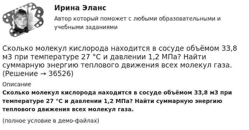     
          Описание
          Сколько молекул кислорода находится в сосуде объёмом 33,8 м3 при температуре 27 °C и давлении 1,2 МПа? Найти суммарную энергию теплового движения всех молекул газа.(полное условие в демо-файлах)  
            
            
            Сколько молекул идеального газа содержится в баллоне ёмкостью 2·10-2 м3 при температуре 20 °C и давлении 5,065·106 Па?Сколько молекул кислорода находится в сосуде объёмом 33,8 м3 при температуре 27 °C и давлении 1,2 МПа? Найти суммарную энергию теплового движения всех молекул газа.Сколько молекул содержится в 0,6 кг окиси азота (NO) (молярная масса окиси азота 3·10-2 кг/моль)?Сколько молекул содержится в 1 г углекислого газа CO2?Сколько молекул содержится в 2 л кислорода, находящегося при температуре 17 °C и давлении 2,026·105 Па?Сколько молекул содержится в газе объёмом 2 м3 при давлении 150 кПа и температуре 29 ºС?Сколько молекул содержится в кислороде массой m = 2 г?Сколько молекул будет находиться в 1 см3 сосуда при температуре 10 0С, если сосуд откачан до разрежения, при котором давление в нём равно 1,33·10-9 Па?Сколько молекул водорода находится в объёме V = 5 л при нормальных условиях?Сколько молекул водорода находится в сосуде вместимостью 2 л, если средняя квадратичная скорость движения молекул 500 м/с, а давление на стенки сосуда 103 Па?Сколько молекул воздуха находится в комнате размерами 15x5x4м3 при температуре 13 oC и давлении 100 кПа? Универсальная газовая постоянная 8,31Дж/(моль*К), число Авогадро 6*10^23 моль-1.Сколько молекул газа находится в сосуде ёмкостью 1,5 л при нормальных условиях?Сколько молекул газа содержится в баллоне вместимостью V = 30 л при температуре T = 300 К и давлении p = 5 МПа?Сколько молекул газа содержится в баллоне ёмкостью V = 30 л при температуре T = 300 К и давлении p = 5·106 Па?