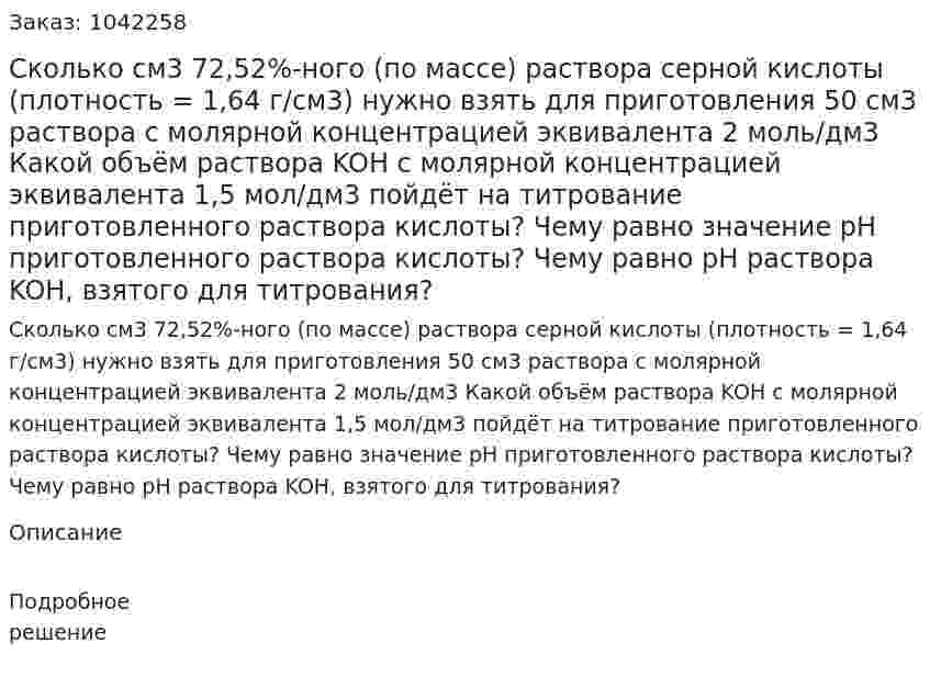 Сколько см3 72,52%-ного (по массе) раствора серной кислоты (плотность = 1,64 г/см3) нужно взять для приготовления 50 см3 раствора с молярной концентрацией эквивалента 2 моль/дм3 Какой объём раствора KOH с молярной концентрацией эквивалента 1,5 мол/дм3 пойдёт на титрование приготовленного раствора кислоты? Чему равно значение pH приготовленного раствора кислоты? Чему равно pH раствора KOH, взятого для титрования? 