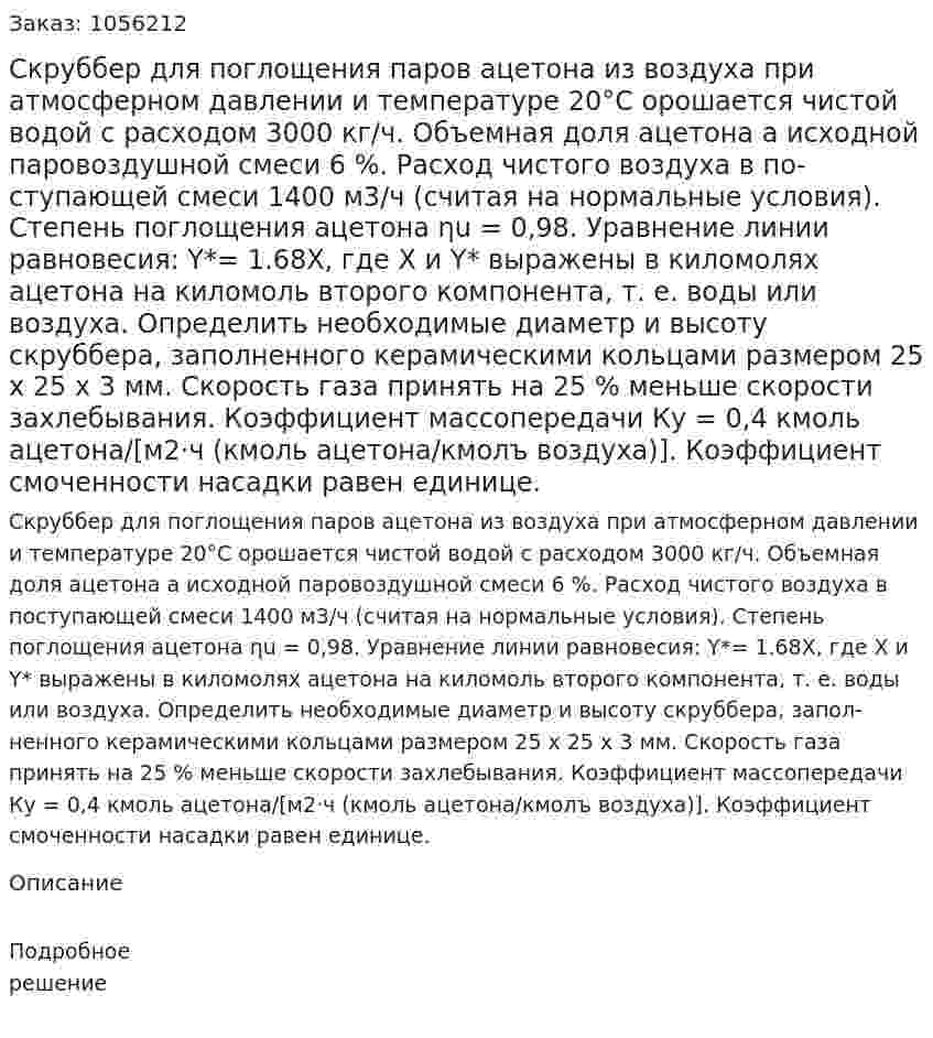 Скруббер для поглощения паров ацетона из воз­духа при атмосферном давлении и температуре 20°С орошается чистой водой с расходом 3000 кг/ч. Объемная доля ацетона а ис­ходной паровоздушной смеси 6 %. Расход чистого воздуха в по­ступающей смеси 1400 м3/ч (считая на нормальные условия). Степень поглощения ацетона ηu = 0,98.  Уравнение линии равновесия: Y*= 1.68Х, где X и Y* выра­жены в киломолях ацетона на киломоль второго компонента, т. е. воды или воздуха. Определить необходимые диаметр и высоту скруббера, запол­ненного керамическими кольцами размером 25 x 25 x 3 мм. Ско­рость газа принять на 25 % меньше скорости захлебывания. Ко­эффициент массопередачи Ку = 0,4 кмоль ацетона/[м2·ч (кмоль ацетона/кмолъ воздуха)]. Коэффициент смоченности насадки ра­вен единице. 