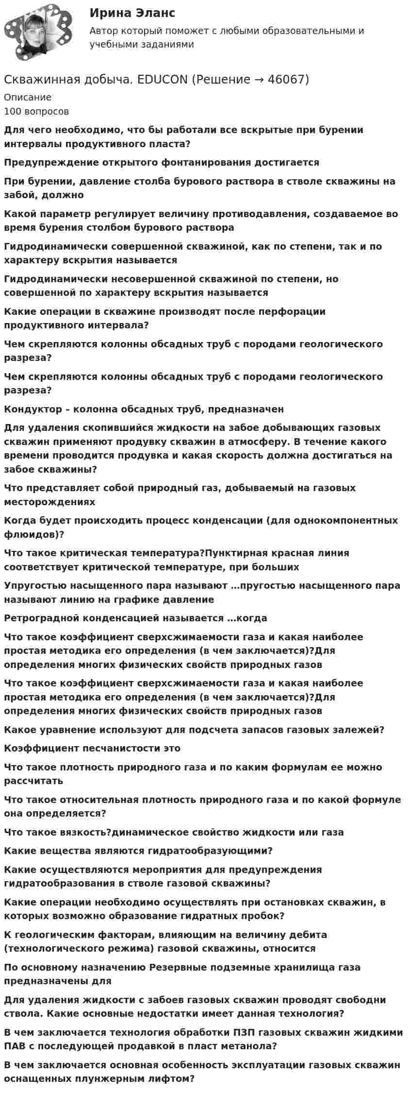      
            Описание
            100 вопросов Для чего необходимо, что бы работали все вскрытые при бурении интервалы продуктивного пласта?Предупреждение открытого фонтанирования достигается При бурении, давление столба бурового раствора в стволе скважины на забой, должно Какой параметр регулирует величину противодавления, создаваемое во время бурения столбом бурового раствораГидродинамически совершенной скважиной, как по степени, так и по характеру вскрытия называется Гидродинамически несовершенной скважиной по степени, но совершенной по характеру вскрытия называется Какие операции в скважине производят после перфорации продуктивного интервала?  Чем скрепляются колонны обсадных труб с породами геологического разреза?Чем скрепляются колонны обсадных труб с породами геологического разреза?Кондуктор – колонна обсадных труб, предназначен Для удаления скопившийся жидкости на забое добывающих газовых скважин применяют продувку скважин в атмосферу. В течение какого времени проводится продувка и какая скорость должна достигаться на забое скважины?Что представляет собой природный газ, добываемый на газовых месторожденияхКогда будет происходить процесс конденсации (для однокомпонентных флюидов)?Что такое критическая температура?Пунктирная красная линия соответствует критической температуре, при большихУпругостью насыщенного пара называют …пругостью насыщенного пара называют линию на графике давлениеРетроградной конденсацией называется …когдаЧто такое коэффициент сверхсжимаемости газа и какая наиболее простая методика его определения (в чем заключается)?Для определения многих физических свойств природных газовЧто такое коэффициент сверхсжимаемости газа и какая наиболее простая методика его определения (в чем заключается)?Для определения многих физических свойств природных газовКакое уравнение используют для подсчета запасов газовых залежей? Коэффициент песчанистости это Что такое плотность природного газа и по каким формулам ее можно рассчитатьЧто такое относительная плотность природного газа и по какой формуле она определяется?Что такое вязкость?динамическое свойство жидкости или газаКакие вещества являются гидратообразующими?Какие осуществляются мероприятия для предупреждения гидратообразования в стволе газовой скважины?Какие операции необходимо осуществлять при остановках скважин, в которых возможно образование гидратных пробок?К геологическим факторам, влияющим на величину дебита (технологического режима) газовой скважины, относитсяПо основному назначению Резервные подземные хранилища газа предназначены дляДля удаления жидкости с забоев газовых скважин проводят свободни ствола. Какие основные недостатки имеет данная технология? В чем заключается технология обработки ПЗП газовых скважин жидкими ПАВ с последующей продавкой в пласт метанола? В чем заключается основная особенность эксплуатации газовых скважин оснащенных плунжерным лифтом?    
            
            
            Скалярное произведение собственных векторов самосопряжённого линейног тпреобразования, соответствующих различным собственным числам, равно:Скважинная добыча. EDUCONСкважинная добыча и подземное хранение газа. EDUCONСквозная задача по финансовому/бух учету) Университет ВиттеСквозная и веб-аналитика для маркетолога (тест с ответами Синергия/МОИ/ МТИ)Сквозная и веб-аналитика для маркетолога (тест с ответами Синергия/МОИ/ МТИ /МОСАП)СКВОЗНОЕ ПРАКТИЧЕСКОЕ ЗАДАНИЕ по стратегическому менеджментуС какой скоростью упадёт на поверхность Луны метеорит, скорость которого вдали от Луны мала? Атмосфера на Луне отсутствует.С какой целью осуществляют виброуплотнение бетона в формах?С какой целью осуществляют виброуплотнение бетона в формах?С какой целью удаляют поверхностные дефекты с заготовки?С какой целью удаляют поверхностные дефекты с заготовки?С какой частотой будет вращаться электрон в магнитном поле с индукцией 0,036 Тл, если он влетел в поле перпендикулярно силовым линиям?Скалывание древесины происходит